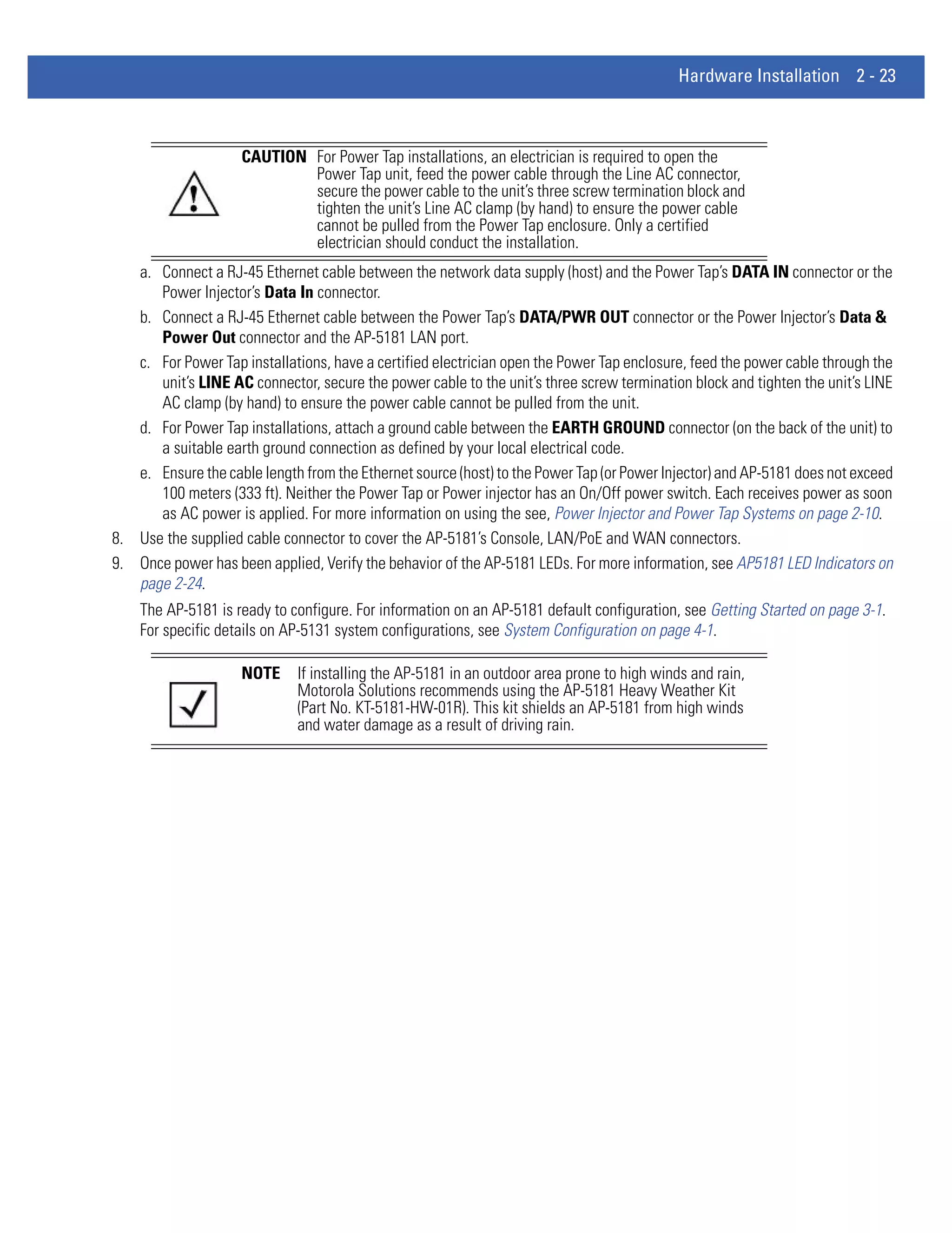 Hardware Installation 2 - 23



                    CAUTION For Power Tap installations, an electrician is required to open the
                            Power Tap unit, feed the power cable through the Line AC connector,
                            secure the power cable to the unit’s three screw termination block and
                            tighten the unit’s Line AC clamp (by hand) to ensure the power cable
                            cannot be pulled from the Power Tap enclosure. Only a certified
                            electrician should conduct the installation.
   a. Connect a RJ-45 Ethernet cable between the network data supply (host) and the Power Tap’s DATA IN connector or the
      Power Injector’s Data In connector.
   b. Connect a RJ-45 Ethernet cable between the Power Tap’s DATA/PWR OUT connector or the Power Injector’s Data &
      Power Out connector and the AP-5181 LAN port.
   c. For Power Tap installations, have a certified electrician open the Power Tap enclosure, feed the power cable through the
      unit’s LINE AC connector, secure the power cable to the unit’s three screw termination block and tighten the unit’s LINE
      AC clamp (by hand) to ensure the power cable cannot be pulled from the unit.
   d. For Power Tap installations, attach a ground cable between the EARTH GROUND connector (on the back of the unit) to
      a suitable earth ground connection as defined by your local electrical code.
   e. Ensure the cable length from the Ethernet source (host) to the Power Tap (or Power Injector) and AP-5181 does not exceed
      100 meters (333 ft). Neither the Power Tap or Power injector has an On/Off power switch. Each receives power as soon
      as AC power is applied. For more information on using the see, Power Injector and Power Tap Systems on page 2-10.
8. Use the supplied cable connector to cover the AP-5181’s Console, LAN/PoE and WAN connectors.
9. Once power has been applied, Verify the behavior of the AP-5181 LEDs. For more information, see AP5181 LED Indicators on
   page 2-24.
    The AP-5181 is ready to configure. For information on an AP-5181 default configuration, see Getting Started on page 3-1.
    For specific details on AP-5131 system configurations, see System Configuration on page 4-1.

                    NOTE     If installing the AP-5181 in an outdoor area prone to high winds and rain,
                             Motorola Solutions recommends using the AP-5181 Heavy Weather Kit
                             (Part No. KT-5181-HW-01R). This kit shields an AP-5181 from high winds
                             and water damage as a result of driving rain.
 