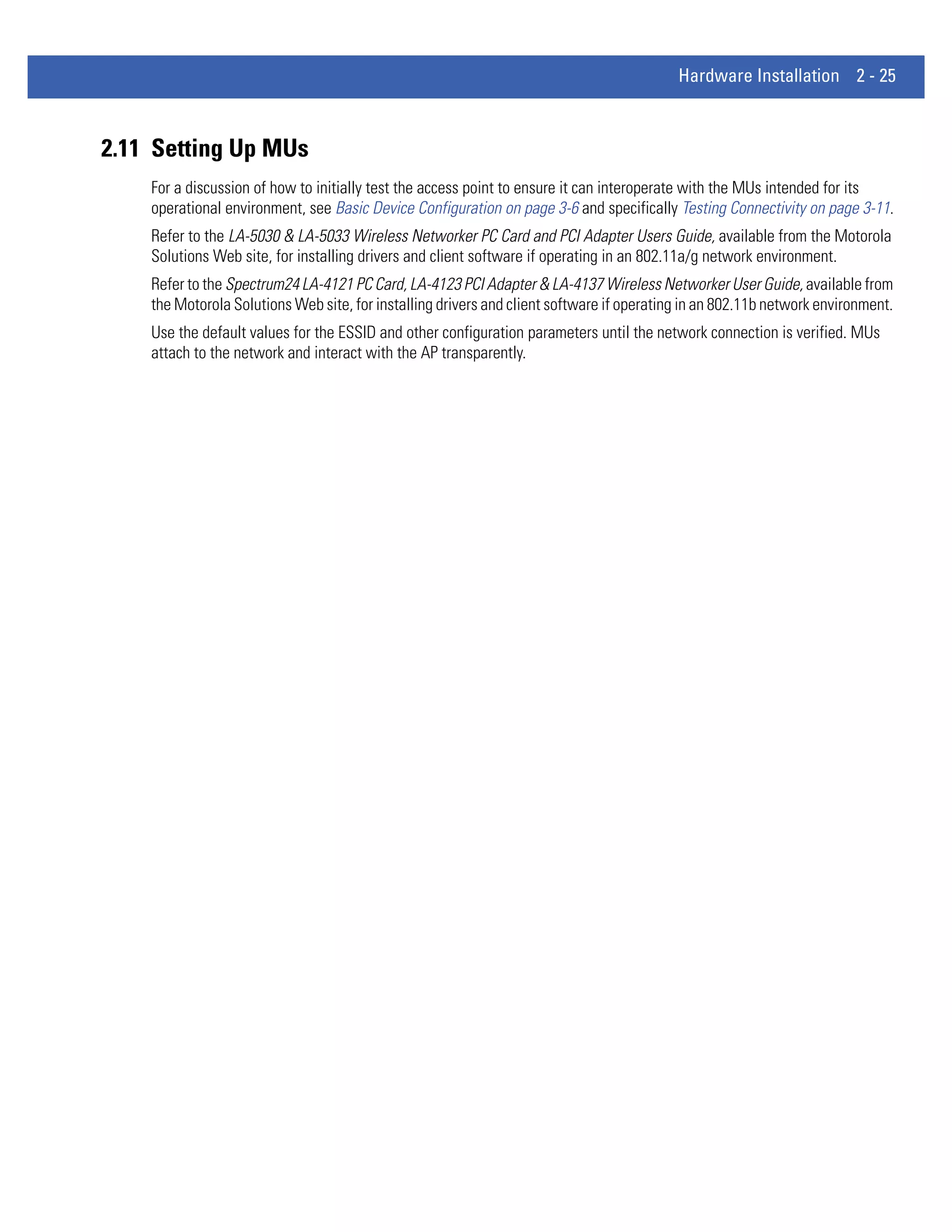 Hardware Installation 2 - 25



2.11 Setting Up MUs
    For a discussion of how to initially test the access point to ensure it can interoperate with the MUs intended for its
    operational environment, see Basic Device Configuration on page 3-6 and specifically Testing Connectivity on page 3-11.
    Refer to the LA-5030 & LA-5033 Wireless Networker PC Card and PCI Adapter Users Guide, available from the Motorola
    Solutions Web site, for installing drivers and client software if operating in an 802.11a/g network environment.
    Refer to the Spectrum24 LA-4121 PC Card, LA-4123 PCI Adapter & LA-4137 Wireless Networker User Guide, available from
    the Motorola Solutions Web site, for installing drivers and client software if operating in an 802.11b network environment.
    Use the default values for the ESSID and other configuration parameters until the network connection is verified. MUs
    attach to the network and interact with the AP transparently.
 