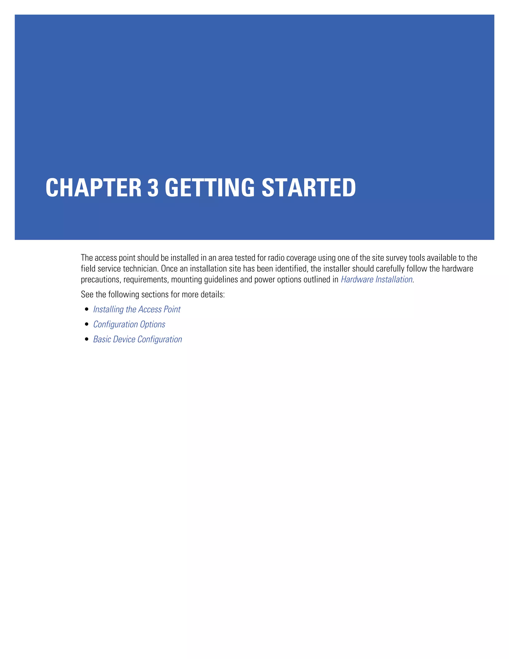 CHAPTER 3 GETTING STARTED

  The access point should be installed in an area tested for radio coverage using one of the site survey tools available to the
  field service technician. Once an installation site has been identified, the installer should carefully follow the hardware
  precautions, requirements, mounting guidelines and power options outlined in Hardware Installation.
  See the following sections for more details:
   • Installing the Access Point
   • Configuration Options
   • Basic Device Configuration
 