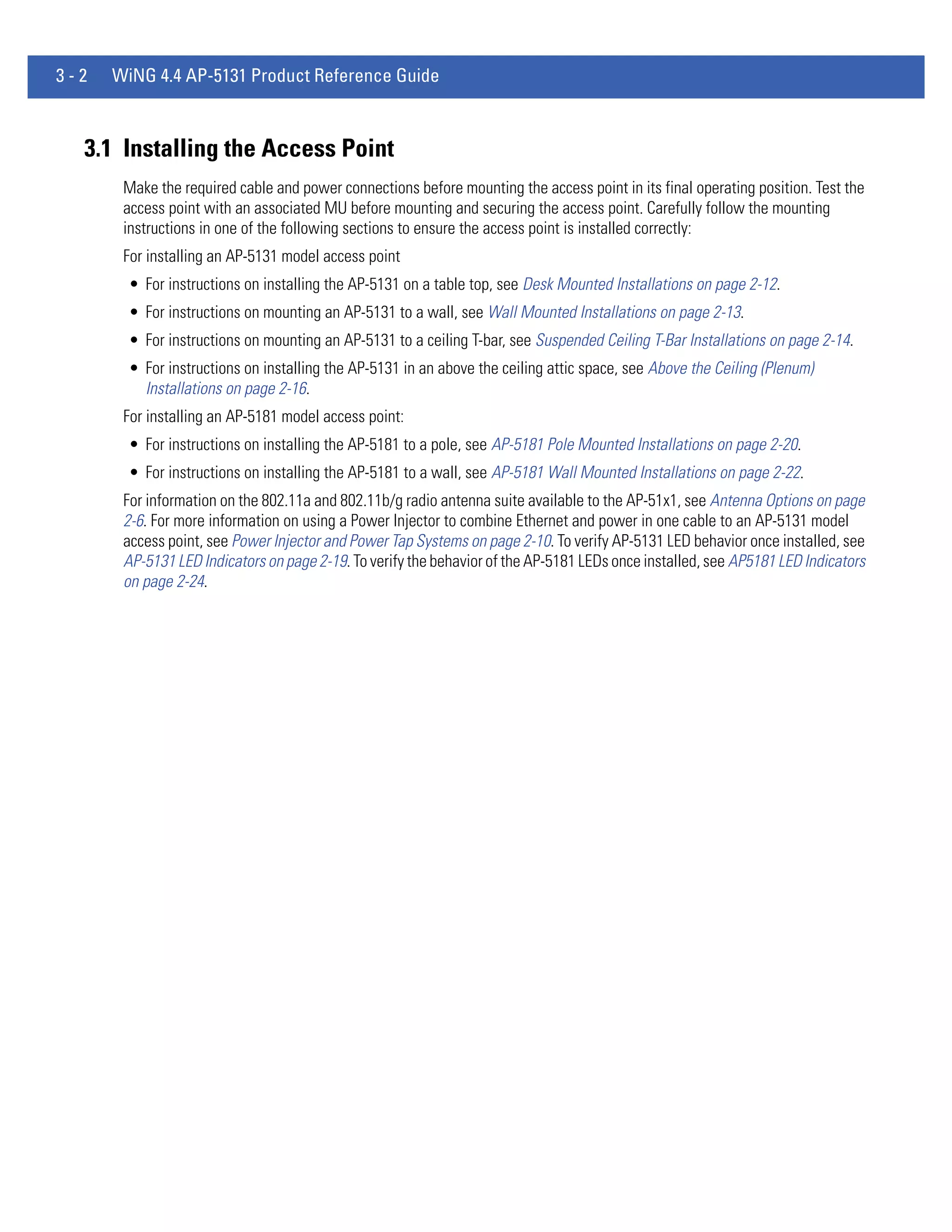 3-2   WiNG 4.4 AP-5131 Product Reference Guide



  3.1 Installing the Access Point
       Make the required cable and power connections before mounting the access point in its final operating position. Test the
       access point with an associated MU before mounting and securing the access point. Carefully follow the mounting
       instructions in one of the following sections to ensure the access point is installed correctly:
       For installing an AP-5131 model access point
        • For instructions on installing the AP-5131 on a table top, see Desk Mounted Installations on page 2-12.
        • For instructions on mounting an AP-5131 to a wall, see Wall Mounted Installations on page 2-13.
        • For instructions on mounting an AP-5131 to a ceiling T-bar, see Suspended Ceiling T-Bar Installations on page 2-14.
        • For instructions on installing the AP-5131 in an above the ceiling attic space, see Above the Ceiling (Plenum)
          Installations on page 2-16.
       For installing an AP-5181 model access point:
        • For instructions on installing the AP-5181 to a pole, see AP-5181 Pole Mounted Installations on page 2-20.
        • For instructions on installing the AP-5181 to a wall, see AP-5181 Wall Mounted Installations on page 2-22.
       For information on the 802.11a and 802.11b/g radio antenna suite available to the AP-51x1, see Antenna Options on page
       2-6. For more information on using a Power Injector to combine Ethernet and power in one cable to an AP-5131 model
       access point, see Power Injector and Power Tap Systems on page 2-10. To verify AP-5131 LED behavior once installed, see
       AP-5131 LED Indicators on page 2-19. To verify the behavior of the AP-5181 LEDs once installed, see AP5181 LED Indicators
       on page 2-24.
 