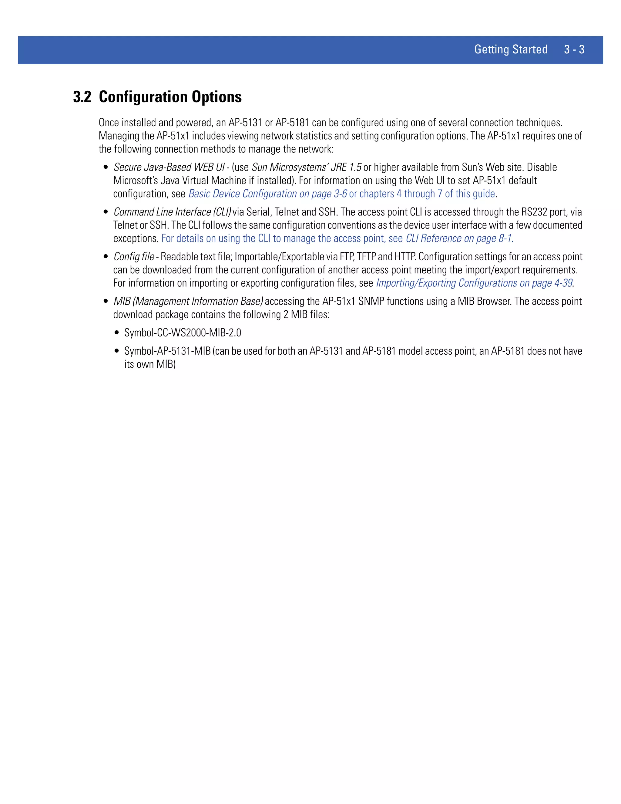 Getting Started        3-3



3.2 Configuration Options
   Once installed and powered, an AP-5131 or AP-5181 can be configured using one of several connection techniques.
   Managing the AP-51x1 includes viewing network statistics and setting configuration options. The AP-51x1 requires one of
   the following connection methods to manage the network:
    • Secure Java-Based WEB UI - (use Sun Microsystems’ JRE 1.5 or higher available from Sun’s Web site. Disable
      Microsoft’s Java Virtual Machine if installed). For information on using the Web UI to set AP-51x1 default
      configuration, see Basic Device Configuration on page 3-6 or chapters 4 through 7 of this guide.
    • Command Line Interface (CLI) via Serial, Telnet and SSH. The access point CLI is accessed through the RS232 port, via
      Telnet or SSH. The CLI follows the same configuration conventions as the device user interface with a few documented
      exceptions. For details on using the CLI to manage the access point, see CLI Reference on page 8-1.
    • Config file - Readable text file; Importable/Exportable via FTP, TFTP and HTTP. Configuration settings for an access point
      can be downloaded from the current configuration of another access point meeting the import/export requirements.
      For information on importing or exporting configuration files, see Importing/Exporting Configurations on page 4-39.
    • MIB (Management Information Base) accessing the AP-51x1 SNMP functions using a MIB Browser. The access point
      download package contains the following 2 MIB files:
      • Symbol-CC-WS2000-MIB-2.0
      • Symbol-AP-5131-MIB (can be used for both an AP-5131 and AP-5181 model access point, an AP-5181 does not have
        its own MIB)
 