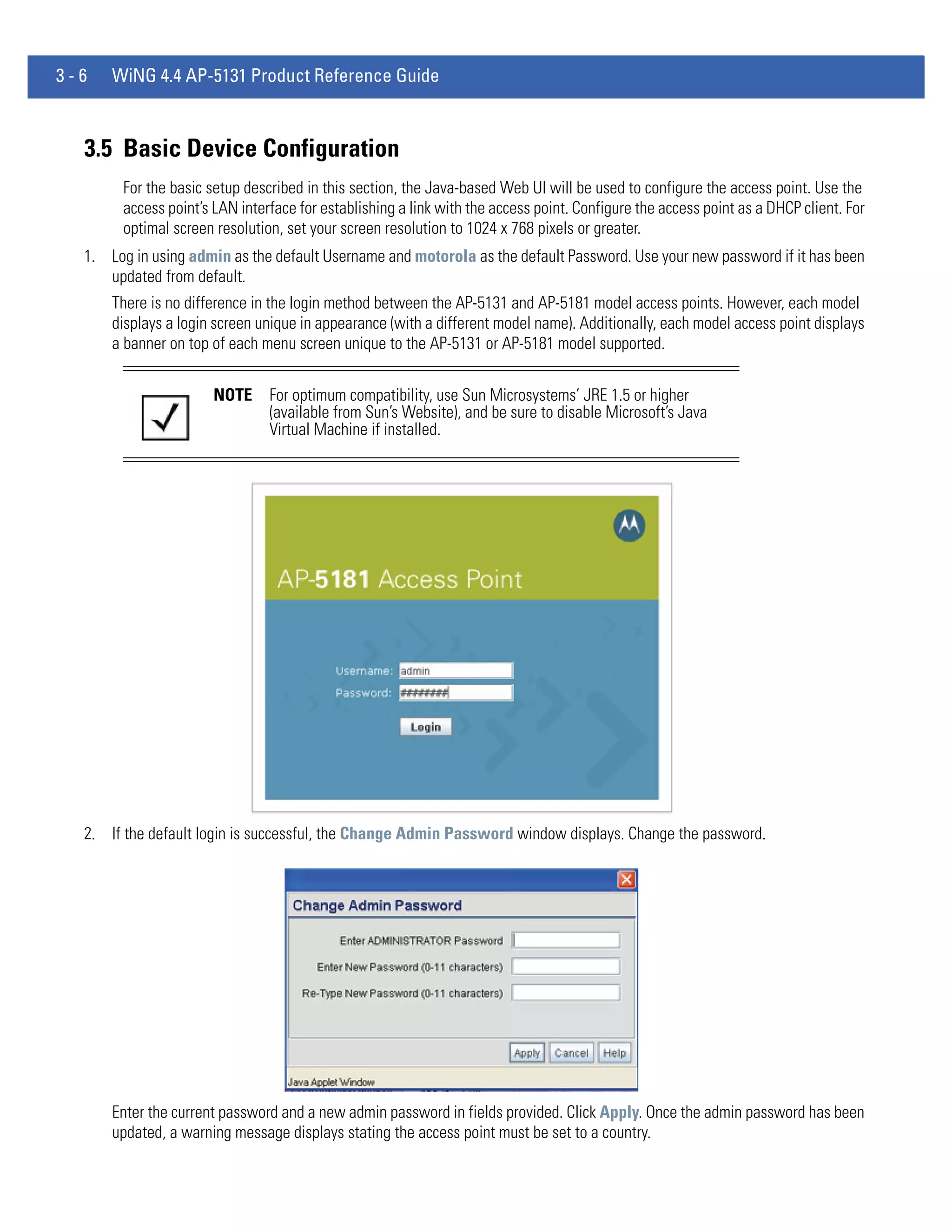 3-6   WiNG 4.4 AP-5131 Product Reference Guide



  3.5 Basic Device Configuration
        For the basic setup described in this section, the Java-based Web UI will be used to configure the access point. Use the
        access point’s LAN interface for establishing a link with the access point. Configure the access point as a DHCP client. For
        optimal screen resolution, set your screen resolution to 1024 x 768 pixels or greater.
  1. Log in using admin as the default Username and motorola as the default Password. Use your new password if it has been
     updated from default.
      There is no difference in the login method between the AP-5131 and AP-5181 model access points. However, each model
      displays a login screen unique in appearance (with a different model name). Additionally, each model access point displays
      a banner on top of each menu screen unique to the AP-5131 or AP-5181 model supported.


                       NOTE     For optimum compatibility, use Sun Microsystems’ JRE 1.5 or higher
                                (available from Sun’s Website), and be sure to disable Microsoft’s Java
                                Virtual Machine if installed.




  2. If the default login is successful, the Change Admin Password window displays. Change the password.




      Enter the current password and a new admin password in fields provided. Click Apply. Once the admin password has been
      updated, a warning message displays stating the access point must be set to a country.
 