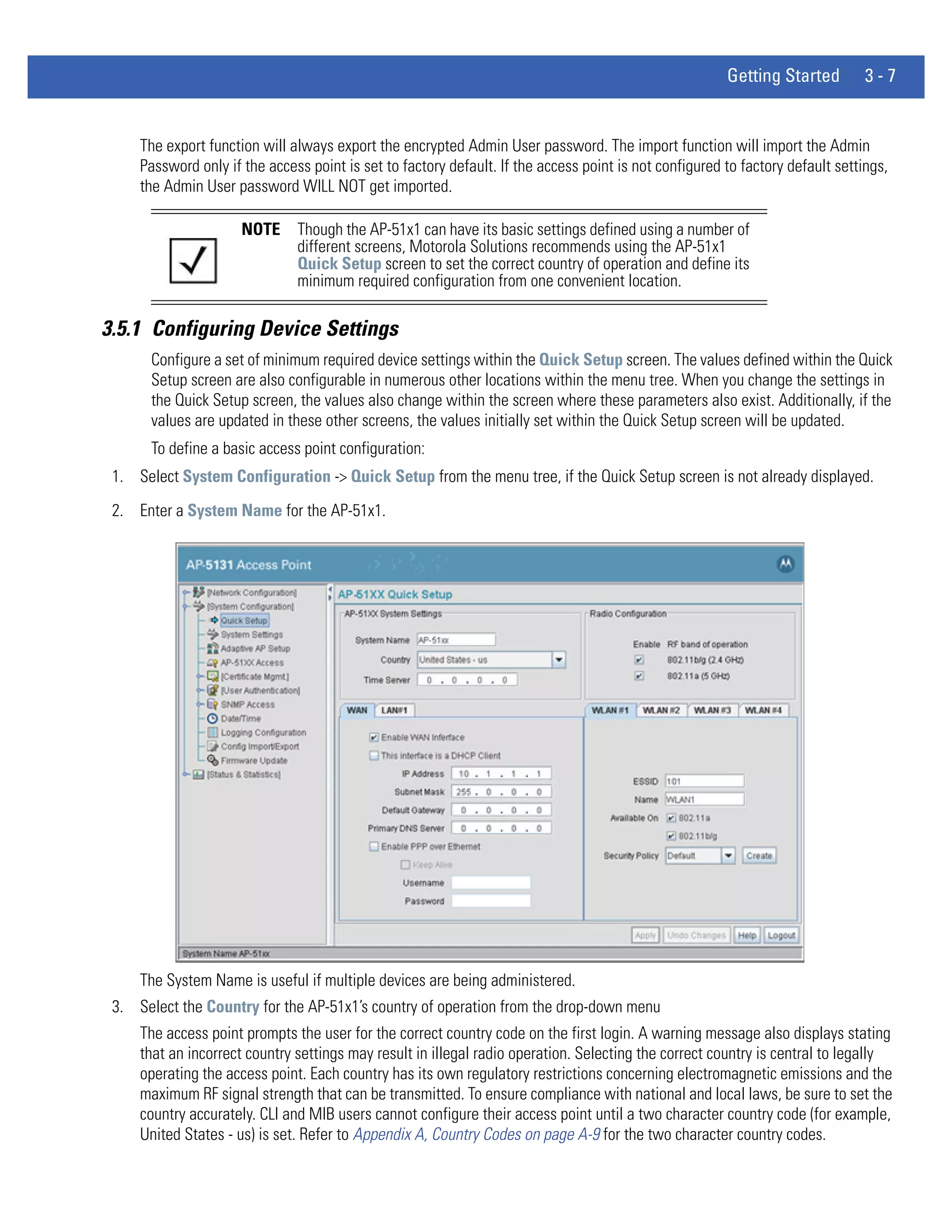 Getting Started         3-7


     The export function will always export the encrypted Admin User password. The import function will import the Admin
     Password only if the access point is set to factory default. If the access point is not configured to factory default settings,
     the Admin User password WILL NOT get imported.

                      NOTE     Though the AP-51x1 can have its basic settings defined using a number of
                               different screens, Motorola Solutions recommends using the AP-51x1
                               Quick Setup screen to set the correct country of operation and define its
                               minimum required configuration from one convenient location.

3.5.1 Configuring Device Settings
       Configure a set of minimum required device settings within the Quick Setup screen. The values defined within the Quick
       Setup screen are also configurable in numerous other locations within the menu tree. When you change the settings in
       the Quick Setup screen, the values also change within the screen where these parameters also exist. Additionally, if the
       values are updated in these other screens, the values initially set within the Quick Setup screen will be updated.
       To define a basic access point configuration:
 1. Select System Configuration -> Quick Setup from the menu tree, if the Quick Setup screen is not already displayed.
 2. Enter a System Name for the AP-51x1.




     The System Name is useful if multiple devices are being administered.
 3. Select the Country for the AP-51x1’s country of operation from the drop-down menu
     The access point prompts the user for the correct country code on the first login. A warning message also displays stating
     that an incorrect country settings may result in illegal radio operation. Selecting the correct country is central to legally
     operating the access point. Each country has its own regulatory restrictions concerning electromagnetic emissions and the
     maximum RF signal strength that can be transmitted. To ensure compliance with national and local laws, be sure to set the
     country accurately. CLI and MIB users cannot configure their access point until a two character country code (for example,
     United States - us) is set. Refer to Appendix A, Country Codes on page A-9 for the two character country codes.
 