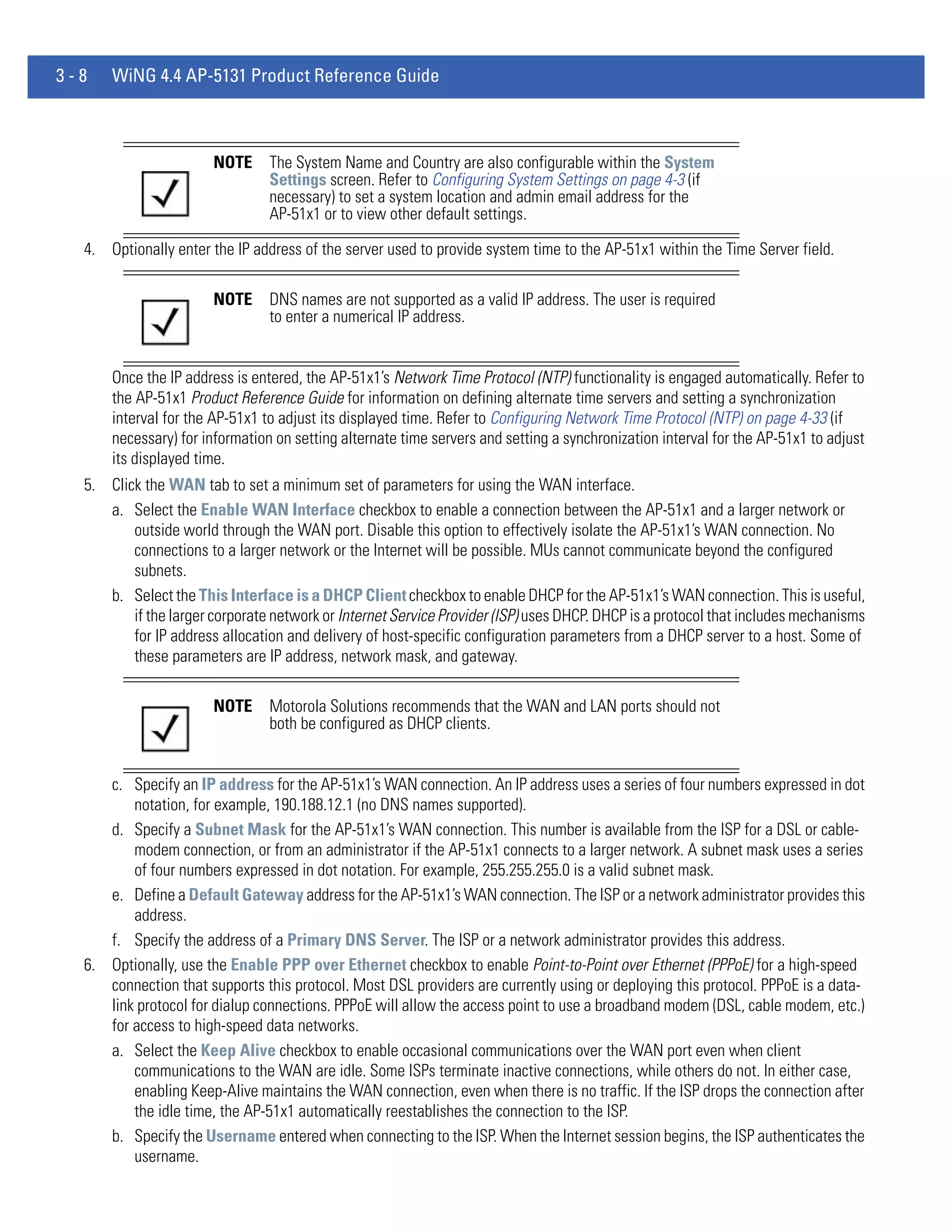 3-8   WiNG 4.4 AP-5131 Product Reference Guide



                       NOTE     The System Name and Country are also configurable within the System
                                Settings screen. Refer to Configuring System Settings on page 4-3 (if
                                necessary) to set a system location and admin email address for the
                                AP-51x1 or to view other default settings.

  4. Optionally enter the IP address of the server used to provide system time to the AP-51x1 within the Time Server field.

                       NOTE     DNS names are not supported as a valid IP address. The user is required
                                to enter a numerical IP address.


      Once the IP address is entered, the AP-51x1’s Network Time Protocol (NTP) functionality is engaged automatically. Refer to
      the AP-51x1 Product Reference Guide for information on defining alternate time servers and setting a synchronization
      interval for the AP-51x1 to adjust its displayed time. Refer to Configuring Network Time Protocol (NTP) on page 4-33 (if
      necessary) for information on setting alternate time servers and setting a synchronization interval for the AP-51x1 to adjust
      its displayed time.
  5. Click the WAN tab to set a minimum set of parameters for using the WAN interface.
     a. Select the Enable WAN Interface checkbox to enable a connection between the AP-51x1 and a larger network or
         outside world through the WAN port. Disable this option to effectively isolate the AP-51x1’s WAN connection. No
         connections to a larger network or the Internet will be possible. MUs cannot communicate beyond the configured
         subnets.
     b. Select the This Interface is a DHCP Client checkbox to enable DHCP for the AP-51x1’s WAN connection. This is useful,
         if the larger corporate network or Internet Service Provider (ISP) uses DHCP. DHCP is a protocol that includes mechanisms
         for IP address allocation and delivery of host-specific configuration parameters from a DHCP server to a host. Some of
         these parameters are IP address, network mask, and gateway.

                       NOTE     Motorola Solutions recommends that the WAN and LAN ports should not
                                both be configured as DHCP clients.


     c. Specify an IP address for the AP-51x1’s WAN connection. An IP address uses a series of four numbers expressed in dot
         notation, for example, 190.188.12.1 (no DNS names supported).
     d. Specify a Subnet Mask for the AP-51x1’s WAN connection. This number is available from the ISP for a DSL or cable-
         modem connection, or from an administrator if the AP-51x1 connects to a larger network. A subnet mask uses a series
         of four numbers expressed in dot notation. For example, 255.255.255.0 is a valid subnet mask.
     e. Define a Default Gateway address for the AP-51x1’s WAN connection. The ISP or a network administrator provides this
         address.
     f. Specify the address of a Primary DNS Server. The ISP or a network administrator provides this address.
  6. Optionally, use the Enable PPP over Ethernet checkbox to enable Point-to-Point over Ethernet (PPPoE) for a high-speed
     connection that supports this protocol. Most DSL providers are currently using or deploying this protocol. PPPoE is a data-
     link protocol for dialup connections. PPPoE will allow the access point to use a broadband modem (DSL, cable modem, etc.)
     for access to high-speed data networks.
     a. Select the Keep Alive checkbox to enable occasional communications over the WAN port even when client
         communications to the WAN are idle. Some ISPs terminate inactive connections, while others do not. In either case,
         enabling Keep-Alive maintains the WAN connection, even when there is no traffic. If the ISP drops the connection after
         the idle time, the AP-51x1 automatically reestablishes the connection to the ISP.
     b. Specify the Username entered when connecting to the ISP. When the Internet session begins, the ISP authenticates the
         username.
 