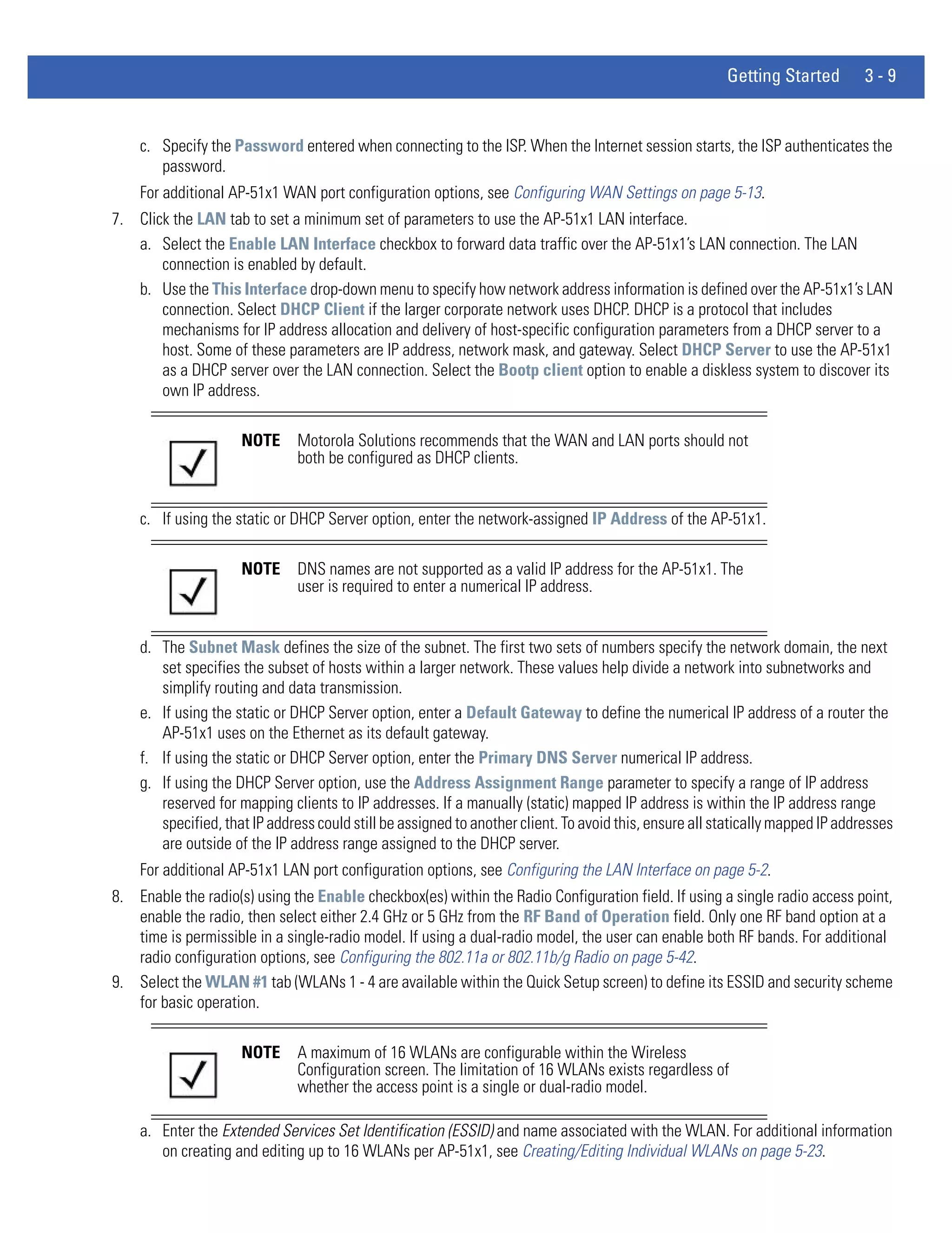 Getting Started         3-9


    c. Specify the Password entered when connecting to the ISP. When the Internet session starts, the ISP authenticates the
       password.
    For additional AP-51x1 WAN port configuration options, see Configuring WAN Settings on page 5-13.
7. Click the LAN tab to set a minimum set of parameters to use the AP-51x1 LAN interface.
   a. Select the Enable LAN Interface checkbox to forward data traffic over the AP-51x1’s LAN connection. The LAN
       connection is enabled by default.
   b. Use the This Interface drop-down menu to specify how network address information is defined over the AP-51x1’s LAN
       connection. Select DHCP Client if the larger corporate network uses DHCP. DHCP is a protocol that includes
       mechanisms for IP address allocation and delivery of host-specific configuration parameters from a DHCP server to a
       host. Some of these parameters are IP address, network mask, and gateway. Select DHCP Server to use the AP-51x1
       as a DHCP server over the LAN connection. Select the Bootp client option to enable a diskless system to discover its
       own IP address.

                     NOTE     Motorola Solutions recommends that the WAN and LAN ports should not
                              both be configured as DHCP clients.


    c. If using the static or DHCP Server option, enter the network-assigned IP Address of the AP-51x1.

                     NOTE     DNS names are not supported as a valid IP address for the AP-51x1. The
                              user is required to enter a numerical IP address.


    d. The Subnet Mask defines the size of the subnet. The first two sets of numbers specify the network domain, the next
       set specifies the subset of hosts within a larger network. These values help divide a network into subnetworks and
       simplify routing and data transmission.
    e. If using the static or DHCP Server option, enter a Default Gateway to define the numerical IP address of a router the
       AP-51x1 uses on the Ethernet as its default gateway.
    f. If using the static or DHCP Server option, enter the Primary DNS Server numerical IP address.
    g. If using the DHCP Server option, use the Address Assignment Range parameter to specify a range of IP address
       reserved for mapping clients to IP addresses. If a manually (static) mapped IP address is within the IP address range
       specified, that IP address could still be assigned to another client. To avoid this, ensure all statically mapped IP addresses
       are outside of the IP address range assigned to the DHCP server.
    For additional AP-51x1 LAN port configuration options, see Configuring the LAN Interface on page 5-2.
8. Enable the radio(s) using the Enable checkbox(es) within the Radio Configuration field. If using a single radio access point,
   enable the radio, then select either 2.4 GHz or 5 GHz from the RF Band of Operation field. Only one RF band option at a
   time is permissible in a single-radio model. If using a dual-radio model, the user can enable both RF bands. For additional
   radio configuration options, see Configuring the 802.11a or 802.11b/g Radio on page 5-42.
9. Select the WLAN #1 tab (WLANs 1 - 4 are available within the Quick Setup screen) to define its ESSID and security scheme
   for basic operation.

                     NOTE     A maximum of 16 WLANs are configurable within the Wireless
                              Configuration screen. The limitation of 16 WLANs exists regardless of
                              whether the access point is a single or dual-radio model.

    a. Enter the Extended Services Set Identification (ESSID) and name associated with the WLAN. For additional information
       on creating and editing up to 16 WLANs per AP-51x1, see Creating/Editing Individual WLANs on page 5-23.
 