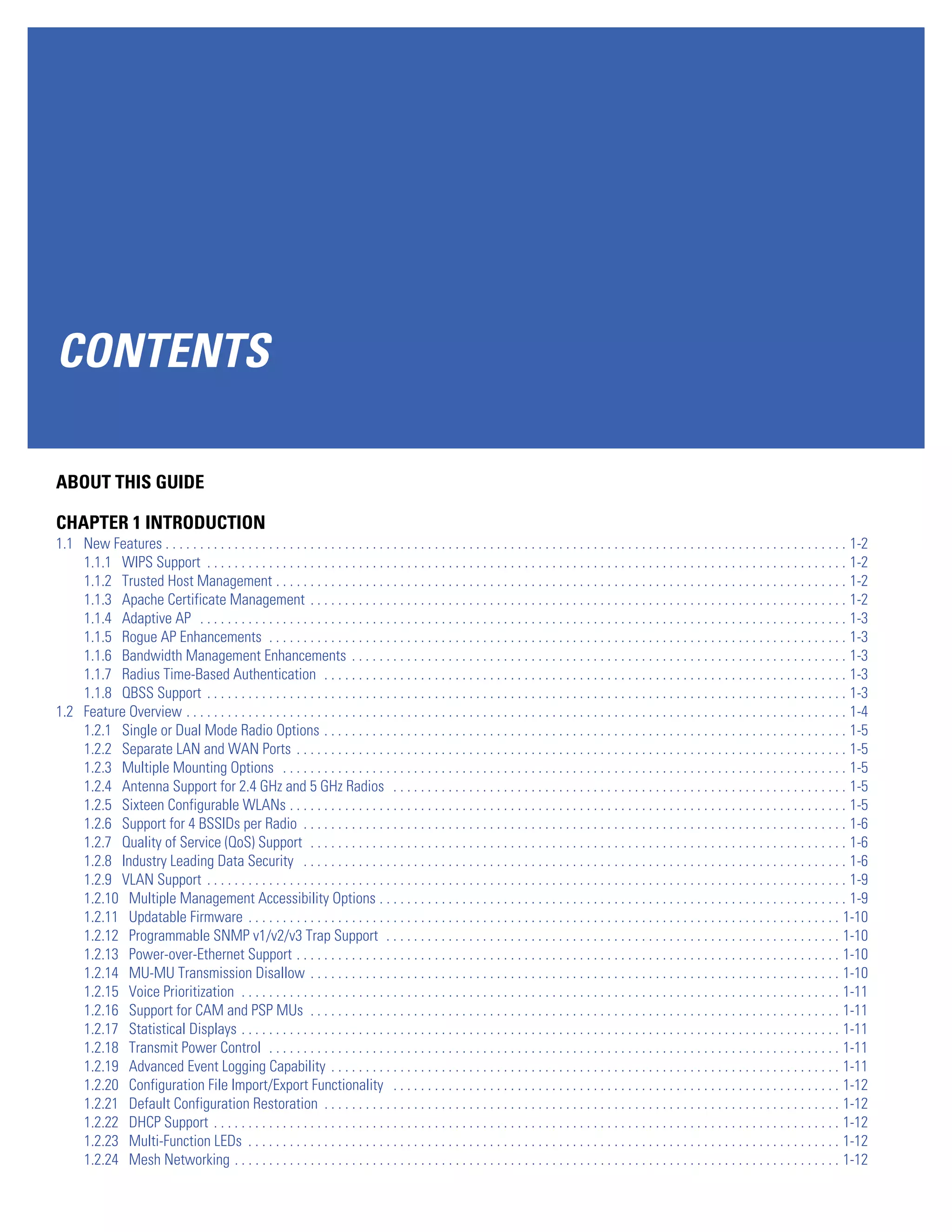 CONTENTS

ABOUT THIS GUIDE

CHAPTER 1 INTRODUCTION
1.1 New Features . . . . . . . . . . . . . . . . . . . . . . . . . . . . . . . . . . . . . . . . . . . . . . . . . . . . . . . . . . . . . . . . . . . . . . . . . . . . . . . . . . . . . . . . . . . . . . . . . . . 1-2
    1.1.1 WIPS Support . . . . . . . . . . . . . . . . . . . . . . . . . . . . . . . . . . . . . . . . . . . . . . . . . . . . . . . . . . . . . . . . . . . . . . . . . . . . . . . . . . . . . . . . . . . . . 1-2
    1.1.2 Trusted Host Management . . . . . . . . . . . . . . . . . . . . . . . . . . . . . . . . . . . . . . . . . . . . . . . . . . . . . . . . . . . . . . . . . . . . . . . . . . . . . . . . . . . 1-2
    1.1.3 Apache Certificate Management . . . . . . . . . . . . . . . . . . . . . . . . . . . . . . . . . . . . . . . . . . . . . . . . . . . . . . . . . . . . . . . . . . . . . . . . . . . . . . 1-2
    1.1.4 Adaptive AP . . . . . . . . . . . . . . . . . . . . . . . . . . . . . . . . . . . . . . . . . . . . . . . . . . . . . . . . . . . . . . . . . . . . . . . . . . . . . . . . . . . . . . . . . . . . . . 1-3
    1.1.5 Rogue AP Enhancements . . . . . . . . . . . . . . . . . . . . . . . . . . . . . . . . . . . . . . . . . . . . . . . . . . . . . . . . . . . . . . . . . . . . . . . . . . . . . . . . . . . . 1-3
    1.1.6 Bandwidth Management Enhancements . . . . . . . . . . . . . . . . . . . . . . . . . . . . . . . . . . . . . . . . . . . . . . . . . . . . . . . . . . . . . . . . . . . . . . . . 1-3
    1.1.7 Radius Time-Based Authentication . . . . . . . . . . . . . . . . . . . . . . . . . . . . . . . . . . . . . . . . . . . . . . . . . . . . . . . . . . . . . . . . . . . . . . . . . . . . 1-3
    1.1.8 QBSS Support . . . . . . . . . . . . . . . . . . . . . . . . . . . . . . . . . . . . . . . . . . . . . . . . . . . . . . . . . . . . . . . . . . . . . . . . . . . . . . . . . . . . . . . . . . . . . 1-3
1.2 Feature Overview . . . . . . . . . . . . . . . . . . . . . . . . . . . . . . . . . . . . . . . . . . . . . . . . . . . . . . . . . . . . . . . . . . . . . . . . . . . . . . . . . . . . . . . . . . . . . . . . 1-4
    1.2.1 Single or Dual Mode Radio Options . . . . . . . . . . . . . . . . . . . . . . . . . . . . . . . . . . . . . . . . . . . . . . . . . . . . . . . . . . . . . . . . . . . . . . . . . . . . 1-5
    1.2.2 Separate LAN and WAN Ports . . . . . . . . . . . . . . . . . . . . . . . . . . . . . . . . . . . . . . . . . . . . . . . . . . . . . . . . . . . . . . . . . . . . . . . . . . . . . . . . 1-5
    1.2.3 Multiple Mounting Options . . . . . . . . . . . . . . . . . . . . . . . . . . . . . . . . . . . . . . . . . . . . . . . . . . . . . . . . . . . . . . . . . . . . . . . . . . . . . . . . . . 1-5
    1.2.4 Antenna Support for 2.4 GHz and 5 GHz Radios . . . . . . . . . . . . . . . . . . . . . . . . . . . . . . . . . . . . . . . . . . . . . . . . . . . . . . . . . . . . . . . . . . 1-5
    1.2.5 Sixteen Configurable WLANs . . . . . . . . . . . . . . . . . . . . . . . . . . . . . . . . . . . . . . . . . . . . . . . . . . . . . . . . . . . . . . . . . . . . . . . . . . . . . . . . . 1-5
    1.2.6 Support for 4 BSSIDs per Radio . . . . . . . . . . . . . . . . . . . . . . . . . . . . . . . . . . . . . . . . . . . . . . . . . . . . . . . . . . . . . . . . . . . . . . . . . . . . . . . 1-6
    1.2.7 Quality of Service (QoS) Support . . . . . . . . . . . . . . . . . . . . . . . . . . . . . . . . . . . . . . . . . . . . . . . . . . . . . . . . . . . . . . . . . . . . . . . . . . . . . . 1-6
    1.2.8 Industry Leading Data Security . . . . . . . . . . . . . . . . . . . . . . . . . . . . . . . . . . . . . . . . . . . . . . . . . . . . . . . . . . . . . . . . . . . . . . . . . . . . . . . 1-6
    1.2.9 VLAN Support . . . . . . . . . . . . . . . . . . . . . . . . . . . . . . . . . . . . . . . . . . . . . . . . . . . . . . . . . . . . . . . . . . . . . . . . . . . . . . . . . . . . . . . . . . . . . 1-9
    1.2.10 Multiple Management Accessibility Options . . . . . . . . . . . . . . . . . . . . . . . . . . . . . . . . . . . . . . . . . . . . . . . . . . . . . . . . . . . . . . . . . . . . 1-9
    1.2.11 Updatable Firmware . . . . . . . . . . . . . . . . . . . . . . . . . . . . . . . . . . . . . . . . . . . . . . . . . . . . . . . . . . . . . . . . . . . . . . . . . . . . . . . . . . . . . . 1-10
    1.2.12 Programmable SNMP v1/v2/v3 Trap Support . . . . . . . . . . . . . . . . . . . . . . . . . . . . . . . . . . . . . . . . . . . . . . . . . . . . . . . . . . . . . . . . . . 1-10
    1.2.13 Power-over-Ethernet Support . . . . . . . . . . . . . . . . . . . . . . . . . . . . . . . . . . . . . . . . . . . . . . . . . . . . . . . . . . . . . . . . . . . . . . . . . . . . . . . 1-10
    1.2.14 MU-MU Transmission Disallow . . . . . . . . . . . . . . . . . . . . . . . . . . . . . . . . . . . . . . . . . . . . . . . . . . . . . . . . . . . . . . . . . . . . . . . . . . . . . 1-10
    1.2.15 Voice Prioritization . . . . . . . . . . . . . . . . . . . . . . . . . . . . . . . . . . . . . . . . . . . . . . . . . . . . . . . . . . . . . . . . . . . . . . . . . . . . . . . . . . . . . . . 1-11
    1.2.16 Support for CAM and PSP MUs . . . . . . . . . . . . . . . . . . . . . . . . . . . . . . . . . . . . . . . . . . . . . . . . . . . . . . . . . . . . . . . . . . . . . . . . . . . . . 1-11
    1.2.17 Statistical Displays . . . . . . . . . . . . . . . . . . . . . . . . . . . . . . . . . . . . . . . . . . . . . . . . . . . . . . . . . . . . . . . . . . . . . . . . . . . . . . . . . . . . . . . 1-11
    1.2.18 Transmit Power Control . . . . . . . . . . . . . . . . . . . . . . . . . . . . . . . . . . . . . . . . . . . . . . . . . . . . . . . . . . . . . . . . . . . . . . . . . . . . . . . . . . . 1-11
    1.2.19 Advanced Event Logging Capability . . . . . . . . . . . . . . . . . . . . . . . . . . . . . . . . . . . . . . . . . . . . . . . . . . . . . . . . . . . . . . . . . . . . . . . . . . 1-11
    1.2.20 Configuration File Import/Export Functionality . . . . . . . . . . . . . . . . . . . . . . . . . . . . . . . . . . . . . . . . . . . . . . . . . . . . . . . . . . . . . . . . . 1-12
    1.2.21 Default Configuration Restoration . . . . . . . . . . . . . . . . . . . . . . . . . . . . . . . . . . . . . . . . . . . . . . . . . . . . . . . . . . . . . . . . . . . . . . . . . . . 1-12
    1.2.22 DHCP Support . . . . . . . . . . . . . . . . . . . . . . . . . . . . . . . . . . . . . . . . . . . . . . . . . . . . . . . . . . . . . . . . . . . . . . . . . . . . . . . . . . . . . . . . . . . 1-12
    1.2.23 Multi-Function LEDs . . . . . . . . . . . . . . . . . . . . . . . . . . . . . . . . . . . . . . . . . . . . . . . . . . . . . . . . . . . . . . . . . . . . . . . . . . . . . . . . . . . . . . 1-12
    1.2.24 Mesh Networking . . . . . . . . . . . . . . . . . . . . . . . . . . . . . . . . . . . . . . . . . . . . . . . . . . . . . . . . . . . . . . . . . . . . . . . . . . . . . . . . . . . . . . . . 1-12
 