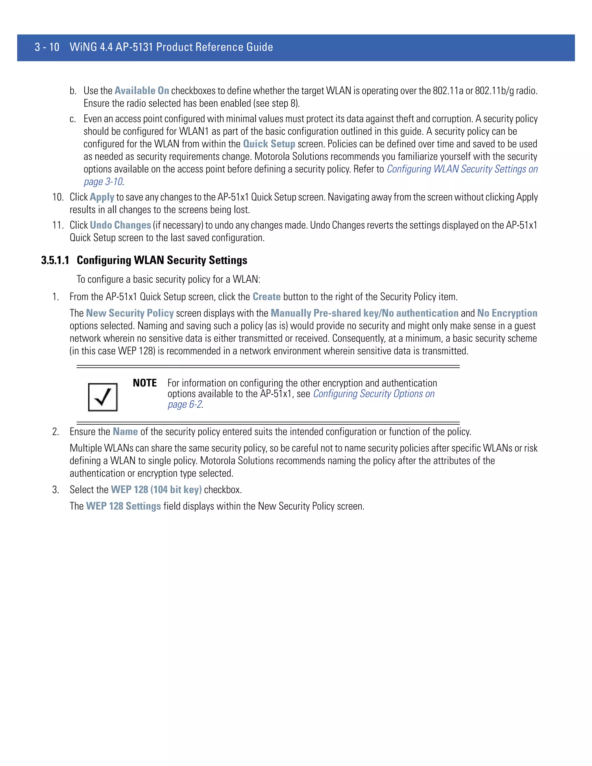 3 - 10 WiNG 4.4 AP-5131 Product Reference Guide


       b. Use the Available On checkboxes to define whether the target WLAN is operating over the 802.11a or 802.11b/g radio.
           Ensure the radio selected has been enabled (see step 8).
       c. Even an access point configured with minimal values must protect its data against theft and corruption. A security policy
           should be configured for WLAN1 as part of the basic configuration outlined in this guide. A security policy can be
           configured for the WLAN from within the Quick Setup screen. Policies can be defined over time and saved to be used
           as needed as security requirements change. Motorola Solutions recommends you familiarize yourself with the security
           options available on the access point before defining a security policy. Refer to Configuring WLAN Security Settings on
           page 3-10.
   10. Click Apply to save any changes to the AP-51x1 Quick Setup screen. Navigating away from the screen without clicking Apply
       results in all changes to the screens being lost.
   11. Click Undo Changes (if necessary) to undo any changes made. Undo Changes reverts the settings displayed on the AP-51x1
       Quick Setup screen to the last saved configuration.

 3.5.1.1 Configuring WLAN Security Settings
         To configure a basic security policy for a WLAN:
   1. From the AP-51x1 Quick Setup screen, click the Create button to the right of the Security Policy item.
       The New Security Policy screen displays with the Manually Pre-shared key/No authentication and No Encryption
       options selected. Naming and saving such a policy (as is) would provide no security and might only make sense in a guest
       network wherein no sensitive data is either transmitted or received. Consequently, at a minimum, a basic security scheme
       (in this case WEP 128) is recommended in a network environment wherein sensitive data is transmitted.


                        NOTE     For information on configuring the other encryption and authentication
                                 options available to the AP-51x1, see Configuring Security Options on
                                 page 6-2.

   2. Ensure the Name of the security policy entered suits the intended configuration or function of the policy.
       Multiple WLANs can share the same security policy, so be careful not to name security policies after specific WLANs or risk
       defining a WLAN to single policy. Motorola Solutions recommends naming the policy after the attributes of the
       authentication or encryption type selected.
   3. Select the WEP 128 (104 bit key) checkbox.
       The WEP 128 Settings field displays within the New Security Policy screen.
 