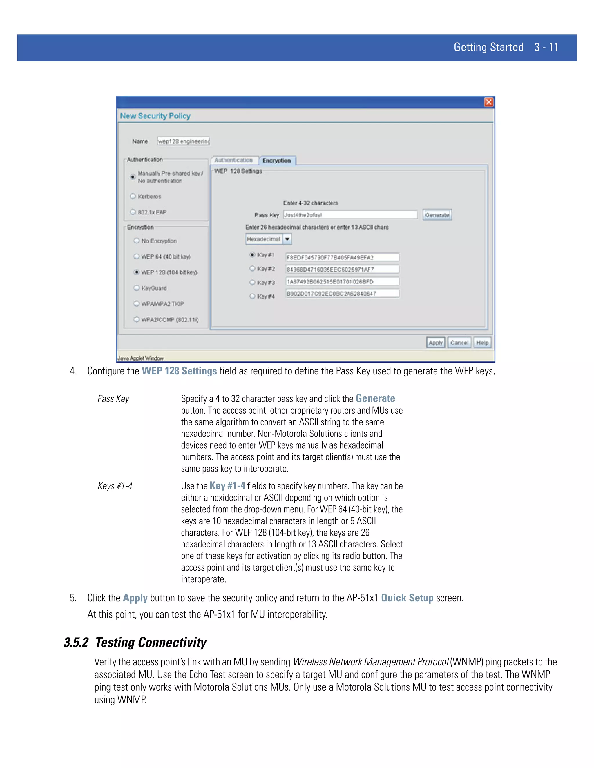 Getting Started 3 - 11




 4. Configure the WEP 128 Settings field as required to define the Pass Key used to generate the WEP keys.

       Pass Key              Specify a 4 to 32 character pass key and click the Generate
                             button. The access point, other proprietary routers and MUs use
                             the same algorithm to convert an ASCII string to the same
                             hexadecimal number. Non-Motorola Solutions clients and
                             devices need to enter WEP keys manually as hexadecimal
                             numbers. The access point and its target client(s) must use the
                             same pass key to interoperate.
       Keys #1-4             Use the Key #1-4 fields to specify key numbers. The key can be
                             either a hexidecimal or ASCII depending on which option is
                             selected from the drop-down menu. For WEP 64 (40-bit key), the
                             keys are 10 hexadecimal characters in length or 5 ASCII
                             characters. For WEP 128 (104-bit key), the keys are 26
                             hexadecimal characters in length or 13 ASCII characters. Select
                             one of these keys for activation by clicking its radio button. The
                             access point and its target client(s) must use the same key to
                             interoperate.
 5. Click the Apply button to save the security policy and return to the AP-51x1 Quick Setup screen.
     At this point, you can test the AP-51x1 for MU interoperability.

3.5.2 Testing Connectivity
       Verify the access point’s link with an MU by sending Wireless Network Management Protocol (WNMP) ping packets to the
       associated MU. Use the Echo Test screen to specify a target MU and configure the parameters of the test. The WNMP
       ping test only works with Motorola Solutions MUs. Only use a Motorola Solutions MU to test access point connectivity
       using WNMP.
 