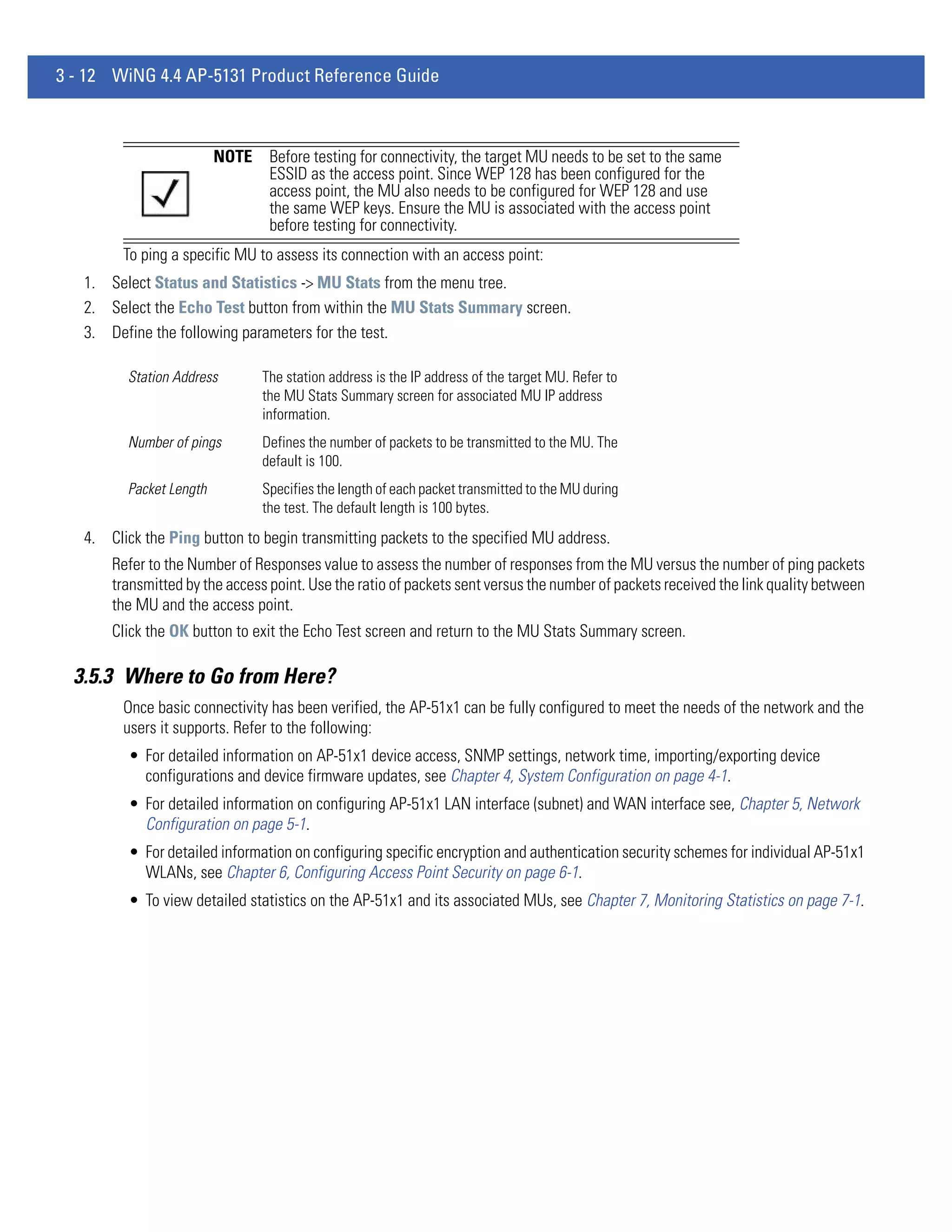 3 - 12 WiNG 4.4 AP-5131 Product Reference Guide



                         NOTE    Before testing for connectivity, the target MU needs to be set to the same
                                 ESSID as the access point. Since WEP 128 has been configured for the
                                 access point, the MU also needs to be configured for WEP 128 and use
                                 the same WEP keys. Ensure the MU is associated with the access point
                                 before testing for connectivity.
         To ping a specific MU to assess its connection with an access point:
   1. Select Status and Statistics -> MU Stats from the menu tree.
   2. Select the Echo Test button from within the MU Stats Summary screen.
   3. Define the following parameters for the test.

         Station Address        The station address is the IP address of the target MU. Refer to
                                the MU Stats Summary screen for associated MU IP address
                                information.
         Number of pings        Defines the number of packets to be transmitted to the MU. The
                                default is 100.
         Packet Length          Specifies the length of each packet transmitted to the MU during
                                the test. The default length is 100 bytes.
   4. Click the Ping button to begin transmitting packets to the specified MU address.
       Refer to the Number of Responses value to assess the number of responses from the MU versus the number of ping packets
       transmitted by the access point. Use the ratio of packets sent versus the number of packets received the link quality between
       the MU and the access point.
       Click the OK button to exit the Echo Test screen and return to the MU Stats Summary screen.

  3.5.3 Where to Go from Here?
         Once basic connectivity has been verified, the AP-51x1 can be fully configured to meet the needs of the network and the
         users it supports. Refer to the following:
          • For detailed information on AP-51x1 device access, SNMP settings, network time, importing/exporting device
            configurations and device firmware updates, see Chapter 4, System Configuration on page 4-1.
          • For detailed information on configuring AP-51x1 LAN interface (subnet) and WAN interface see, Chapter 5, Network
            Configuration on page 5-1.
          • For detailed information on configuring specific encryption and authentication security schemes for individual AP-51x1
            WLANs, see Chapter 6, Configuring Access Point Security on page 6-1.
          • To view detailed statistics on the AP-51x1 and its associated MUs, see Chapter 7, Monitoring Statistics on page 7-1.
 
