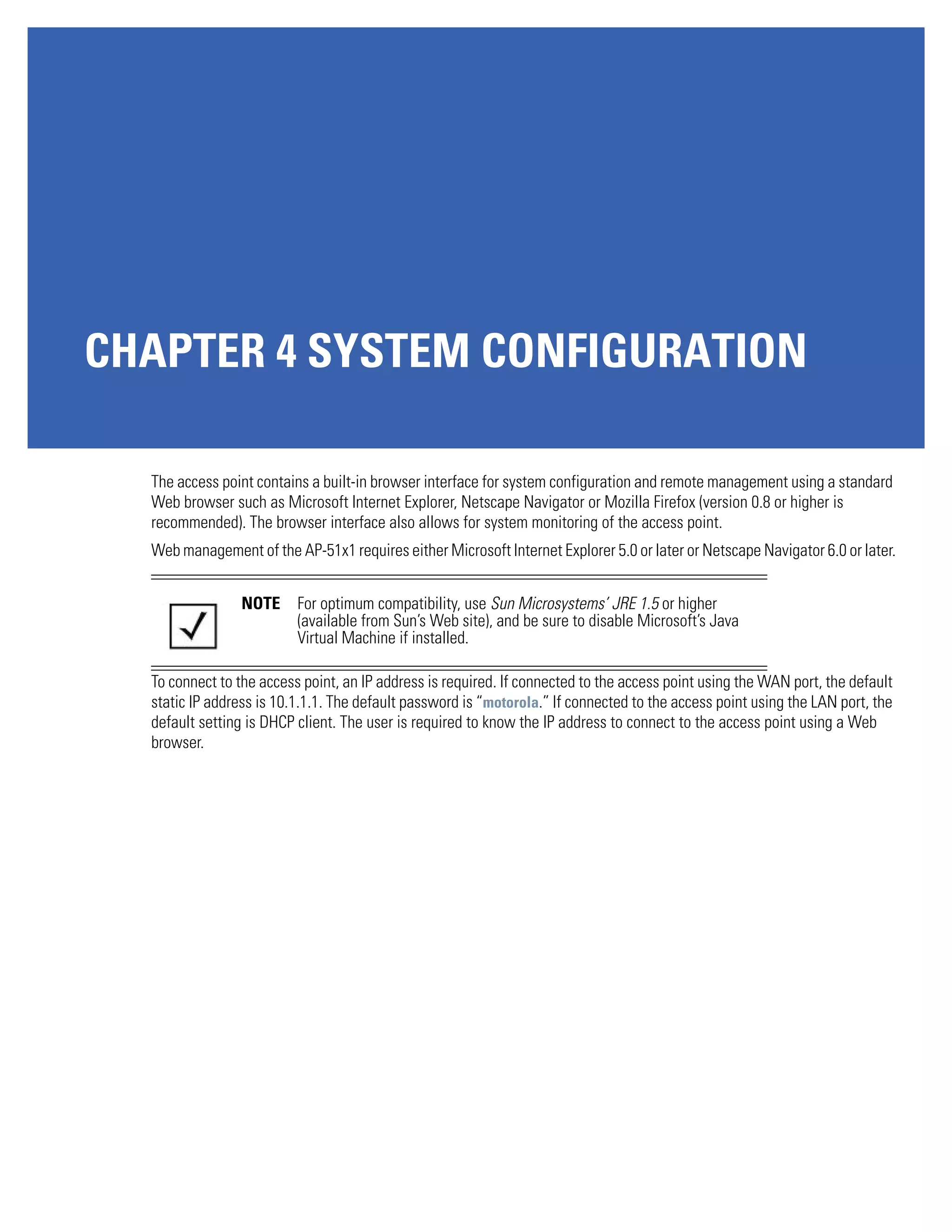 CHAPTER 4 SYSTEM CONFIGURATION

  The access point contains a built-in browser interface for system configuration and remote management using a standard
  Web browser such as Microsoft Internet Explorer, Netscape Navigator or Mozilla Firefox (version 0.8 or higher is
  recommended). The browser interface also allows for system monitoring of the access point.
  Web management of the AP-51x1 requires either Microsoft Internet Explorer 5.0 or later or Netscape Navigator 6.0 or later.


                NOTE      For optimum compatibility, use Sun Microsystems’ JRE 1.5 or higher
                          (available from Sun’s Web site), and be sure to disable Microsoft’s Java
                          Virtual Machine if installed.

  To connect to the access point, an IP address is required. If connected to the access point using the WAN port, the default
  static IP address is 10.1.1.1. The default password is “motorola.” If connected to the access point using the LAN port, the
  default setting is DHCP client. The user is required to know the IP address to connect to the access point using a Web
  browser.
 
