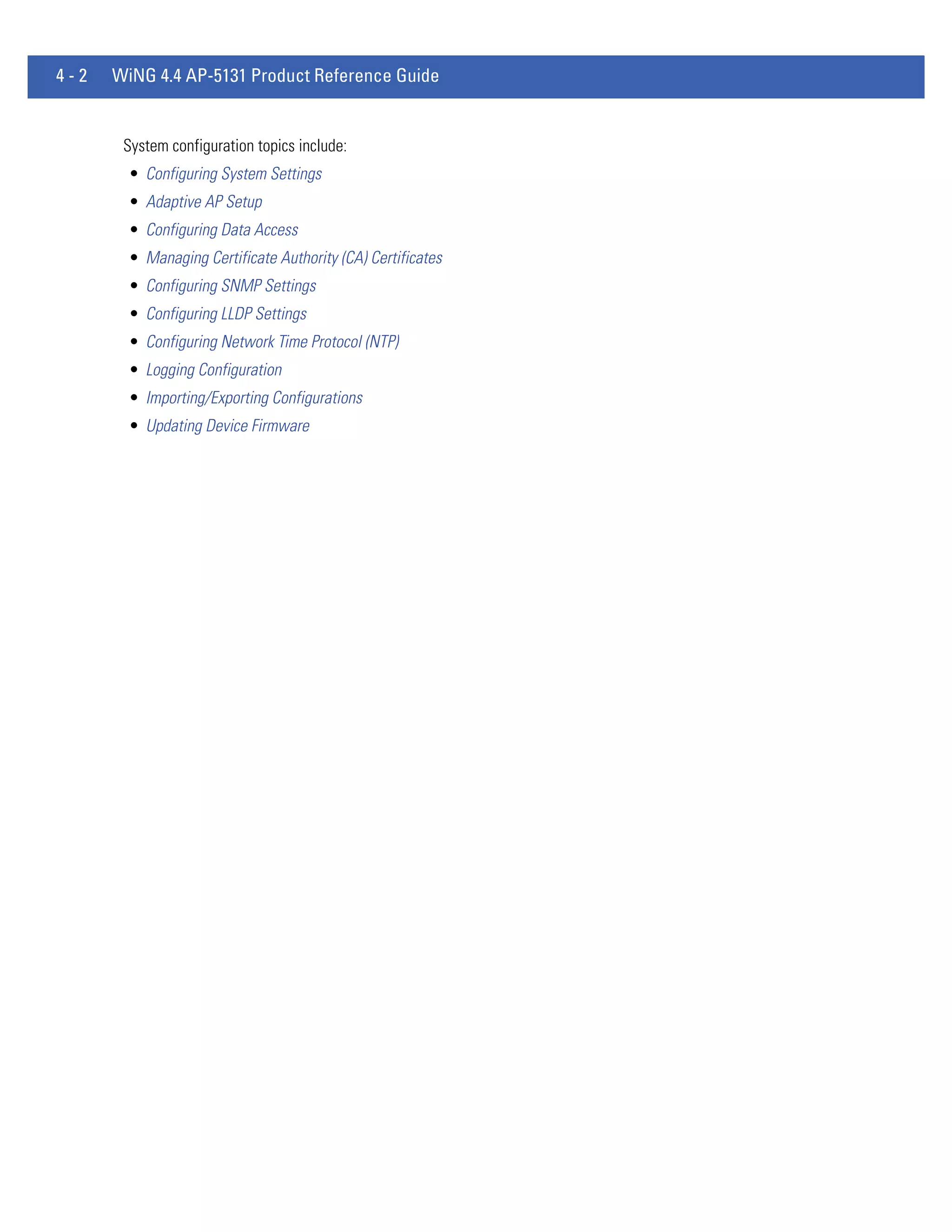 4-2   WiNG 4.4 AP-5131 Product Reference Guide


       System configuration topics include:
        • Configuring System Settings
        • Adaptive AP Setup
        • Configuring Data Access
        • Managing Certificate Authority (CA) Certificates
        • Configuring SNMP Settings
        • Configuring LLDP Settings
        • Configuring Network Time Protocol (NTP)
        • Logging Configuration
        • Importing/Exporting Configurations
        • Updating Device Firmware
 