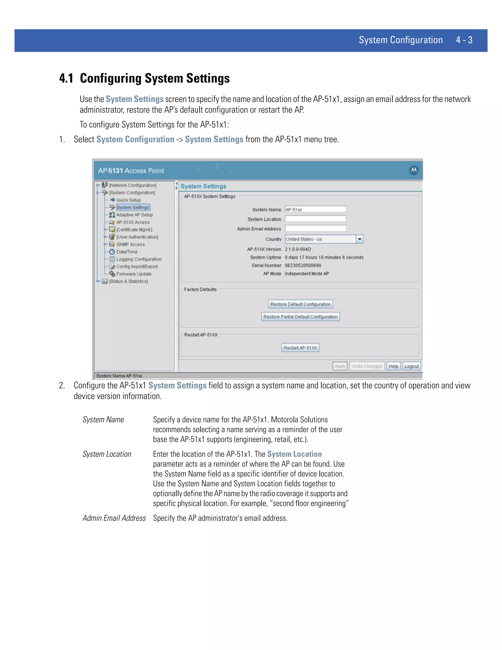 System Configuration   4-3



4.1 Configuring System Settings
      Use the System Settings screen to specify the name and location of the AP-51x1, assign an email address for the network
      administrator, restore the AP’s default configuration or restart the AP.
      To configure System Settings for the AP-51x1:
1. Select System Configuration -> System Settings from the AP-51x1 menu tree.




2. Configure the AP-51x1 System Settings field to assign a system name and location, set the country of operation and view
   device version information.

      System Name           Specify a device name for the AP-51x1. Motorola Solutions
                            recommends selecting a name serving as a reminder of the user
                            base the AP-51x1 supports (engineering, retail, etc.).
      System Location       Enter the location of the AP-51x1. The System Location
                            parameter acts as a reminder of where the AP can be found. Use
                            the System Name field as a specific identifier of device location.
                            Use the System Name and System Location fields together to
                            optionally define the AP name by the radio coverage it supports and
                            specific physical location. For example, “second floor engineering”
      Admin Email Address Specify the AP administrator's email address.
 