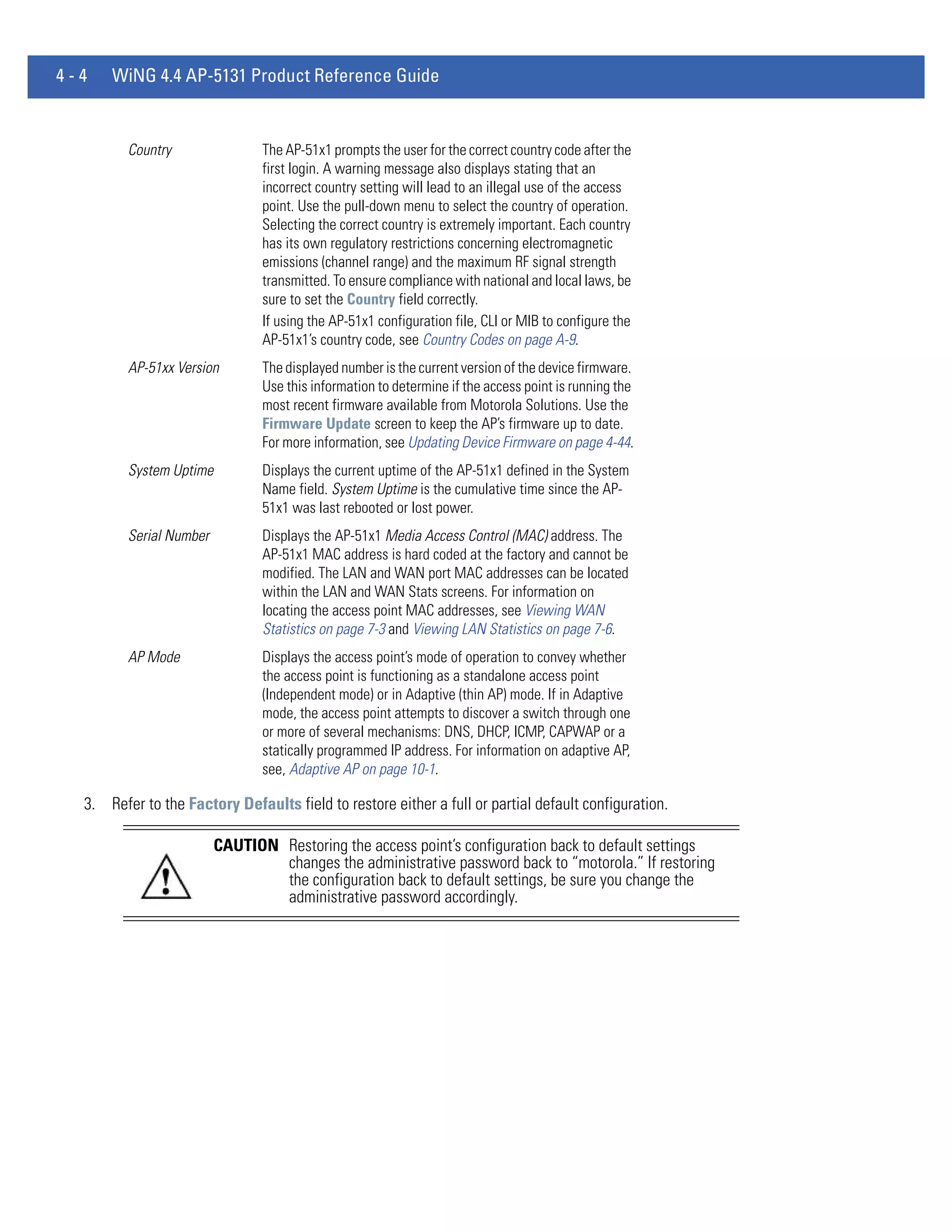 4-4   WiNG 4.4 AP-5131 Product Reference Guide


         Country                The AP-51x1 prompts the user for the correct country code after the
                                first login. A warning message also displays stating that an
                                incorrect country setting will lead to an illegal use of the access
                                point. Use the pull-down menu to select the country of operation.
                                Selecting the correct country is extremely important. Each country
                                has its own regulatory restrictions concerning electromagnetic
                                emissions (channel range) and the maximum RF signal strength
                                transmitted. To ensure compliance with national and local laws, be
                                sure to set the Country field correctly.
                                If using the AP-51x1 configuration file, CLI or MIB to configure the
                                AP-51x1’s country code, see Country Codes on page A-9.
         AP-51xx Version        The displayed number is the current version of the device firmware.
                                Use this information to determine if the access point is running the
                                most recent firmware available from Motorola Solutions. Use the
                                Firmware Update screen to keep the AP’s firmware up to date.
                                For more information, see Updating Device Firmware on page 4-44.
         System Uptime          Displays the current uptime of the AP-51x1 defined in the System
                                Name field. System Uptime is the cumulative time since the AP-
                                51x1 was last rebooted or lost power.
         Serial Number          Displays the AP-51x1 Media Access Control (MAC) address. The
                                AP-51x1 MAC address is hard coded at the factory and cannot be
                                modified. The LAN and WAN port MAC addresses can be located
                                within the LAN and WAN Stats screens. For information on
                                locating the access point MAC addresses, see Viewing WAN
                                Statistics on page 7-3 and Viewing LAN Statistics on page 7-6.
         AP Mode                Displays the access point’s mode of operation to convey whether
                                the access point is functioning as a standalone access point
                                (Independent mode) or in Adaptive (thin AP) mode. If in Adaptive
                                mode, the access point attempts to discover a switch through one
                                or more of several mechanisms: DNS, DHCP, ICMP, CAPWAP or a
                                statically programmed IP address. For information on adaptive AP,
                                see, Adaptive AP on page 10-1.

  3. Refer to the Factory Defaults field to restore either a full or partial default configuration.

                         CAUTION Restoring the access point’s configuration back to default settings
                                 changes the administrative password back to “motorola.” If restoring
                                 the configuration back to default settings, be sure you change the
                                 administrative password accordingly.
 