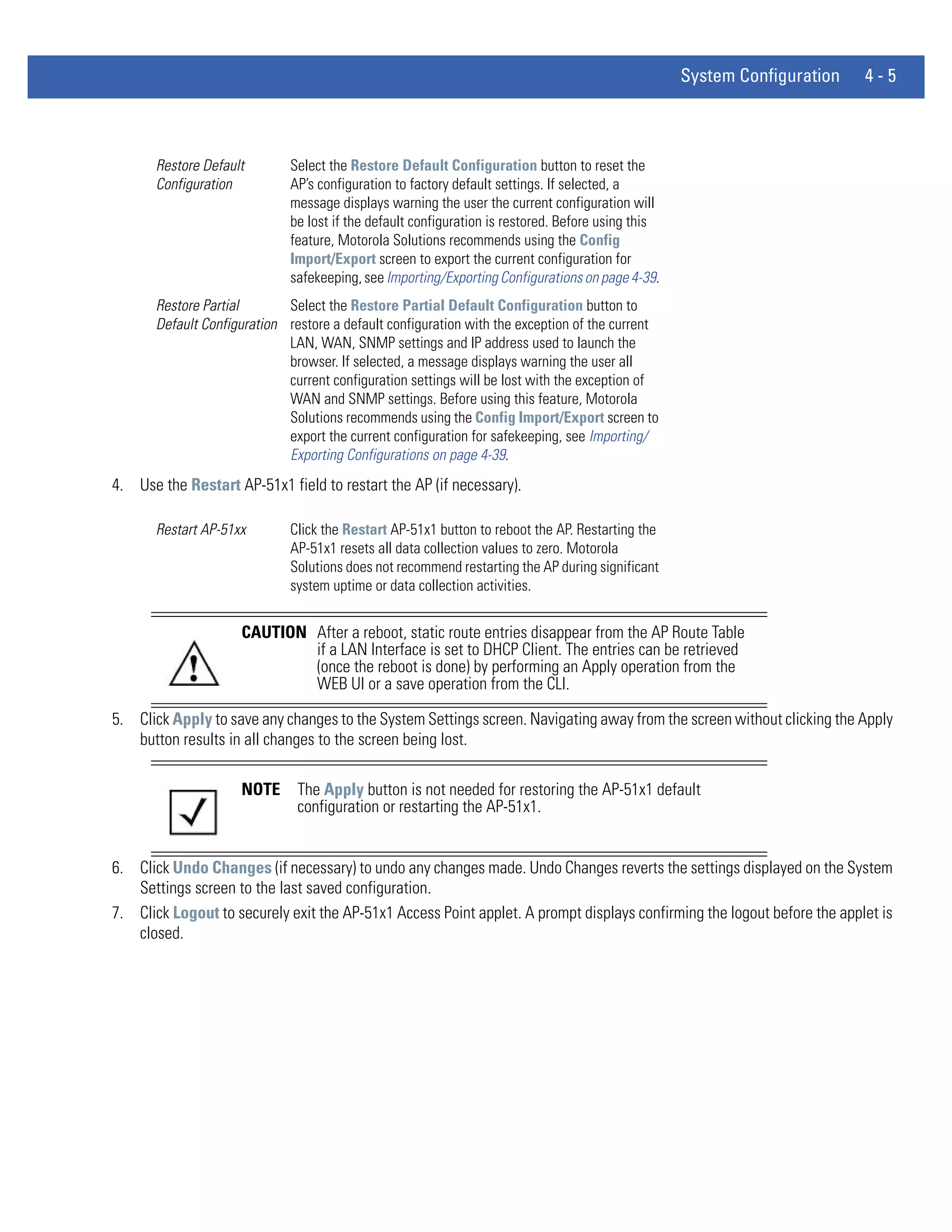 System Configuration   4-5



       Restore Default        Select the Restore Default Configuration button to reset the
       Configuration          AP’s configuration to factory default settings. If selected, a
                              message displays warning the user the current configuration will
                              be lost if the default configuration is restored. Before using this
                              feature, Motorola Solutions recommends using the Config
                              Import/Export screen to export the current configuration for
                              safekeeping, see Importing/Exporting Configurations on page 4-39.
       Restore Partial       Select the Restore Partial Default Configuration button to
       Default Configuration restore a default configuration with the exception of the current
                             LAN, WAN, SNMP settings and IP address used to launch the
                             browser. If selected, a message displays warning the user all
                             current configuration settings will be lost with the exception of
                             WAN and SNMP settings. Before using this feature, Motorola
                             Solutions recommends using the Config Import/Export screen to
                             export the current configuration for safekeeping, see Importing/
                             Exporting Configurations on page 4-39.
4. Use the Restart AP-51x1 field to restart the AP (if necessary).

       Restart AP-51xx        Click the Restart AP-51x1 button to reboot the AP. Restarting the
                              AP-51x1 resets all data collection values to zero. Motorola
                              Solutions does not recommend restarting the AP during significant
                              system uptime or data collection activities.


                     CAUTION After a reboot, static route entries disappear from the AP Route Table
                             if a LAN Interface is set to DHCP Client. The entries can be retrieved
                             (once the reboot is done) by performing an Apply operation from the
                             WEB UI or a save operation from the CLI.

5. Click Apply to save any changes to the System Settings screen. Navigating away from the screen without clicking the Apply
   button results in all changes to the screen being lost.

                     NOTE      The Apply button is not needed for restoring the AP-51x1 default
                               configuration or restarting the AP-51x1.


6. Click Undo Changes (if necessary) to undo any changes made. Undo Changes reverts the settings displayed on the System
   Settings screen to the last saved configuration.
7. Click Logout to securely exit the AP-51x1 Access Point applet. A prompt displays confirming the logout before the applet is
   closed.
 