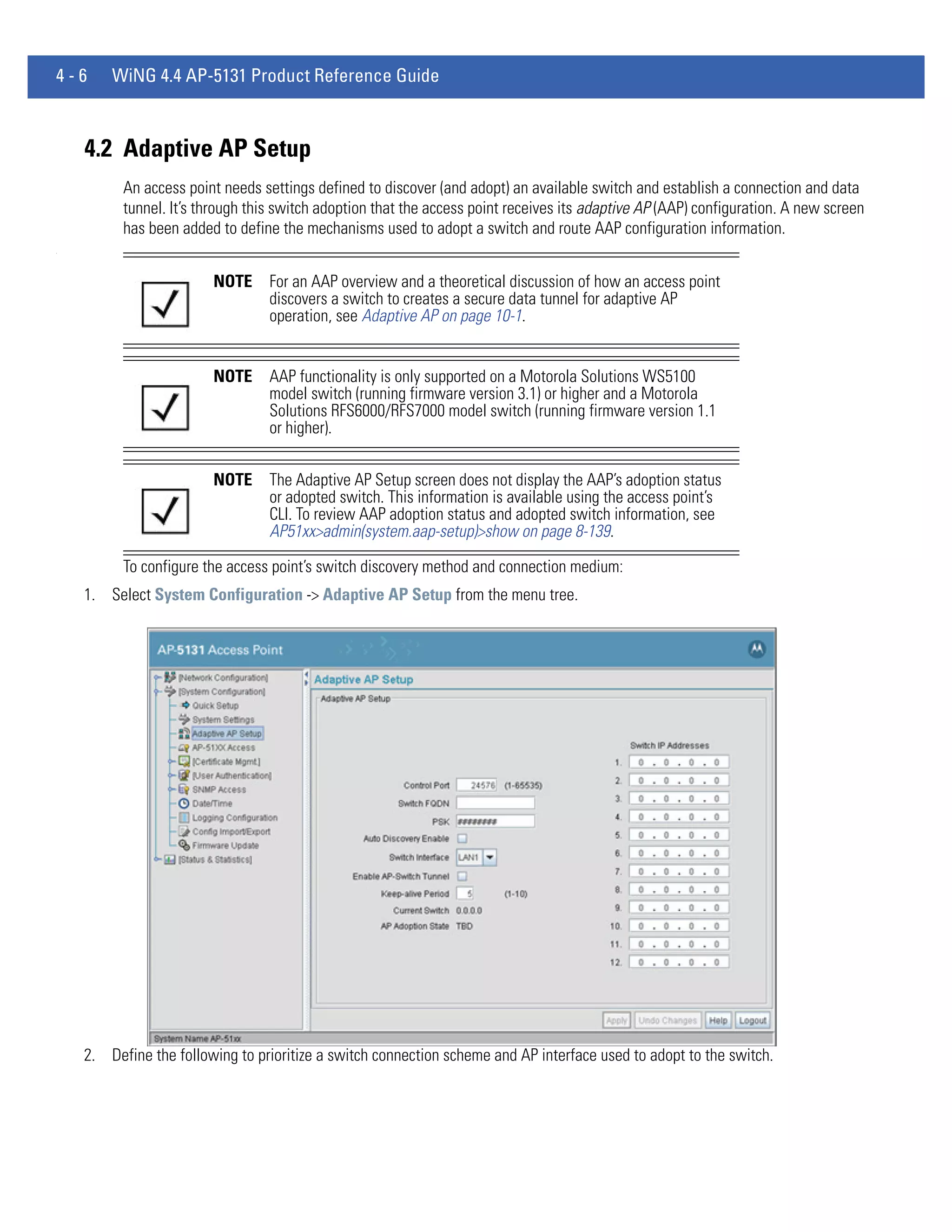 4-6     WiNG 4.4 AP-5131 Product Reference Guide



    4.2 Adaptive AP Setup
          An access point needs settings defined to discover (and adopt) an available switch and establish a connection and data
          tunnel. It’s through this switch adoption that the access point receives its adaptive AP (AAP) configuration. A new screen
          has been added to define the mechanisms used to adopt a switch and route AAP configuration information.
.




                        NOTE      For an AAP overview and a theoretical discussion of how an access point
                                  discovers a switch to creates a secure data tunnel for adaptive AP
                                  operation, see Adaptive AP on page 10-1.


                        NOTE      AAP functionality is only supported on a Motorola Solutions WS5100
                                  model switch (running firmware version 3.1) or higher and a Motorola
                                  Solutions RFS6000/RFS7000 model switch (running firmware version 1.1
                                  or higher).


                        NOTE      The Adaptive AP Setup screen does not display the AAP’s adoption status
                                  or adopted switch. This information is available using the access point’s
                                  CLI. To review AAP adoption status and adopted switch information, see
                                  AP51xx>admin(system.aap-setup)>show on page 8-139.

          To configure the access point’s switch discovery method and connection medium:
    1. Select System Configuration -> Adaptive AP Setup from the menu tree.




    2. Define the following to prioritize a switch connection scheme and AP interface used to adopt to the switch.
 