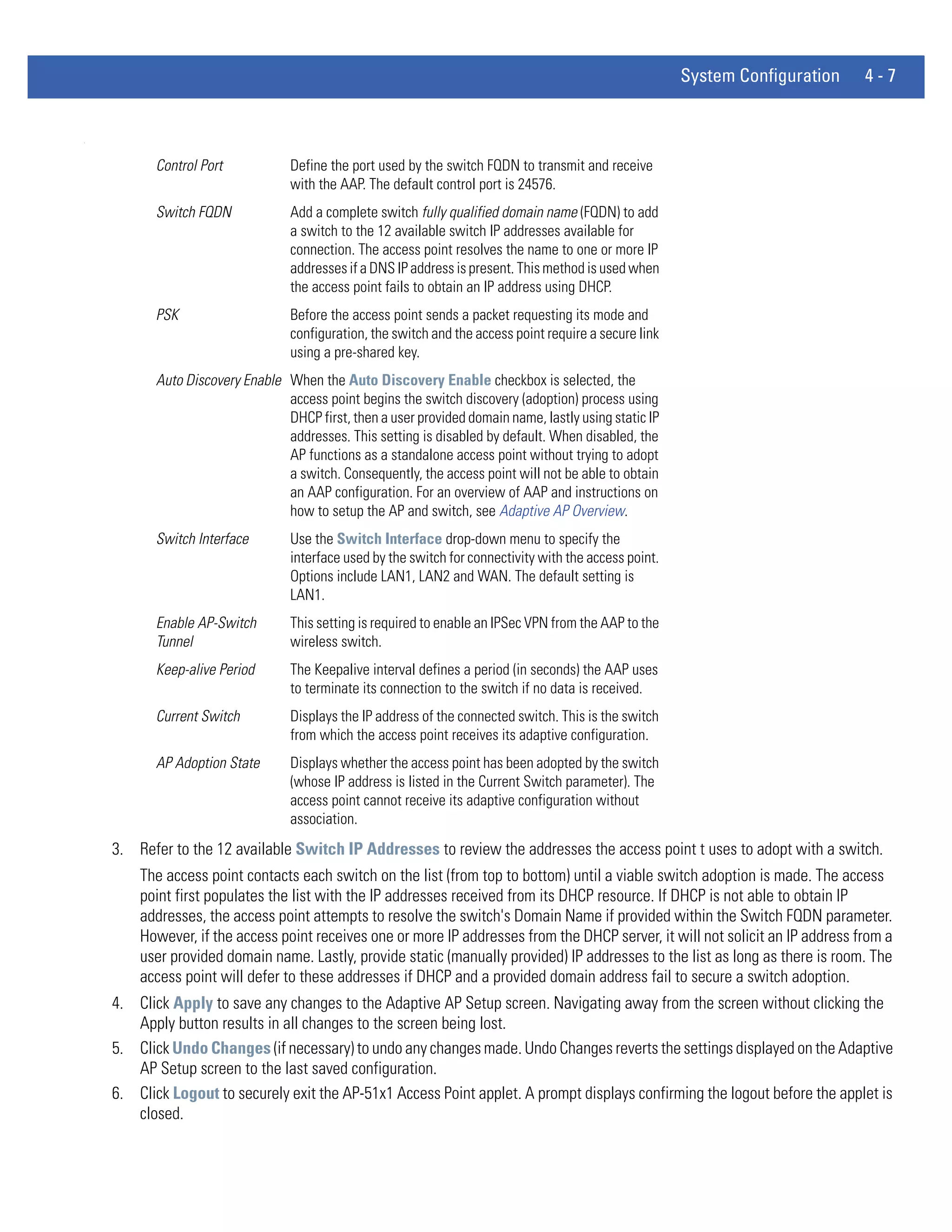 System Configuration   4-7


.




           Control Port            Define the port used by the switch FQDN to transmit and receive
                                   with the AAP. The default control port is 24576.
           Switch FQDN             Add a complete switch fully qualified domain name (FQDN) to add
                                   a switch to the 12 available switch IP addresses available for
                                   connection. The access point resolves the name to one or more IP
                                   addresses if a DNS IP address is present. This method is used when
                                   the access point fails to obtain an IP address using DHCP.
           PSK                     Before the access point sends a packet requesting its mode and
                                   configuration, the switch and the access point require a secure link
                                   using a pre-shared key.
           Auto Discovery Enable When the Auto Discovery Enable checkbox is selected, the
                                 access point begins the switch discovery (adoption) process using
                                 DHCP first, then a user provided domain name, lastly using static IP
                                 addresses. This setting is disabled by default. When disabled, the
                                 AP functions as a standalone access point without trying to adopt
                                 a switch. Consequently, the access point will not be able to obtain
                                 an AAP configuration. For an overview of AAP and instructions on
                                 how to setup the AP and switch, see Adaptive AP Overview.
           Switch Interface        Use the Switch Interface drop-down menu to specify the
                                   interface used by the switch for connectivity with the access point.
                                   Options include LAN1, LAN2 and WAN. The default setting is
                                   LAN1.
           Enable AP-Switch        This setting is required to enable an IPSec VPN from the AAP to the
           Tunnel                  wireless switch.
           Keep-alive Period       The Keepalive interval defines a period (in seconds) the AAP uses
                                   to terminate its connection to the switch if no data is received.
           Current Switch          Displays the IP address of the connected switch. This is the switch
                                   from which the access point receives its adaptive configuration.
           AP Adoption State       Displays whether the access point has been adopted by the switch
                                   (whose IP address is listed in the Current Switch parameter). The
                                   access point cannot receive its adaptive configuration without
                                   association.
    3. Refer to the 12 available Switch IP Addresses to review the addresses the access point t uses to adopt with a switch.
        The access point contacts each switch on the list (from top to bottom) until a viable switch adoption is made. The access
        point first populates the list with the IP addresses received from its DHCP resource. If DHCP is not able to obtain IP
        addresses, the access point attempts to resolve the switch's Domain Name if provided within the Switch FQDN parameter.
        However, if the access point receives one or more IP addresses from the DHCP server, it will not solicit an IP address from a
        user provided domain name. Lastly, provide static (manually provided) IP addresses to the list as long as there is room. The
        access point will defer to these addresses if DHCP and a provided domain address fail to secure a switch adoption.
    4. Click Apply to save any changes to the Adaptive AP Setup screen. Navigating away from the screen without clicking the
       Apply button results in all changes to the screen being lost.
    5. Click Undo Changes (if necessary) to undo any changes made. Undo Changes reverts the settings displayed on the Adaptive
       AP Setup screen to the last saved configuration.
    6. Click Logout to securely exit the AP-51x1 Access Point applet. A prompt displays confirming the logout before the applet is
       closed.
 