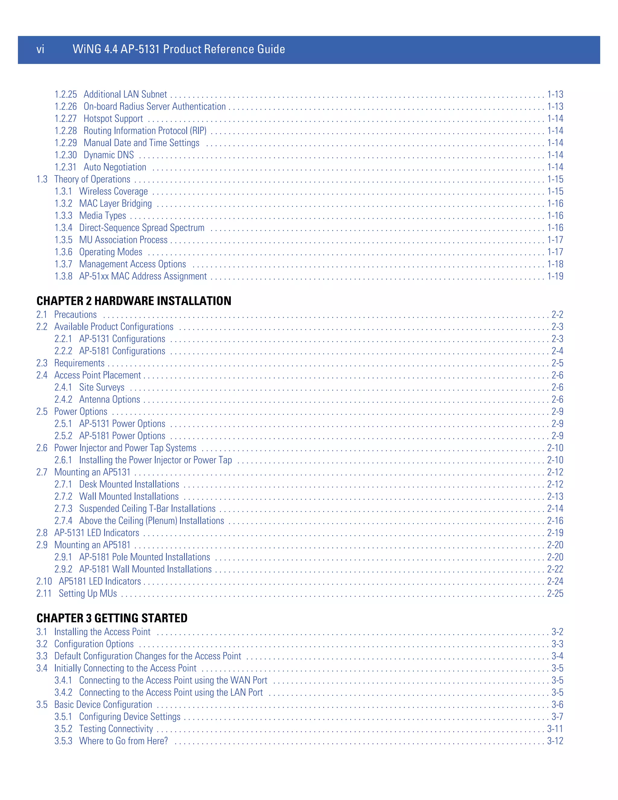 vi             WiNG 4.4 AP-5131 Product Reference Guide


    1.2.25 Additional LAN Subnet . . . . . . . . . . . . . . . . . . . . . . . . . . . . . . . . . . . . . . . . . . . . . . . . . . . . . . . . . . . . . . . . . . . . . . . . . . . . . . . . . . . . 1-13
    1.2.26 On-board Radius Server Authentication . . . . . . . . . . . . . . . . . . . . . . . . . . . . . . . . . . . . . . . . . . . . . . . . . . . . . . . . . . . . . . . . . . . . . . . 1-13
    1.2.27 Hotspot Support . . . . . . . . . . . . . . . . . . . . . . . . . . . . . . . . . . . . . . . . . . . . . . . . . . . . . . . . . . . . . . . . . . . . . . . . . . . . . . . . . . . . . . . . . 1-14
    1.2.28 Routing Information Protocol (RIP) . . . . . . . . . . . . . . . . . . . . . . . . . . . . . . . . . . . . . . . . . . . . . . . . . . . . . . . . . . . . . . . . . . . . . . . . . . . 1-14
    1.2.29 Manual Date and Time Settings . . . . . . . . . . . . . . . . . . . . . . . . . . . . . . . . . . . . . . . . . . . . . . . . . . . . . . . . . . . . . . . . . . . . . . . . . . . . 1-14
    1.2.30 Dynamic DNS . . . . . . . . . . . . . . . . . . . . . . . . . . . . . . . . . . . . . . . . . . . . . . . . . . . . . . . . . . . . . . . . . . . . . . . . . . . . . . . . . . . . . . . . . . . 1-14
    1.2.31 Auto Negotiation . . . . . . . . . . . . . . . . . . . . . . . . . . . . . . . . . . . . . . . . . . . . . . . . . . . . . . . . . . . . . . . . . . . . . . . . . . . . . . . . . . . . . . . . 1-14
1.3 Theory of Operations . . . . . . . . . . . . . . . . . . . . . . . . . . . . . . . . . . . . . . . . . . . . . . . . . . . . . . . . . . . . . . . . . . . . . . . . . . . . . . . . . . . . . . . . . . . . 1-15
    1.3.1 Wireless Coverage . . . . . . . . . . . . . . . . . . . . . . . . . . . . . . . . . . . . . . . . . . . . . . . . . . . . . . . . . . . . . . . . . . . . . . . . . . . . . . . . . . . . . . . . 1-15
    1.3.2 MAC Layer Bridging . . . . . . . . . . . . . . . . . . . . . . . . . . . . . . . . . . . . . . . . . . . . . . . . . . . . . . . . . . . . . . . . . . . . . . . . . . . . . . . . . . . . . . . 1-16
    1.3.3 Media Types . . . . . . . . . . . . . . . . . . . . . . . . . . . . . . . . . . . . . . . . . . . . . . . . . . . . . . . . . . . . . . . . . . . . . . . . . . . . . . . . . . . . . . . . . . . . . 1-16
    1.3.4 Direct-Sequence Spread Spectrum . . . . . . . . . . . . . . . . . . . . . . . . . . . . . . . . . . . . . . . . . . . . . . . . . . . . . . . . . . . . . . . . . . . . . . . . . . . 1-16
    1.3.5 MU Association Process . . . . . . . . . . . . . . . . . . . . . . . . . . . . . . . . . . . . . . . . . . . . . . . . . . . . . . . . . . . . . . . . . . . . . . . . . . . . . . . . . . . . 1-17
    1.3.6 Operating Modes . . . . . . . . . . . . . . . . . . . . . . . . . . . . . . . . . . . . . . . . . . . . . . . . . . . . . . . . . . . . . . . . . . . . . . . . . . . . . . . . . . . . . . . . . 1-17
    1.3.7 Management Access Options . . . . . . . . . . . . . . . . . . . . . . . . . . . . . . . . . . . . . . . . . . . . . . . . . . . . . . . . . . . . . . . . . . . . . . . . . . . . . . . 1-18
    1.3.8 AP-51xx MAC Address Assignment . . . . . . . . . . . . . . . . . . . . . . . . . . . . . . . . . . . . . . . . . . . . . . . . . . . . . . . . . . . . . . . . . . . . . . . . . . . 1-19

CHAPTER 2 HARDWARE INSTALLATION
2.1 Precautions . . . . . . . . . . . . . . . . . . . . . . . . . . . . . . . . . . . . . . . . . . . . . . . . . . . . . . . . . . . . . . . . . . . . . . . . . . . . . . . . . . . . . . . . . . . . . . . . . . . . 2-2
2.2 Available Product Configurations . . . . . . . . . . . . . . . . . . . . . . . . . . . . . . . . . . . . . . . . . . . . . . . . . . . . . . . . . . . . . . . . . . . . . . . . . . . . . . . . . . . 2-3
    2.2.1 AP-5131 Configurations . . . . . . . . . . . . . . . . . . . . . . . . . . . . . . . . . . . . . . . . . . . . . . . . . . . . . . . . . . . . . . . . . . . . . . . . . . . . . . . . . . . . . 2-3
    2.2.2 AP-5181 Configurations . . . . . . . . . . . . . . . . . . . . . . . . . . . . . . . . . . . . . . . . . . . . . . . . . . . . . . . . . . . . . . . . . . . . . . . . . . . . . . . . . . . . . 2-4
2.3 Requirements . . . . . . . . . . . . . . . . . . . . . . . . . . . . . . . . . . . . . . . . . . . . . . . . . . . . . . . . . . . . . . . . . . . . . . . . . . . . . . . . . . . . . . . . . . . . . . . . . . . 2-5
2.4 Access Point Placement . . . . . . . . . . . . . . . . . . . . . . . . . . . . . . . . . . . . . . . . . . . . . . . . . . . . . . . . . . . . . . . . . . . . . . . . . . . . . . . . . . . . . . . . . . . 2-6
    2.4.1 Site Surveys . . . . . . . . . . . . . . . . . . . . . . . . . . . . . . . . . . . . . . . . . . . . . . . . . . . . . . . . . . . . . . . . . . . . . . . . . . . . . . . . . . . . . . . . . . . . . . 2-6
    2.4.2 Antenna Options . . . . . . . . . . . . . . . . . . . . . . . . . . . . . . . . . . . . . . . . . . . . . . . . . . . . . . . . . . . . . . . . . . . . . . . . . . . . . . . . . . . . . . . . . . . 2-6
2.5 Power Options . . . . . . . . . . . . . . . . . . . . . . . . . . . . . . . . . . . . . . . . . . . . . . . . . . . . . . . . . . . . . . . . . . . . . . . . . . . . . . . . . . . . . . . . . . . . . . . . . . 2-9
    2.5.1 AP-5131 Power Options . . . . . . . . . . . . . . . . . . . . . . . . . . . . . . . . . . . . . . . . . . . . . . . . . . . . . . . . . . . . . . . . . . . . . . . . . . . . . . . . . . . . . 2-9
    2.5.2 AP-5181 Power Options . . . . . . . . . . . . . . . . . . . . . . . . . . . . . . . . . . . . . . . . . . . . . . . . . . . . . . . . . . . . . . . . . . . . . . . . . . . . . . . . . . . . . 2-9
2.6 Power Injector and Power Tap Systems . . . . . . . . . . . . . . . . . . . . . . . . . . . . . . . . . . . . . . . . . . . . . . . . . . . . . . . . . . . . . . . . . . . . . . . . . . . . . 2-10
    2.6.1 Installing the Power Injector or Power Tap . . . . . . . . . . . . . . . . . . . . . . . . . . . . . . . . . . . . . . . . . . . . . . . . . . . . . . . . . . . . . . . . . . . . . 2-10
2.7 Mounting an AP5131 . . . . . . . . . . . . . . . . . . . . . . . . . . . . . . . . . . . . . . . . . . . . . . . . . . . . . . . . . . . . . . . . . . . . . . . . . . . . . . . . . . . . . . . . . . . . 2-12
    2.7.1 Desk Mounted Installations . . . . . . . . . . . . . . . . . . . . . . . . . . . . . . . . . . . . . . . . . . . . . . . . . . . . . . . . . . . . . . . . . . . . . . . . . . . . . . . . . 2-12
    2.7.2 Wall Mounted Installations . . . . . . . . . . . . . . . . . . . . . . . . . . . . . . . . . . . . . . . . . . . . . . . . . . . . . . . . . . . . . . . . . . . . . . . . . . . . . . . . . 2-13
    2.7.3 Suspended Ceiling T-Bar Installations . . . . . . . . . . . . . . . . . . . . . . . . . . . . . . . . . . . . . . . . . . . . . . . . . . . . . . . . . . . . . . . . . . . . . . . . . 2-14
    2.7.4 Above the Ceiling (Plenum) Installations . . . . . . . . . . . . . . . . . . . . . . . . . . . . . . . . . . . . . . . . . . . . . . . . . . . . . . . . . . . . . . . . . . . . . . . 2-16
2.8 AP-5131 LED Indicators . . . . . . . . . . . . . . . . . . . . . . . . . . . . . . . . . . . . . . . . . . . . . . . . . . . . . . . . . . . . . . . . . . . . . . . . . . . . . . . . . . . . . . . . . . 2-19
2.9 Mounting an AP5181 . . . . . . . . . . . . . . . . . . . . . . . . . . . . . . . . . . . . . . . . . . . . . . . . . . . . . . . . . . . . . . . . . . . . . . . . . . . . . . . . . . . . . . . . . . . . 2-20
    2.9.1 AP-5181 Pole Mounted Installations . . . . . . . . . . . . . . . . . . . . . . . . . . . . . . . . . . . . . . . . . . . . . . . . . . . . . . . . . . . . . . . . . . . . . . . . . . 2-20
    2.9.2 AP-5181 Wall Mounted Installations . . . . . . . . . . . . . . . . . . . . . . . . . . . . . . . . . . . . . . . . . . . . . . . . . . . . . . . . . . . . . . . . . . . . . . . . . . 2-22
2.10 AP5181 LED Indicators . . . . . . . . . . . . . . . . . . . . . . . . . . . . . . . . . . . . . . . . . . . . . . . . . . . . . . . . . . . . . . . . . . . . . . . . . . . . . . . . . . . . . . . . . . 2-24
2.11 Setting Up MUs . . . . . . . . . . . . . . . . . . . . . . . . . . . . . . . . . . . . . . . . . . . . . . . . . . . . . . . . . . . . . . . . . . . . . . . . . . . . . . . . . . . . . . . . . . . . . . . 2-25

CHAPTER 3 GETTING STARTED
3.1 Installing the Access Point . . . . . . . . . . . . . . . . . . . . . . . . . . . . . . . . . . . . . . . . . . . . . . . . . . . . . . . . . . . . . . . . . . . . . . . . . . . . . . . . . . . . . . . . 3-2
3.2 Configuration Options . . . . . . . . . . . . . . . . . . . . . . . . . . . . . . . . . . . . . . . . . . . . . . . . . . . . . . . . . . . . . . . . . . . . . . . . . . . . . . . . . . . . . . . . . . . . 3-3
3.3 Default Configuration Changes for the Access Point . . . . . . . . . . . . . . . . . . . . . . . . . . . . . . . . . . . . . . . . . . . . . . . . . . . . . . . . . . . . . . . . . . . . 3-4
3.4 Initially Connecting to the Access Point . . . . . . . . . . . . . . . . . . . . . . . . . . . . . . . . . . . . . . . . . . . . . . . . . . . . . . . . . . . . . . . . . . . . . . . . . . . . . . 3-5
    3.4.1 Connecting to the Access Point using the WAN Port . . . . . . . . . . . . . . . . . . . . . . . . . . . . . . . . . . . . . . . . . . . . . . . . . . . . . . . . . . . . . . 3-5
    3.4.2 Connecting to the Access Point using the LAN Port . . . . . . . . . . . . . . . . . . . . . . . . . . . . . . . . . . . . . . . . . . . . . . . . . . . . . . . . . . . . . . . 3-5
3.5 Basic Device Configuration . . . . . . . . . . . . . . . . . . . . . . . . . . . . . . . . . . . . . . . . . . . . . . . . . . . . . . . . . . . . . . . . . . . . . . . . . . . . . . . . . . . . . . . . 3-6
    3.5.1 Configuring Device Settings . . . . . . . . . . . . . . . . . . . . . . . . . . . . . . . . . . . . . . . . . . . . . . . . . . . . . . . . . . . . . . . . . . . . . . . . . . . . . . . . . . 3-7
    3.5.2 Testing Connectivity . . . . . . . . . . . . . . . . . . . . . . . . . . . . . . . . . . . . . . . . . . . . . . . . . . . . . . . . . . . . . . . . . . . . . . . . . . . . . . . . . . . . . . . 3-11
    3.5.3 Where to Go from Here? . . . . . . . . . . . . . . . . . . . . . . . . . . . . . . . . . . . . . . . . . . . . . . . . . . . . . . . . . . . . . . . . . . . . . . . . . . . . . . . . . . . 3-12
 
