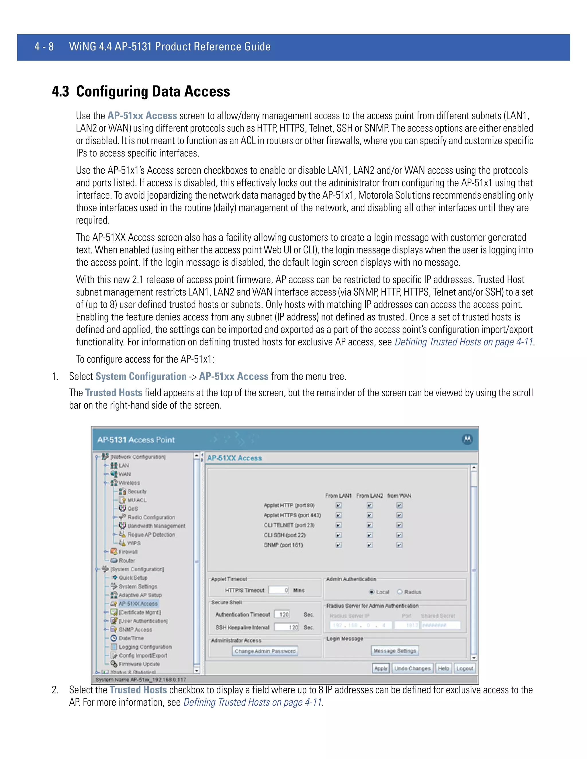 4-8   WiNG 4.4 AP-5131 Product Reference Guide



  4.3 Configuring Data Access
        Use the AP-51xx Access screen to allow/deny management access to the access point from different subnets (LAN1,
        LAN2 or WAN) using different protocols such as HTTP, HTTPS, Telnet, SSH or SNMP. The access options are either enabled
        or disabled. It is not meant to function as an ACL in routers or other firewalls, where you can specify and customize specific
        IPs to access specific interfaces.
        Use the AP-51x1’s Access screen checkboxes to enable or disable LAN1, LAN2 and/or WAN access using the protocols
        and ports listed. If access is disabled, this effectively locks out the administrator from configuring the AP-51x1 using that
        interface. To avoid jeopardizing the network data managed by the AP-51x1, Motorola Solutions recommends enabling only
        those interfaces used in the routine (daily) management of the network, and disabling all other interfaces until they are
        required.
        The AP-51XX Access screen also has a facility allowing customers to create a login message with customer generated
        text. When enabled (using either the access point Web UI or CLI), the login message displays when the user is logging into
        the access point. If the login message is disabled, the default login screen displays with no message.
        With this new 2.1 release of access point firmware, AP access can be restricted to specific IP addresses. Trusted Host
        subnet management restricts LAN1, LAN2 and WAN interface access (via SNMP, HTTP, HTTPS, Telnet and/or SSH) to a set
        of (up to 8) user defined trusted hosts or subnets. Only hosts with matching IP addresses can access the access point.
        Enabling the feature denies access from any subnet (IP address) not defined as trusted. Once a set of trusted hosts is
        defined and applied, the settings can be imported and exported as a part of the access point’s configuration import/export
        functionality. For information on defining trusted hosts for exclusive AP access, see Defining Trusted Hosts on page 4-11.
        To configure access for the AP-51x1:
  1. Select System Configuration -> AP-51xx Access from the menu tree.
      The Trusted Hosts field appears at the top of the screen, but the remainder of the screen can be viewed by using the scroll
      bar on the right-hand side of the screen.




  2. Select the Trusted Hosts checkbox to display a field where up to 8 IP addresses can be defined for exclusive access to the
     AP. For more information, see Defining Trusted Hosts on page 4-11.
 