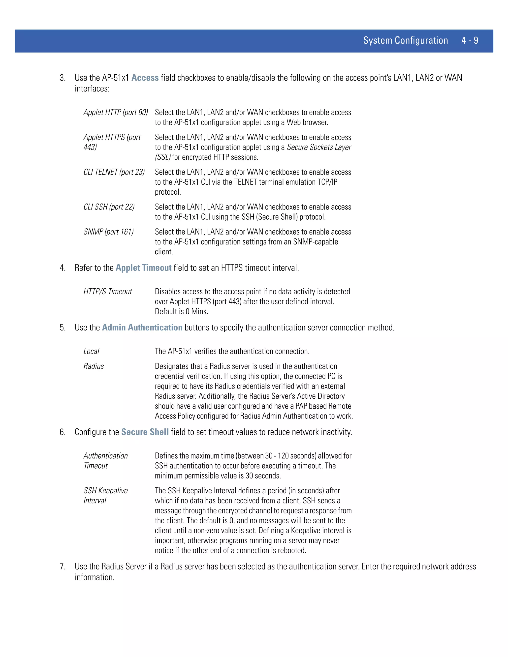 System Configuration   4-9


3. Use the AP-51x1 Access field checkboxes to enable/disable the following on the access point’s LAN1, LAN2 or WAN
   interfaces:

       Applet HTTP (port 80) Select the LAN1, LAN2 and/or WAN checkboxes to enable access
                             to the AP-51x1 configuration applet using a Web browser.
       Applet HTTPS (port     Select the LAN1, LAN2 and/or WAN checkboxes to enable access
       443)                   to the AP-51x1 configuration applet using a Secure Sockets Layer
                              (SSL) for encrypted HTTP sessions.
       CLI TELNET (port 23)   Select the LAN1, LAN2 and/or WAN checkboxes to enable access
                              to the AP-51x1 CLI via the TELNET terminal emulation TCP/IP
                              protocol.
       CLI SSH (port 22)      Select the LAN1, LAN2 and/or WAN checkboxes to enable access
                              to the AP-51x1 CLI using the SSH (Secure Shell) protocol.
       SNMP (port 161)        Select the LAN1, LAN2 and/or WAN checkboxes to enable access
                              to the AP-51x1 configuration settings from an SNMP-capable
                              client.
4. Refer to the Applet Timeout field to set an HTTPS timeout interval.

       HTTP/S Timeout         Disables access to the access point if no data activity is detected
                              over Applet HTTPS (port 443) after the user defined interval.
                              Default is 0 Mins.
5. Use the Admin Authentication buttons to specify the authentication server connection method.

       Local                  The AP-51x1 verifies the authentication connection.
       Radius                 Designates that a Radius server is used in the authentication
                              credential verification. If using this option, the connected PC is
                              required to have its Radius credentials verified with an external
                              Radius server. Additionally, the Radius Server’s Active Directory
                              should have a valid user configured and have a PAP based Remote
                              Access Policy configured for Radius Admin Authentication to work.
6. Configure the Secure Shell field to set timeout values to reduce network inactivity.

       Authentication         Defines the maximum time (between 30 - 120 seconds) allowed for
       Timeout                SSH authentication to occur before executing a timeout. The
                              minimum permissible value is 30 seconds.
       SSH Keepalive          The SSH Keepalive Interval defines a period (in seconds) after
       Interval               which if no data has been received from a client, SSH sends a
                              message through the encrypted channel to request a response from
                              the client. The default is 0, and no messages will be sent to the
                              client until a non-zero value is set. Defining a Keepalive interval is
                              important, otherwise programs running on a server may never
                              notice if the other end of a connection is rebooted.
7. Use the Radius Server if a Radius server has been selected as the authentication server. Enter the required network address
   information.
 
