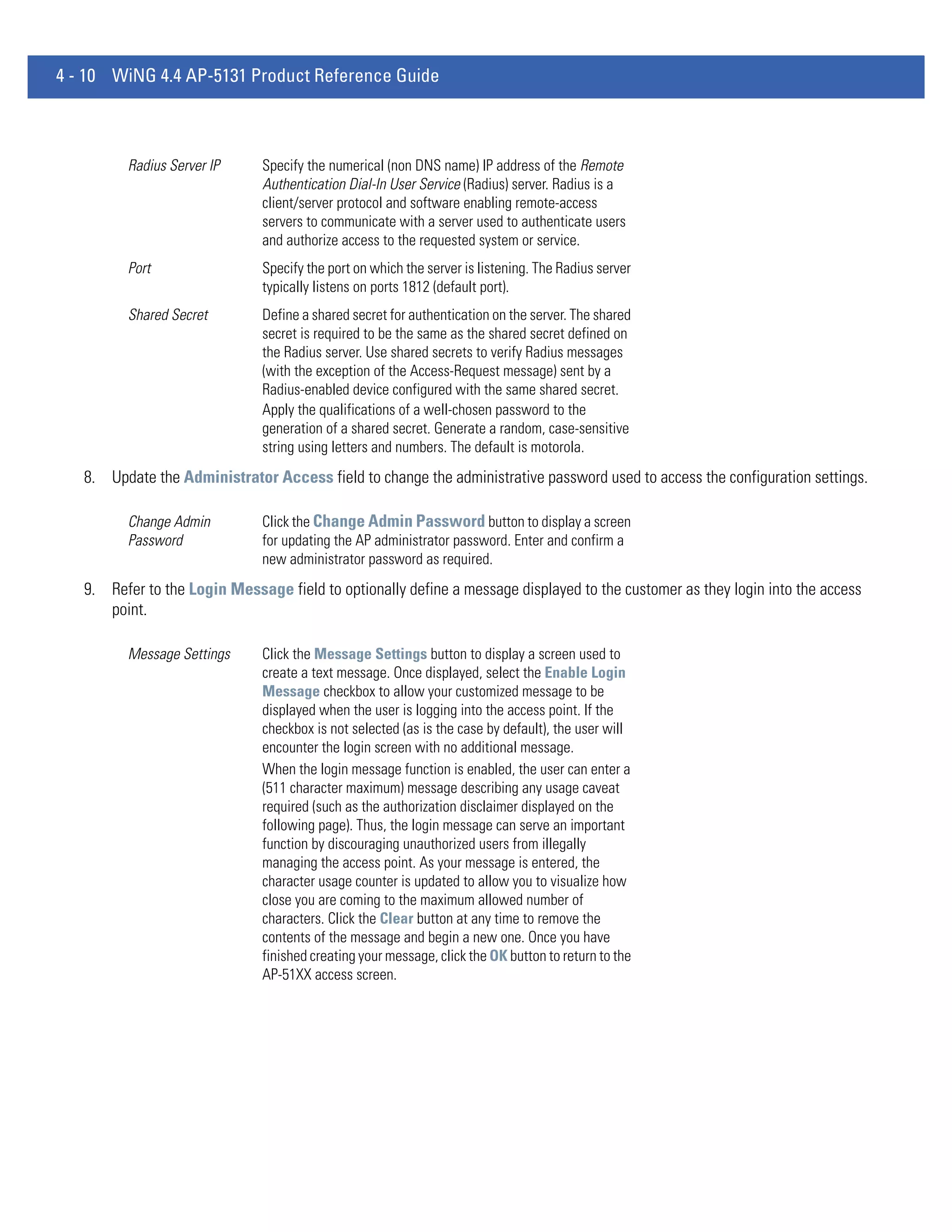 4 - 10 WiNG 4.4 AP-5131 Product Reference Guide



         Radius Server IP     Specify the numerical (non DNS name) IP address of the Remote
                              Authentication Dial-In User Service (Radius) server. Radius is a
                              client/server protocol and software enabling remote-access
                              servers to communicate with a server used to authenticate users
                              and authorize access to the requested system or service.
         Port                 Specify the port on which the server is listening. The Radius server
                              typically listens on ports 1812 (default port).
         Shared Secret        Define a shared secret for authentication on the server. The shared
                              secret is required to be the same as the shared secret defined on
                              the Radius server. Use shared secrets to verify Radius messages
                              (with the exception of the Access-Request message) sent by a
                              Radius-enabled device configured with the same shared secret.
                              Apply the qualifications of a well-chosen password to the
                              generation of a shared secret. Generate a random, case-sensitive
                              string using letters and numbers. The default is motorola.
   8. Update the Administrator Access field to change the administrative password used to access the configuration settings.

         Change Admin         Click the Change Admin Password button to display a screen
         Password             for updating the AP administrator password. Enter and confirm a
                              new administrator password as required.
   9. Refer to the Login Message field to optionally define a message displayed to the customer as they login into the access
      point.

         Message Settings     Click the Message Settings button to display a screen used to
                              create a text message. Once displayed, select the Enable Login
                              Message checkbox to allow your customized message to be
                              displayed when the user is logging into the access point. If the
                              checkbox is not selected (as is the case by default), the user will
                              encounter the login screen with no additional message.
                              When the login message function is enabled, the user can enter a
                              (511 character maximum) message describing any usage caveat
                              required (such as the authorization disclaimer displayed on the
                              following page). Thus, the login message can serve an important
                              function by discouraging unauthorized users from illegally
                              managing the access point. As your message is entered, the
                              character usage counter is updated to allow you to visualize how
                              close you are coming to the maximum allowed number of
                              characters. Click the Clear button at any time to remove the
                              contents of the message and begin a new one. Once you have
                              finished creating your message, click the OK button to return to the
                              AP-51XX access screen.
 