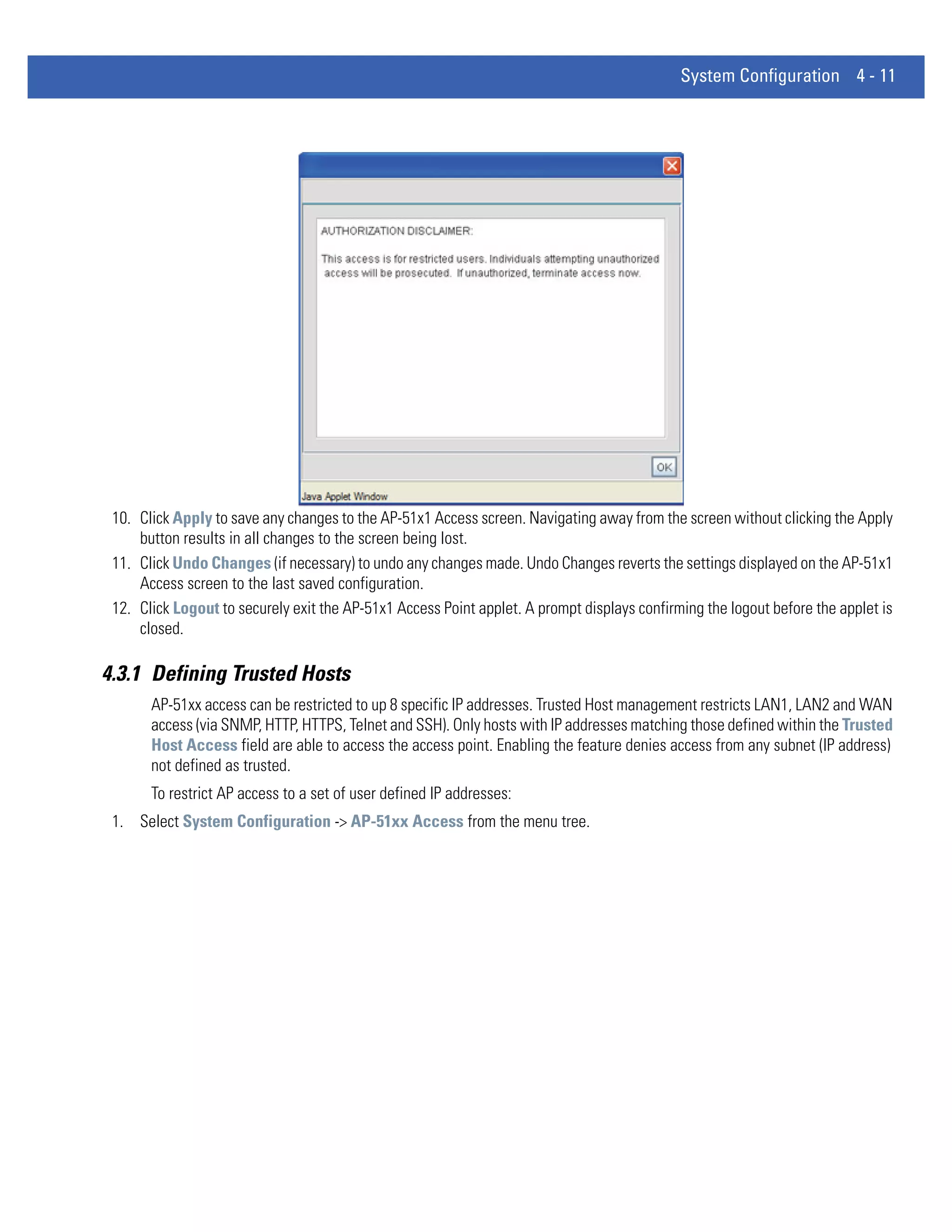 System Configuration 4 - 11




 10. Click Apply to save any changes to the AP-51x1 Access screen. Navigating away from the screen without clicking the Apply
     button results in all changes to the screen being lost.
 11. Click Undo Changes (if necessary) to undo any changes made. Undo Changes reverts the settings displayed on the AP-51x1
     Access screen to the last saved configuration.
 12. Click Logout to securely exit the AP-51x1 Access Point applet. A prompt displays confirming the logout before the applet is
     closed.

4.3.1 Defining Trusted Hosts
       AP-51xx access can be restricted to up 8 specific IP addresses. Trusted Host management restricts LAN1, LAN2 and WAN
       access (via SNMP, HTTP, HTTPS, Telnet and SSH). Only hosts with IP addresses matching those defined within the Trusted
       Host Access field are able to access the access point. Enabling the feature denies access from any subnet (IP address)
       not defined as trusted.
       To restrict AP access to a set of user defined IP addresses:
 1. Select System Configuration -> AP-51xx Access from the menu tree.
 