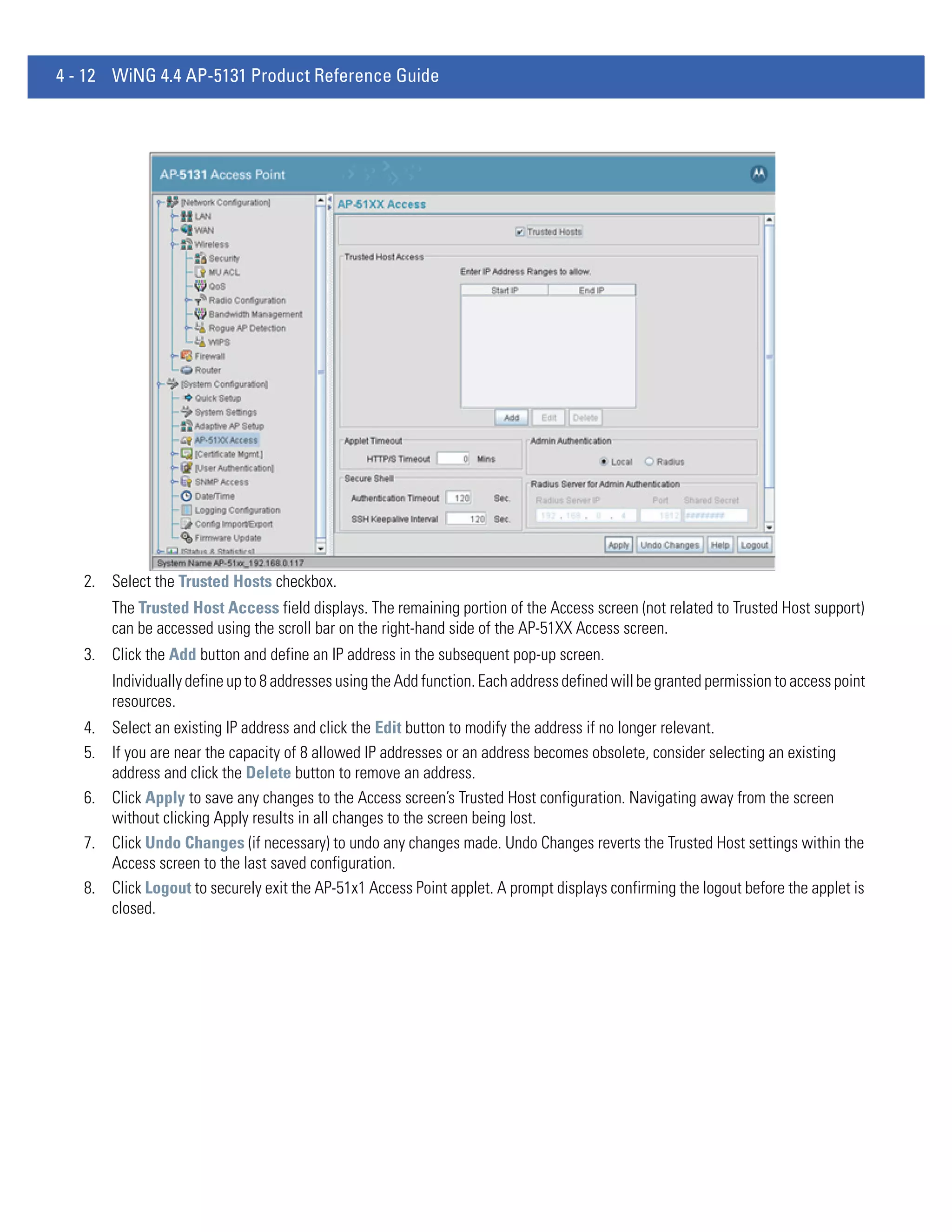4 - 12 WiNG 4.4 AP-5131 Product Reference Guide




   2. Select the Trusted Hosts checkbox.
       The Trusted Host Access field displays. The remaining portion of the Access screen (not related to Trusted Host support)
       can be accessed using the scroll bar on the right-hand side of the AP-51XX Access screen.
   3. Click the Add button and define an IP address in the subsequent pop-up screen.
       Individually define up to 8 addresses using the Add function. Each address defined will be granted permission to access point
       resources.
   4. Select an existing IP address and click the Edit button to modify the address if no longer relevant.
   5. If you are near the capacity of 8 allowed IP addresses or an address becomes obsolete, consider selecting an existing
      address and click the Delete button to remove an address.
   6. Click Apply to save any changes to the Access screen’s Trusted Host configuration. Navigating away from the screen
      without clicking Apply results in all changes to the screen being lost.
   7. Click Undo Changes (if necessary) to undo any changes made. Undo Changes reverts the Trusted Host settings within the
      Access screen to the last saved configuration.
   8. Click Logout to securely exit the AP-51x1 Access Point applet. A prompt displays confirming the logout before the applet is
      closed.
 