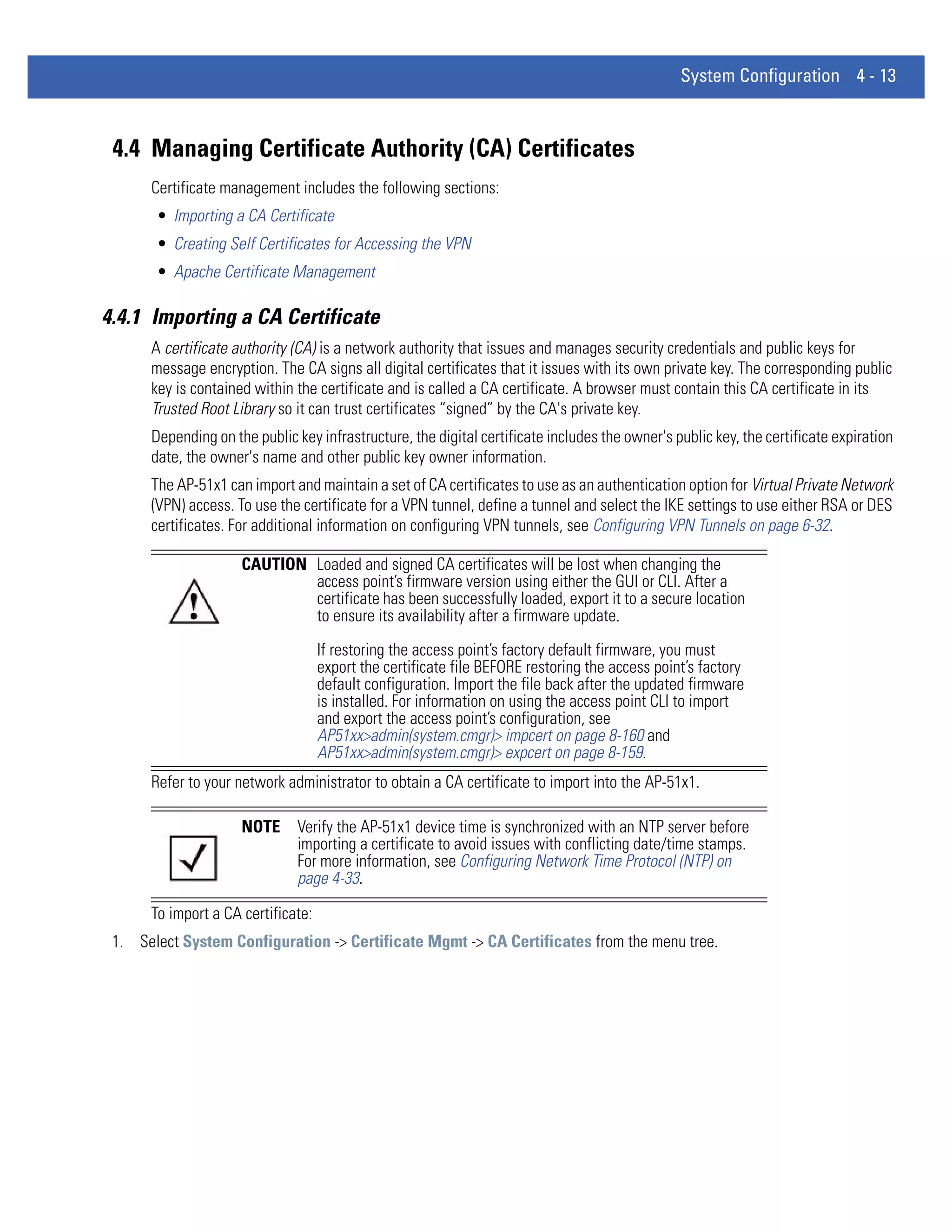 System Configuration 4 - 13



 4.4 Managing Certificate Authority (CA) Certificates
      Certificate management includes the following sections:
       • Importing a CA Certificate
       • Creating Self Certificates for Accessing the VPN
       • Apache Certificate Management

4.4.1 Importing a CA Certificate
      A certificate authority (CA) is a network authority that issues and manages security credentials and public keys for
      message encryption. The CA signs all digital certificates that it issues with its own private key. The corresponding public
      key is contained within the certificate and is called a CA certificate. A browser must contain this CA certificate in its
      Trusted Root Library so it can trust certificates “signed” by the CA's private key.
      Depending on the public key infrastructure, the digital certificate includes the owner's public key, the certificate expiration
      date, the owner's name and other public key owner information.
      The AP-51x1 can import and maintain a set of CA certificates to use as an authentication option for Virtual Private Network
      (VPN) access. To use the certificate for a VPN tunnel, define a tunnel and select the IKE settings to use either RSA or DES
      certificates. For additional information on configuring VPN tunnels, see Configuring VPN Tunnels on page 6-32.

                     CAUTION Loaded and signed CA certificates will be lost when changing the
                             access point’s firmware version using either the GUI or CLI. After a
                             certificate has been successfully loaded, export it to a secure location
                             to ensure its availability after a firmware update.
                                    If restoring the access point’s factory default firmware, you must
                                    export the certificate file BEFORE restoring the access point’s factory
                                    default configuration. Import the file back after the updated firmware
                                    is installed. For information on using the access point CLI to import
                                    and export the access point’s configuration, see
                                    AP51xx>admin(system.cmgr)> impcert on page 8-160 and
                                    AP51xx>admin(system.cmgr)> expcert on page 8-159.
      Refer to your network administrator to obtain a CA certificate to import into the AP-51x1.

                     NOTE      Verify the AP-51x1 device time is synchronized with an NTP server before
                               importing a certificate to avoid issues with conflicting date/time stamps.
                               For more information, see Configuring Network Time Protocol (NTP) on
                               page 4-33.

      To import a CA certificate:
 1. Select System Configuration -> Certificate Mgmt -> CA Certificates from the menu tree.
 