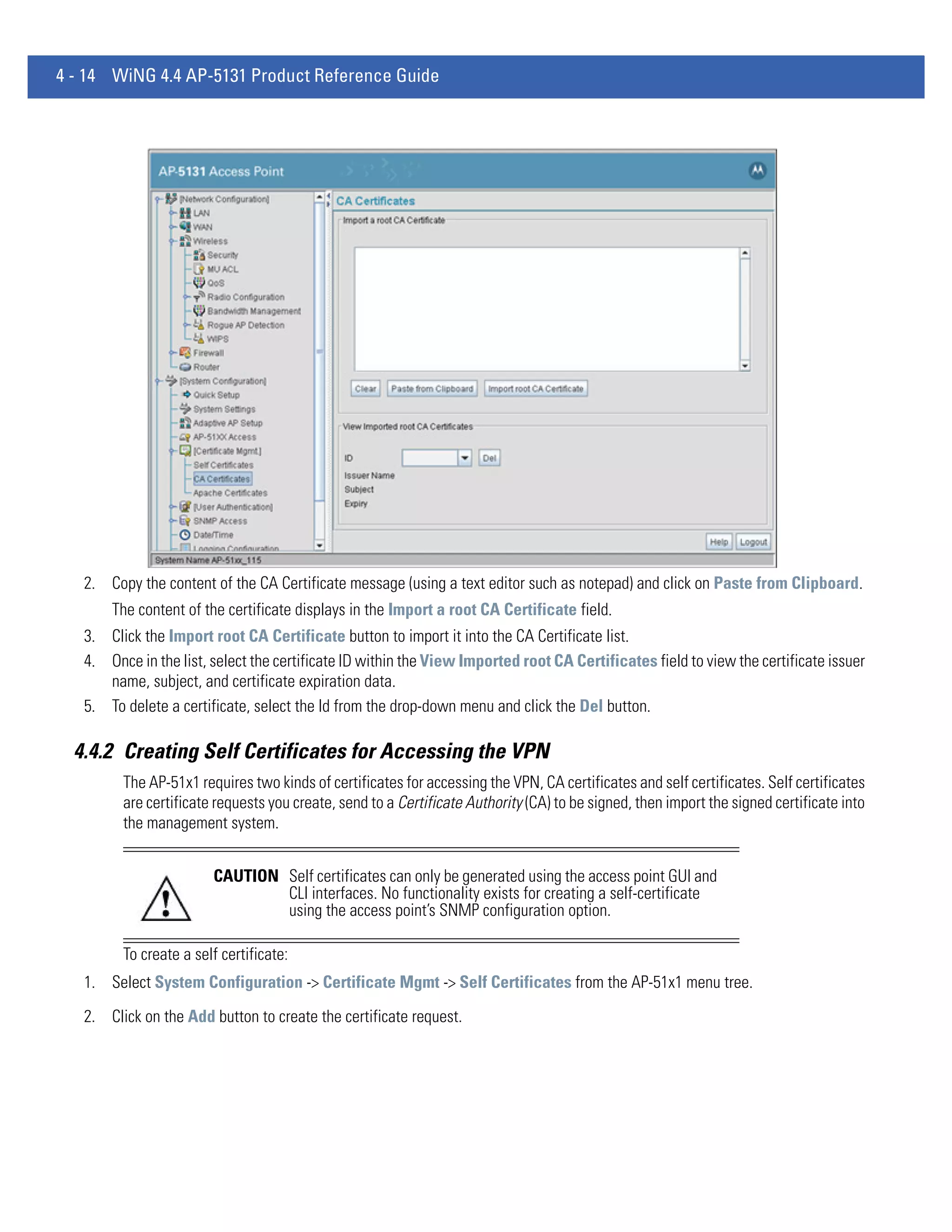 4 - 14 WiNG 4.4 AP-5131 Product Reference Guide




   2. Copy the content of the CA Certificate message (using a text editor such as notepad) and click on Paste from Clipboard.
       The content of the certificate displays in the Import a root CA Certificate field.
   3. Click the Import root CA Certificate button to import it into the CA Certificate list.
   4. Once in the list, select the certificate ID within the View Imported root CA Certificates field to view the certificate issuer
      name, subject, and certificate expiration data.
   5. To delete a certificate, select the Id from the drop-down menu and click the Del button.

  4.4.2 Creating Self Certificates for Accessing the VPN
         The AP-51x1 requires two kinds of certificates for accessing the VPN, CA certificates and self certificates. Self certificates
         are certificate requests you create, send to a Certificate Authority (CA) to be signed, then import the signed certificate into
         the management system.


                        CAUTION Self certificates can only be generated using the access point GUI and
                                CLI interfaces. No functionality exists for creating a self-certificate
                                using the access point’s SNMP configuration option.

         To create a self certificate:
   1. Select System Configuration -> Certificate Mgmt -> Self Certificates from the AP-51x1 menu tree.

   2. Click on the Add button to create the certificate request.
 