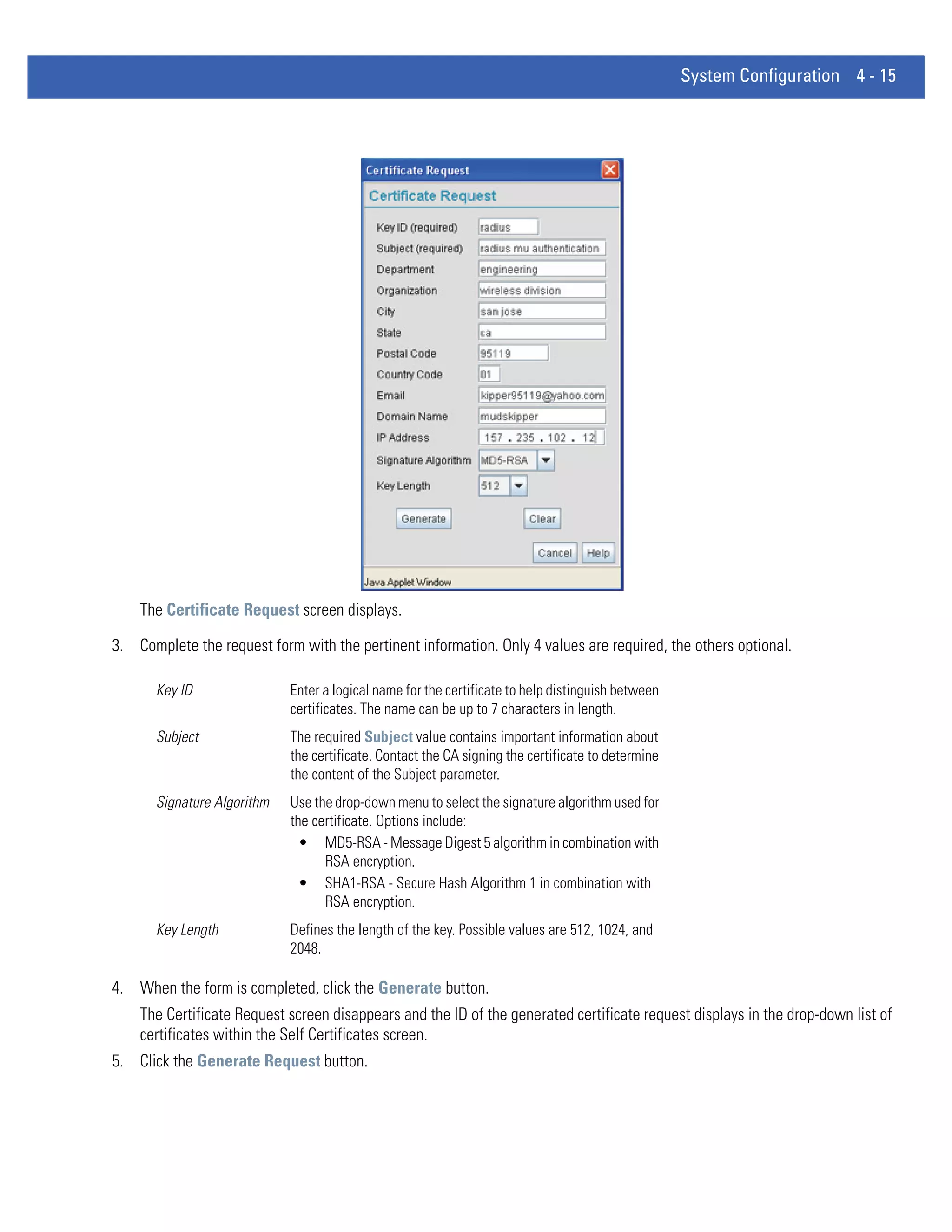 System Configuration 4 - 15




    The Certificate Request screen displays.

3. Complete the request form with the pertinent information. Only 4 values are required, the others optional.

       Key ID                Enter a logical name for the certificate to help distinguish between
                             certificates. The name can be up to 7 characters in length.
       Subject               The required Subject value contains important information about
                             the certificate. Contact the CA signing the certificate to determine
                             the content of the Subject parameter.
       Signature Algorithm   Use the drop-down menu to select the signature algorithm used for
                             the certificate. Options include:
                               • MD5-RSA - Message Digest 5 algorithm in combination with
                                   RSA encryption.
                               • SHA1-RSA - Secure Hash Algorithm 1 in combination with
                                   RSA encryption.
       Key Length            Defines the length of the key. Possible values are 512, 1024, and
                             2048.

4. When the form is completed, click the Generate button.
    The Certificate Request screen disappears and the ID of the generated certificate request displays in the drop-down list of
    certificates within the Self Certificates screen.
5. Click the Generate Request button.
 