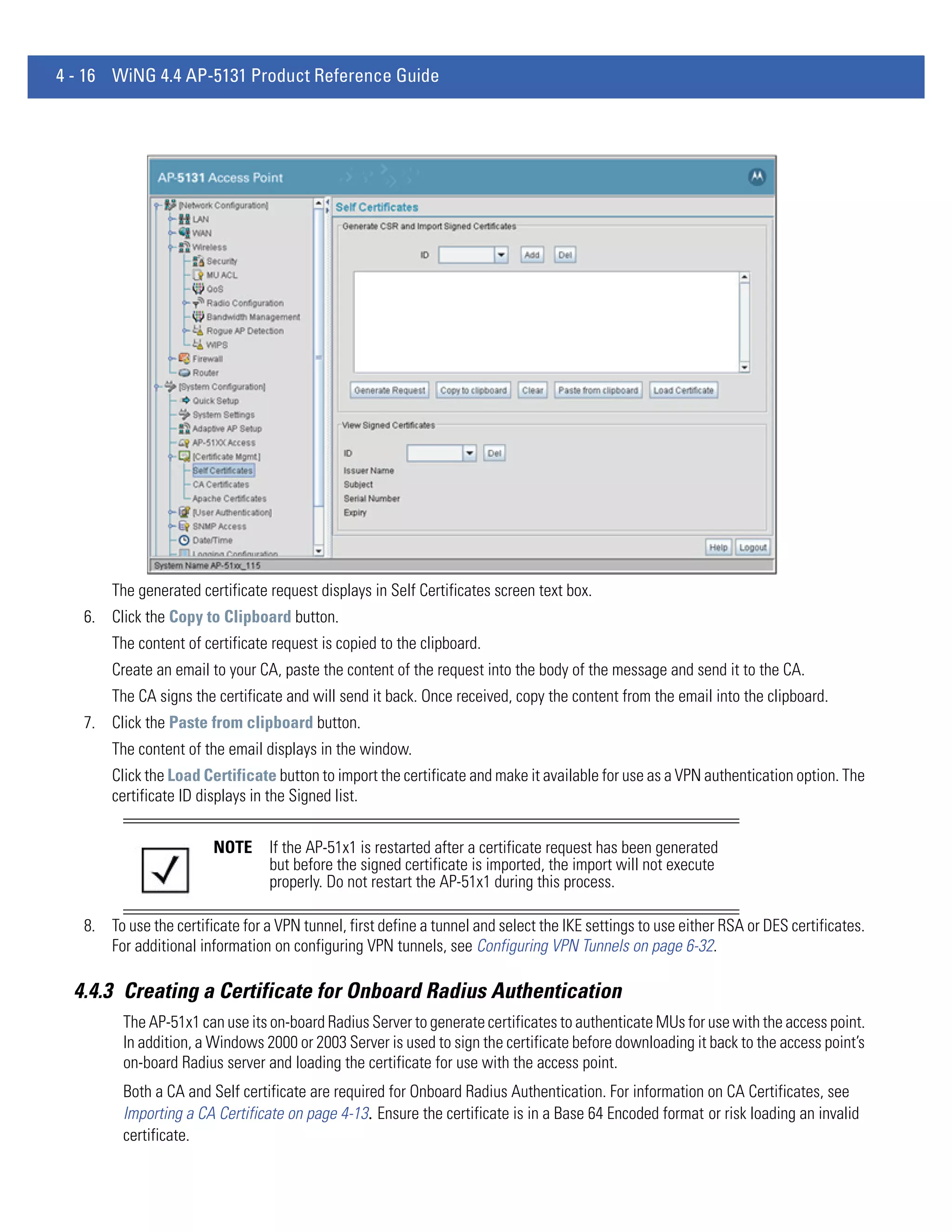 4 - 16 WiNG 4.4 AP-5131 Product Reference Guide




       The generated certificate request displays in Self Certificates screen text box.
   6. Click the Copy to Clipboard button.
       The content of certificate request is copied to the clipboard.
       Create an email to your CA, paste the content of the request into the body of the message and send it to the CA.
       The CA signs the certificate and will send it back. Once received, copy the content from the email into the clipboard.
   7. Click the Paste from clipboard button.
       The content of the email displays in the window.
       Click the Load Certificate button to import the certificate and make it available for use as a VPN authentication option. The
       certificate ID displays in the Signed list.


                        NOTE      If the AP-51x1 is restarted after a certificate request has been generated
                                  but before the signed certificate is imported, the import will not execute
                                  properly. Do not restart the AP-51x1 during this process.

   8. To use the certificate for a VPN tunnel, first define a tunnel and select the IKE settings to use either RSA or DES certificates.
      For additional information on configuring VPN tunnels, see Configuring VPN Tunnels on page 6-32.

  4.4.3 Creating a Certificate for Onboard Radius Authentication
         The AP-51x1 can use its on-board Radius Server to generate certificates to authenticate MUs for use with the access point.
         In addition, a Windows 2000 or 2003 Server is used to sign the certificate before downloading it back to the access point’s
         on-board Radius server and loading the certificate for use with the access point.
         Both a CA and Self certificate are required for Onboard Radius Authentication. For information on CA Certificates, see
         Importing a CA Certificate on page 4-13. Ensure the certificate is in a Base 64 Encoded format or risk loading an invalid
         certificate.
 