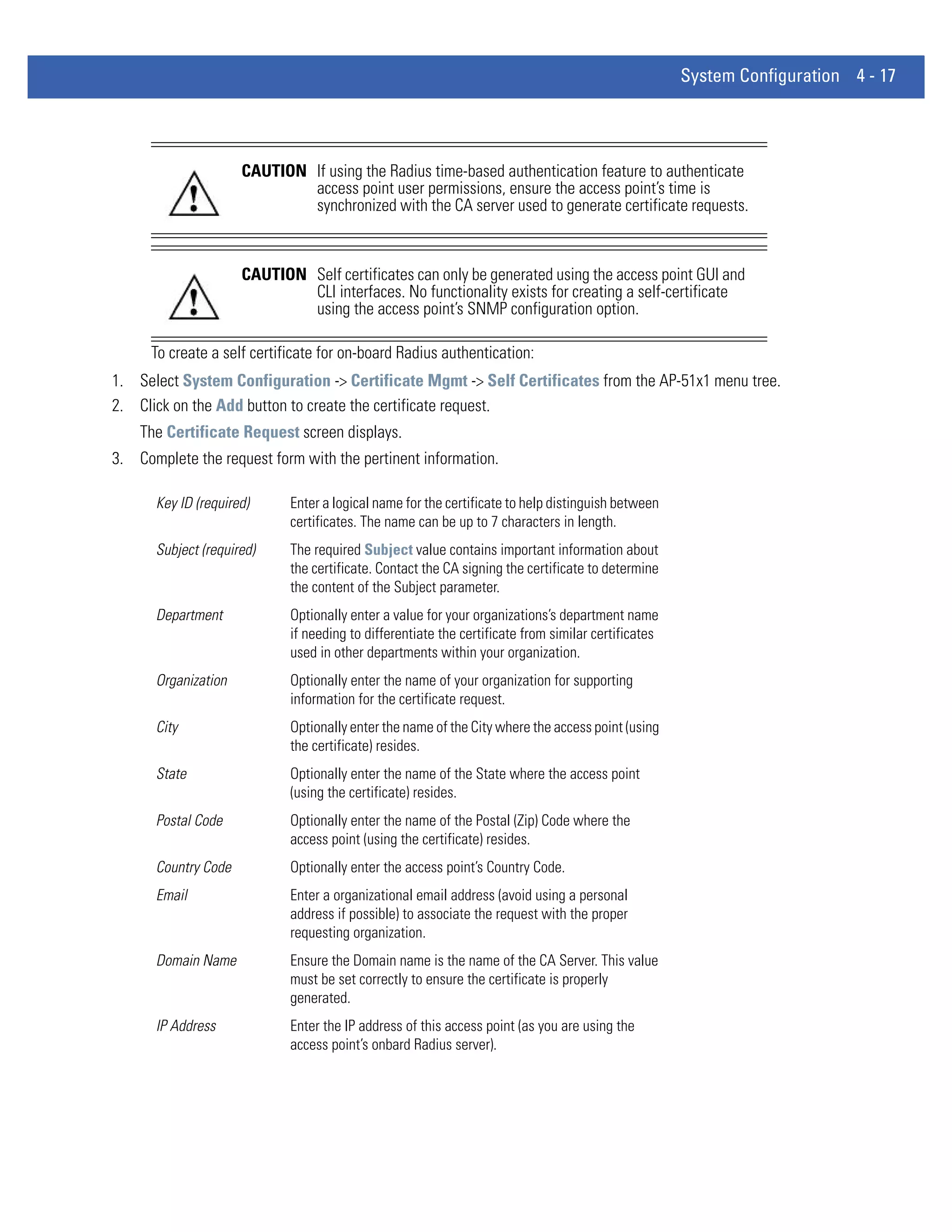 System Configuration 4 - 17




                     CAUTION If using the Radius time-based authentication feature to authenticate
                             access point user permissions, ensure the access point’s time is
                             synchronized with the CA server used to generate certificate requests.



                     CAUTION Self certificates can only be generated using the access point GUI and
                             CLI interfaces. No functionality exists for creating a self-certificate
                             using the access point’s SNMP configuration option.

      To create a self certificate for on-board Radius authentication:
1. Select System Configuration -> Certificate Mgmt -> Self Certificates from the AP-51x1 menu tree.
2. Click on the Add button to create the certificate request.
    The Certificate Request screen displays.
3. Complete the request form with the pertinent information.

      Key ID (required)      Enter a logical name for the certificate to help distinguish between
                             certificates. The name can be up to 7 characters in length.
      Subject (required)     The required Subject value contains important information about
                             the certificate. Contact the CA signing the certificate to determine
                             the content of the Subject parameter.
      Department             Optionally enter a value for your organizations’s department name
                             if needing to differentiate the certificate from similar certificates
                             used in other departments within your organization.
      Organization           Optionally enter the name of your organization for supporting
                             information for the certificate request.
      City                   Optionally enter the name of the City where the access point (using
                             the certificate) resides.
      State                  Optionally enter the name of the State where the access point
                             (using the certificate) resides.
      Postal Code            Optionally enter the name of the Postal (Zip) Code where the
                             access point (using the certificate) resides.
      Country Code           Optionally enter the access point’s Country Code.
      Email                  Enter a organizational email address (avoid using a personal
                             address if possible) to associate the request with the proper
                             requesting organization.
      Domain Name            Ensure the Domain name is the name of the CA Server. This value
                             must be set correctly to ensure the certificate is properly
                             generated.
      IP Address             Enter the IP address of this access point (as you are using the
                             access point’s onbard Radius server).
 