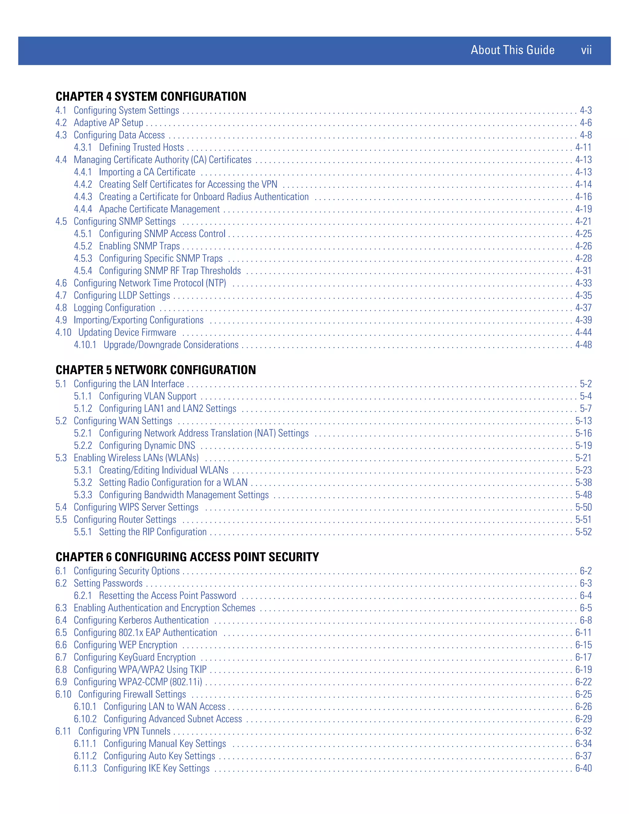 About This Guide                            vii


CHAPTER 4 SYSTEM CONFIGURATION
4.1 Configuring System Settings . . . . . . . . . . . . . . . . . . . . . . . . . . . . . . . . . . . . . . . . . . . . . . . . . . . . . . . . . . . . . . . . . . . . . . . . . . . . . . . . . . . . . . . 4-3
4.2 Adaptive AP Setup . . . . . . . . . . . . . . . . . . . . . . . . . . . . . . . . . . . . . . . . . . . . . . . . . . . . . . . . . . . . . . . . . . . . . . . . . . . . . . . . . . . . . . . . . . . . . . . 4-6
4.3 Configuring Data Access . . . . . . . . . . . . . . . . . . . . . . . . . . . . . . . . . . . . . . . . . . . . . . . . . . . . . . . . . . . . . . . . . . . . . . . . . . . . . . . . . . . . . . . . . . 4-8
    4.3.1 Defining Trusted Hosts . . . . . . . . . . . . . . . . . . . . . . . . . . . . . . . . . . . . . . . . . . . . . . . . . . . . . . . . . . . . . . . . . . . . . . . . . . . . . . . . . . . . . 4-11
4.4 Managing Certificate Authority (CA) Certificates . . . . . . . . . . . . . . . . . . . . . . . . . . . . . . . . . . . . . . . . . . . . . . . . . . . . . . . . . . . . . . . . . . . . . . 4-13
    4.4.1 Importing a CA Certificate . . . . . . . . . . . . . . . . . . . . . . . . . . . . . . . . . . . . . . . . . . . . . . . . . . . . . . . . . . . . . . . . . . . . . . . . . . . . . . . . . . 4-13
    4.4.2 Creating Self Certificates for Accessing the VPN . . . . . . . . . . . . . . . . . . . . . . . . . . . . . . . . . . . . . . . . . . . . . . . . . . . . . . . . . . . . . . . . 4-14
    4.4.3 Creating a Certificate for Onboard Radius Authentication . . . . . . . . . . . . . . . . . . . . . . . . . . . . . . . . . . . . . . . . . . . . . . . . . . . . . . . . . 4-16
    4.4.4 Apache Certificate Management . . . . . . . . . . . . . . . . . . . . . . . . . . . . . . . . . . . . . . . . . . . . . . . . . . . . . . . . . . . . . . . . . . . . . . . . . . . . . 4-19
4.5 Configuring SNMP Settings . . . . . . . . . . . . . . . . . . . . . . . . . . . . . . . . . . . . . . . . . . . . . . . . . . . . . . . . . . . . . . . . . . . . . . . . . . . . . . . . . . . . . . 4-21
    4.5.1 Configuring SNMP Access Control . . . . . . . . . . . . . . . . . . . . . . . . . . . . . . . . . . . . . . . . . . . . . . . . . . . . . . . . . . . . . . . . . . . . . . . . . . . . 4-25
    4.5.2 Enabling SNMP Traps . . . . . . . . . . . . . . . . . . . . . . . . . . . . . . . . . . . . . . . . . . . . . . . . . . . . . . . . . . . . . . . . . . . . . . . . . . . . . . . . . . . . . . 4-26
    4.5.3 Configuring Specific SNMP Traps . . . . . . . . . . . . . . . . . . . . . . . . . . . . . . . . . . . . . . . . . . . . . . . . . . . . . . . . . . . . . . . . . . . . . . . . . . . . 4-28
    4.5.4 Configuring SNMP RF Trap Thresholds . . . . . . . . . . . . . . . . . . . . . . . . . . . . . . . . . . . . . . . . . . . . . . . . . . . . . . . . . . . . . . . . . . . . . . . . 4-31
4.6 Configuring Network Time Protocol (NTP) . . . . . . . . . . . . . . . . . . . . . . . . . . . . . . . . . . . . . . . . . . . . . . . . . . . . . . . . . . . . . . . . . . . . . . . . . . . 4-33
4.7 Configuring LLDP Settings . . . . . . . . . . . . . . . . . . . . . . . . . . . . . . . . . . . . . . . . . . . . . . . . . . . . . . . . . . . . . . . . . . . . . . . . . . . . . . . . . . . . . . . . 4-35
4.8 Logging Configuration . . . . . . . . . . . . . . . . . . . . . . . . . . . . . . . . . . . . . . . . . . . . . . . . . . . . . . . . . . . . . . . . . . . . . . . . . . . . . . . . . . . . . . . . . . . 4-37
4.9 Importing/Exporting Configurations . . . . . . . . . . . . . . . . . . . . . . . . . . . . . . . . . . . . . . . . . . . . . . . . . . . . . . . . . . . . . . . . . . . . . . . . . . . . . . . . 4-39
4.10 Updating Device Firmware . . . . . . . . . . . . . . . . . . . . . . . . . . . . . . . . . . . . . . . . . . . . . . . . . . . . . . . . . . . . . . . . . . . . . . . . . . . . . . . . . . . . . . 4-44
    4.10.1 Upgrade/Downgrade Considerations . . . . . . . . . . . . . . . . . . . . . . . . . . . . . . . . . . . . . . . . . . . . . . . . . . . . . . . . . . . . . . . . . . . . . . . . . 4-48

CHAPTER 5 NETWORK CONFIGURATION
5.1 Configuring the LAN Interface . . . . . . . . . . . . . . . . . . . . . . . . . . . . . . . . . . . . . . . . . . . . . . . . . . . . . . . . . . . . . . . . . . . . . . . . . . . . . . . . . . . . . . 5-2
    5.1.1 Configuring VLAN Support . . . . . . . . . . . . . . . . . . . . . . . . . . . . . . . . . . . . . . . . . . . . . . . . . . . . . . . . . . . . . . . . . . . . . . . . . . . . . . . . . . . 5-4
    5.1.2 Configuring LAN1 and LAN2 Settings . . . . . . . . . . . . . . . . . . . . . . . . . . . . . . . . . . . . . . . . . . . . . . . . . . . . . . . . . . . . . . . . . . . . . . . . . . 5-7
5.2 Configuring WAN Settings . . . . . . . . . . . . . . . . . . . . . . . . . . . . . . . . . . . . . . . . . . . . . . . . . . . . . . . . . . . . . . . . . . . . . . . . . . . . . . . . . . . . . . . 5-13
    5.2.1 Configuring Network Address Translation (NAT) Settings . . . . . . . . . . . . . . . . . . . . . . . . . . . . . . . . . . . . . . . . . . . . . . . . . . . . . . . . . 5-16
    5.2.2 Configuring Dynamic DNS . . . . . . . . . . . . . . . . . . . . . . . . . . . . . . . . . . . . . . . . . . . . . . . . . . . . . . . . . . . . . . . . . . . . . . . . . . . . . . . . . . 5-19
5.3 Enabling Wireless LANs (WLANs) . . . . . . . . . . . . . . . . . . . . . . . . . . . . . . . . . . . . . . . . . . . . . . . . . . . . . . . . . . . . . . . . . . . . . . . . . . . . . . . . . 5-21
    5.3.1 Creating/Editing Individual WLANs . . . . . . . . . . . . . . . . . . . . . . . . . . . . . . . . . . . . . . . . . . . . . . . . . . . . . . . . . . . . . . . . . . . . . . . . . . . 5-23
    5.3.2 Setting Radio Configuration for a WLAN . . . . . . . . . . . . . . . . . . . . . . . . . . . . . . . . . . . . . . . . . . . . . . . . . . . . . . . . . . . . . . . . . . . . . . . 5-38
    5.3.3 Configuring Bandwidth Management Settings . . . . . . . . . . . . . . . . . . . . . . . . . . . . . . . . . . . . . . . . . . . . . . . . . . . . . . . . . . . . . . . . . . 5-48
5.4 Configuring WIPS Server Settings . . . . . . . . . . . . . . . . . . . . . . . . . . . . . . . . . . . . . . . . . . . . . . . . . . . . . . . . . . . . . . . . . . . . . . . . . . . . . . . . . 5-50
5.5 Configuring Router Settings . . . . . . . . . . . . . . . . . . . . . . . . . . . . . . . . . . . . . . . . . . . . . . . . . . . . . . . . . . . . . . . . . . . . . . . . . . . . . . . . . . . . . . 5-51
    5.5.1 Setting the RIP Configuration . . . . . . . . . . . . . . . . . . . . . . . . . . . . . . . . . . . . . . . . . . . . . . . . . . . . . . . . . . . . . . . . . . . . . . . . . . . . . . . . 5-52

CHAPTER 6 CONFIGURING ACCESS POINT SECURITY
6.1 Configuring Security Options . . . . . . . . . . . . . . . . . . . . . . . . . . . . . . . . . . . . . . . . . . . . . . . . . . . . . . . . . . . . . . . . . . . . . . . . . . . . . . . . . . . . . . . 6-2
6.2 Setting Passwords . . . . . . . . . . . . . . . . . . . . . . . . . . . . . . . . . . . . . . . . . . . . . . . . . . . . . . . . . . . . . . . . . . . . . . . . . . . . . . . . . . . . . . . . . . . . . . . 6-3
    6.2.1 Resetting the Access Point Password . . . . . . . . . . . . . . . . . . . . . . . . . . . . . . . . . . . . . . . . . . . . . . . . . . . . . . . . . . . . . . . . . . . . . . . . . . 6-4
6.3 Enabling Authentication and Encryption Schemes . . . . . . . . . . . . . . . . . . . . . . . . . . . . . . . . . . . . . . . . . . . . . . . . . . . . . . . . . . . . . . . . . . . . . . 6-5
6.4 Configuring Kerberos Authentication . . . . . . . . . . . . . . . . . . . . . . . . . . . . . . . . . . . . . . . . . . . . . . . . . . . . . . . . . . . . . . . . . . . . . . . . . . . . . . . . 6-8
6.5 Configuring 802.1x EAP Authentication . . . . . . . . . . . . . . . . . . . . . . . . . . . . . . . . . . . . . . . . . . . . . . . . . . . . . . . . . . . . . . . . . . . . . . . . . . . . . 6-11
6.6 Configuring WEP Encryption . . . . . . . . . . . . . . . . . . . . . . . . . . . . . . . . . . . . . . . . . . . . . . . . . . . . . . . . . . . . . . . . . . . . . . . . . . . . . . . . . . . . . . 6-15
6.7 Configuring KeyGuard Encryption . . . . . . . . . . . . . . . . . . . . . . . . . . . . . . . . . . . . . . . . . . . . . . . . . . . . . . . . . . . . . . . . . . . . . . . . . . . . . . . . . . 6-17
6.8 Configuring WPA/WPA2 Using TKIP . . . . . . . . . . . . . . . . . . . . . . . . . . . . . . . . . . . . . . . . . . . . . . . . . . . . . . . . . . . . . . . . . . . . . . . . . . . . . . . . 6-19
6.9 Configuring WPA2-CCMP (802.11i) . . . . . . . . . . . . . . . . . . . . . . . . . . . . . . . . . . . . . . . . . . . . . . . . . . . . . . . . . . . . . . . . . . . . . . . . . . . . . . . . . 6-22
6.10 Configuring Firewall Settings . . . . . . . . . . . . . . . . . . . . . . . . . . . . . . . . . . . . . . . . . . . . . . . . . . . . . . . . . . . . . . . . . . . . . . . . . . . . . . . . . . . . 6-25
    6.10.1 Configuring LAN to WAN Access . . . . . . . . . . . . . . . . . . . . . . . . . . . . . . . . . . . . . . . . . . . . . . . . . . . . . . . . . . . . . . . . . . . . . . . . . . . . 6-26
    6.10.2 Configuring Advanced Subnet Access . . . . . . . . . . . . . . . . . . . . . . . . . . . . . . . . . . . . . . . . . . . . . . . . . . . . . . . . . . . . . . . . . . . . . . . . 6-29
6.11 Configuring VPN Tunnels . . . . . . . . . . . . . . . . . . . . . . . . . . . . . . . . . . . . . . . . . . . . . . . . . . . . . . . . . . . . . . . . . . . . . . . . . . . . . . . . . . . . . . . . 6-32
    6.11.1 Configuring Manual Key Settings . . . . . . . . . . . . . . . . . . . . . . . . . . . . . . . . . . . . . . . . . . . . . . . . . . . . . . . . . . . . . . . . . . . . . . . . . . . 6-34
    6.11.2 Configuring Auto Key Settings . . . . . . . . . . . . . . . . . . . . . . . . . . . . . . . . . . . . . . . . . . . . . . . . . . . . . . . . . . . . . . . . . . . . . . . . . . . . . . 6-37
    6.11.3 Configuring IKE Key Settings . . . . . . . . . . . . . . . . . . . . . . . . . . . . . . . . . . . . . . . . . . . . . . . . . . . . . . . . . . . . . . . . . . . . . . . . . . . . . . . 6-40
 