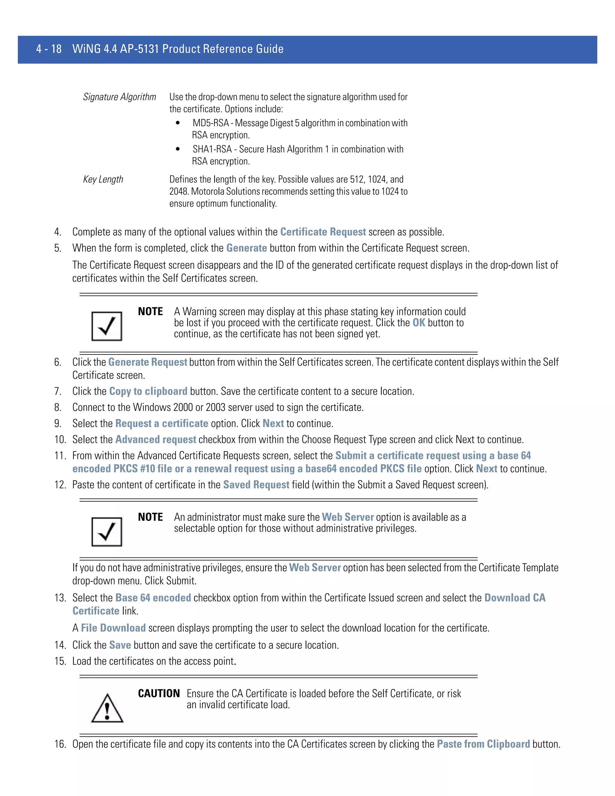4 - 18 WiNG 4.4 AP-5131 Product Reference Guide


          Signature Algorithm   Use the drop-down menu to select the signature algorithm used for
                                the certificate. Options include:
                                  • MD5-RSA - Message Digest 5 algorithm in combination with
                                      RSA encryption.
                                  • SHA1-RSA - Secure Hash Algorithm 1 in combination with
                                      RSA encryption.
          Key Length            Defines the length of the key. Possible values are 512, 1024, and
                                2048. Motorola Solutions recommends setting this value to 1024 to
                                ensure optimum functionality.

   4. Complete as many of the optional values within the Certificate Request screen as possible.
   5. When the form is completed, click the Generate button from within the Certificate Request screen.
       The Certificate Request screen disappears and the ID of the generated certificate request displays in the drop-down list of
       certificates within the Self Certificates screen.


                        NOTE     A Warning screen may display at this phase stating key information could
                                 be lost if you proceed with the certificate request. Click the OK button to
                                 continue, as the certificate has not been signed yet.

   6. Click the Generate Request button from within the Self Certificates screen. The certificate content displays within the Self
       Certificate screen.
   7. Click the Copy to clipboard button. Save the certificate content to a secure location.
   8. Connect to the Windows 2000 or 2003 server used to sign the certificate.
   9. Select the Request a certificate option. Click Next to continue.
   10. Select the Advanced request checkbox from within the Choose Request Type screen and click Next to continue.
   11. From within the Advanced Certificate Requests screen, select the Submit a certificate request using a base 64
       encoded PKCS #10 file or a renewal request using a base64 encoded PKCS file option. Click Next to continue.
   12. Paste the content of certificate in the Saved Request field (within the Submit a Saved Request screen).

                        NOTE     An administrator must make sure the Web Server option is available as a
                                 selectable option for those without administrative privileges.


       If you do not have administrative privileges, ensure the Web Server option has been selected from the Certificate Template
       drop-down menu. Click Submit.
   13. Select the Base 64 encoded checkbox option from within the Certificate Issued screen and select the Download CA
       Certificate link.
       A File Download screen displays prompting the user to select the download location for the certificate.
   14. Click the Save button and save the certificate to a secure location.
   15. Load the certificates on the access point.

                        CAUTION Ensure the CA Certificate is loaded before the Self Certificate, or risk
                                an invalid certificate load.


   16. Open the certificate file and copy its contents into the CA Certificates screen by clicking the Paste from Clipboard button.
 