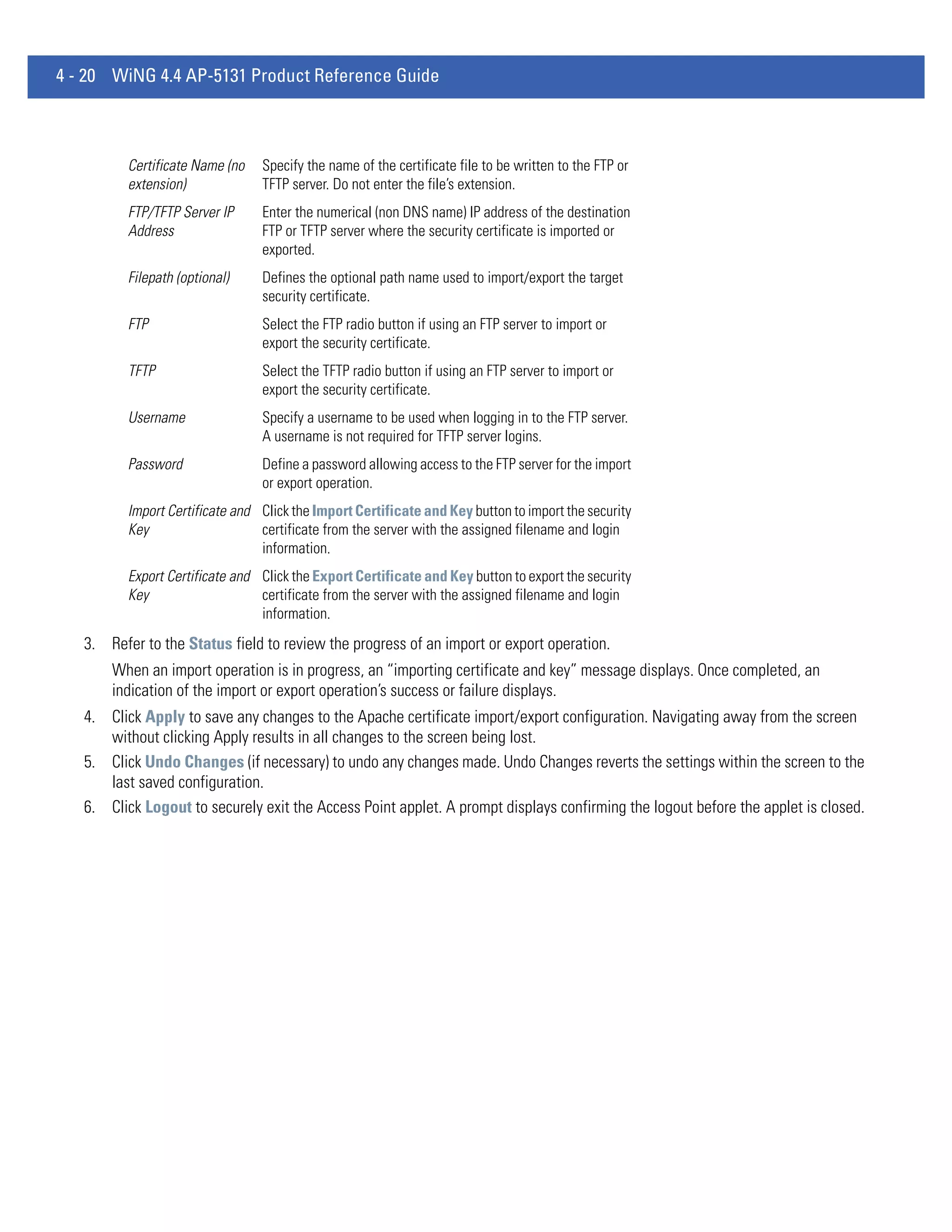 4 - 20 WiNG 4.4 AP-5131 Product Reference Guide



          Certificate Name (no   Specify the name of the certificate file to be written to the FTP or
          extension)             TFTP server. Do not enter the file’s extension.
          FTP/TFTP Server IP     Enter the numerical (non DNS name) IP address of the destination
          Address                FTP or TFTP server where the security certificate is imported or
                                 exported.
          Filepath (optional)    Defines the optional path name used to import/export the target
                                 security certificate.
          FTP                    Select the FTP radio button if using an FTP server to import or
                                 export the security certificate.
          TFTP                   Select the TFTP radio button if using an FTP server to import or
                                 export the security certificate.
          Username               Specify a username to be used when logging in to the FTP server.
                                 A username is not required for TFTP server logins.
          Password               Define a password allowing access to the FTP server for the import
                                 or export operation.
          Import Certificate and Click the Import Certificate and Key button to import the security
          Key                    certificate from the server with the assigned filename and login
                                 information.
          Export Certificate and Click the Export Certificate and Key button to export the security
          Key                    certificate from the server with the assigned filename and login
                                 information.
   3. Refer to the Status field to review the progress of an import or export operation.
       When an import operation is in progress, an “importing certificate and key” message displays. Once completed, an
       indication of the import or export operation’s success or failure displays.
   4. Click Apply to save any changes to the Apache certificate import/export configuration. Navigating away from the screen
      without clicking Apply results in all changes to the screen being lost.
   5. Click Undo Changes (if necessary) to undo any changes made. Undo Changes reverts the settings within the screen to the
      last saved configuration.
   6. Click Logout to securely exit the Access Point applet. A prompt displays confirming the logout before the applet is closed.
 