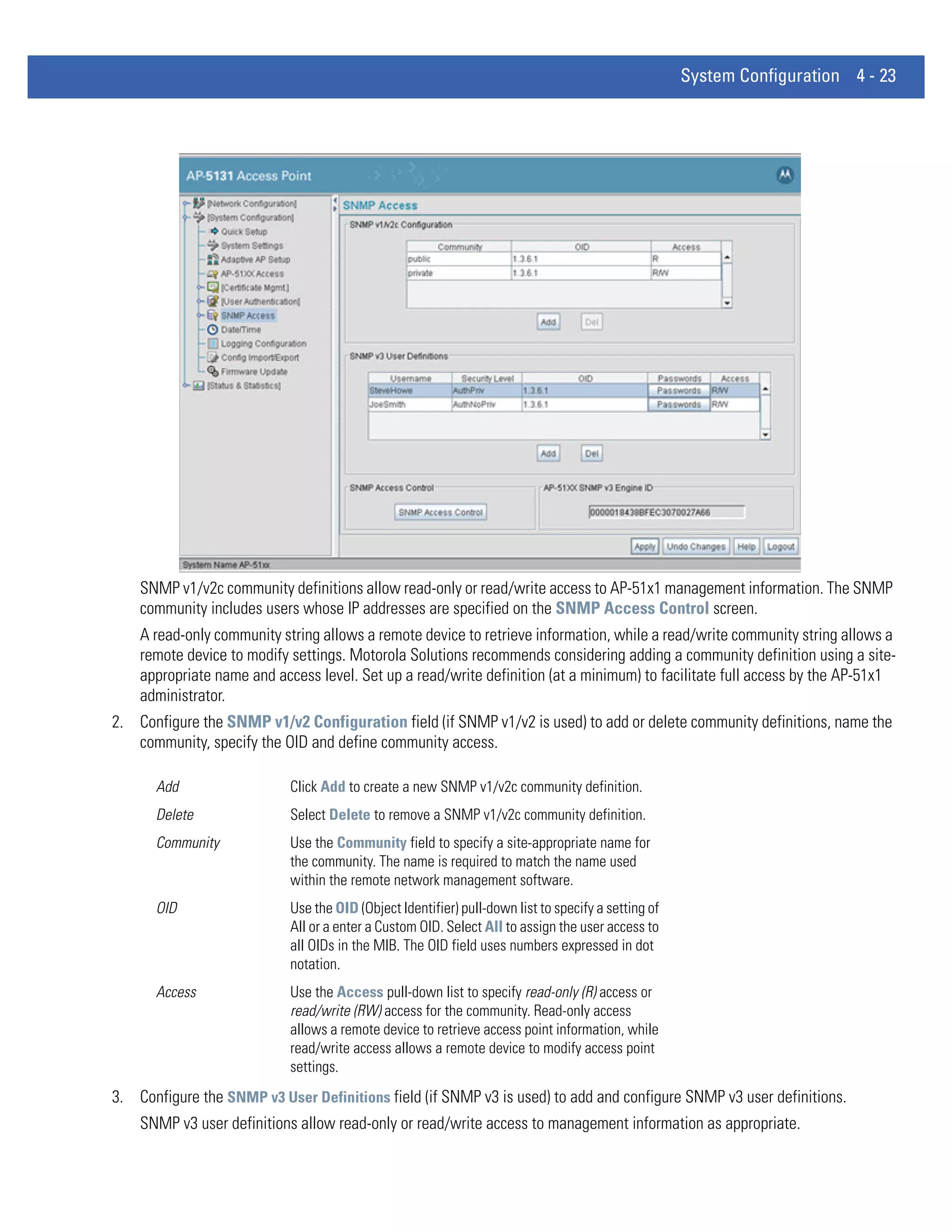 System Configuration 4 - 23




    SNMP v1/v2c community definitions allow read-only or read/write access to AP-51x1 management information. The SNMP
    community includes users whose IP addresses are specified on the SNMP Access Control screen.
    A read-only community string allows a remote device to retrieve information, while a read/write community string allows a
    remote device to modify settings. Motorola Solutions recommends considering adding a community definition using a site-
    appropriate name and access level. Set up a read/write definition (at a minimum) to facilitate full access by the AP-51x1
    administrator.
2. Configure the SNMP v1/v2 Configuration field (if SNMP v1/v2 is used) to add or delete community definitions, name the
   community, specify the OID and define community access.

      Add                   Click Add to create a new SNMP v1/v2c community definition.
      Delete                Select Delete to remove a SNMP v1/v2c community definition.
      Community             Use the Community field to specify a site-appropriate name for
                            the community. The name is required to match the name used
                            within the remote network management software.
      OID                   Use the OID (Object Identifier) pull-down list to specify a setting of
                            All or a enter a Custom OID. Select All to assign the user access to
                            all OIDs in the MIB. The OID field uses numbers expressed in dot
                            notation.
      Access                Use the Access pull-down list to specify read-only (R) access or
                            read/write (RW) access for the community. Read-only access
                            allows a remote device to retrieve access point information, while
                            read/write access allows a remote device to modify access point
                            settings.
3. Configure the SNMP v3 User Definitions field (if SNMP v3 is used) to add and configure SNMP v3 user definitions.
    SNMP v3 user definitions allow read-only or read/write access to management information as appropriate.
 