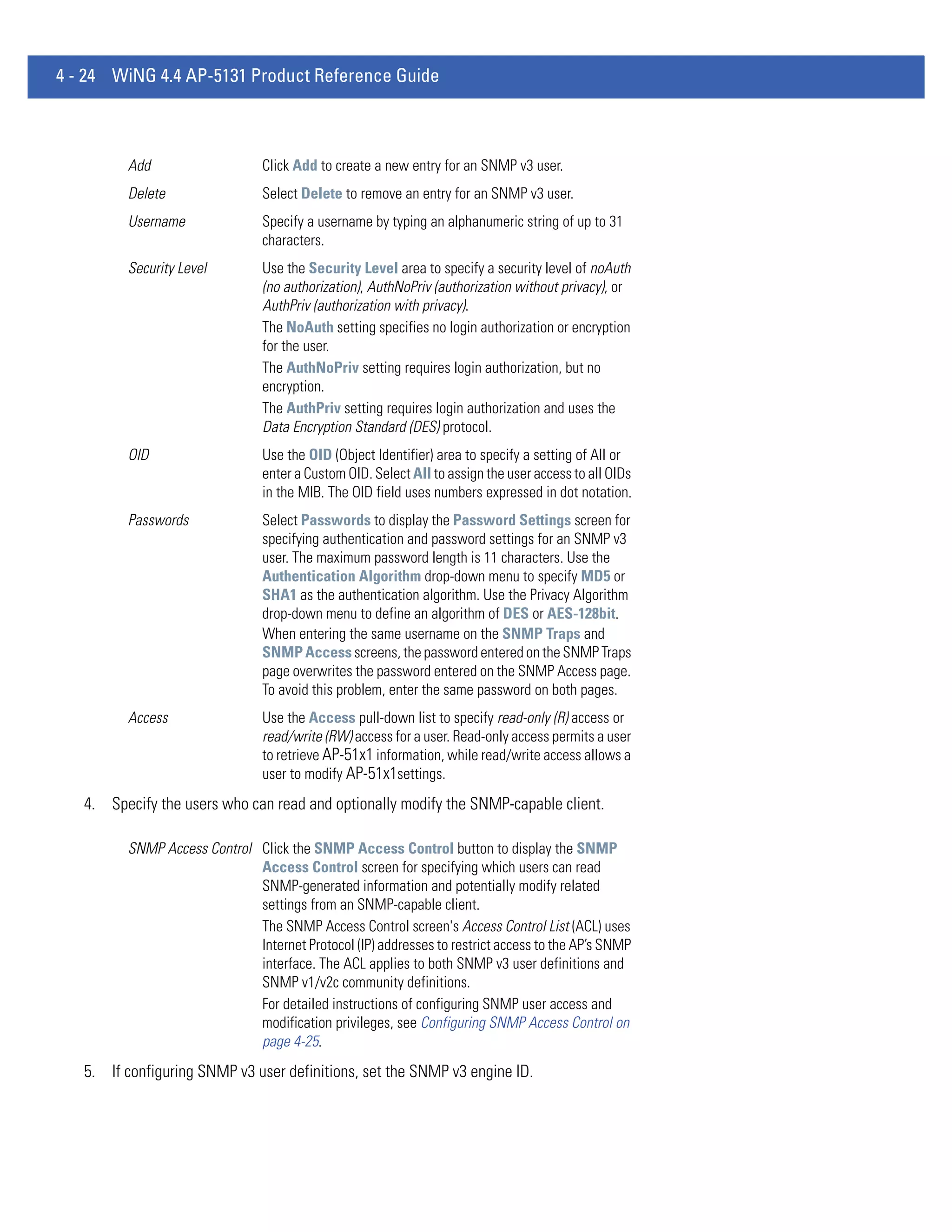 4 - 24 WiNG 4.4 AP-5131 Product Reference Guide



         Add                    Click Add to create a new entry for an SNMP v3 user.
         Delete                 Select Delete to remove an entry for an SNMP v3 user.
         Username               Specify a username by typing an alphanumeric string of up to 31
                                characters.
         Security Level         Use the Security Level area to specify a security level of noAuth
                                (no authorization), AuthNoPriv (authorization without privacy), or
                                AuthPriv (authorization with privacy).
                                The NoAuth setting specifies no login authorization or encryption
                                for the user.
                                The AuthNoPriv setting requires login authorization, but no
                                encryption.
                                The AuthPriv setting requires login authorization and uses the
                                Data Encryption Standard (DES) protocol.
         OID                    Use the OID (Object Identifier) area to specify a setting of All or
                                enter a Custom OID. Select All to assign the user access to all OIDs
                                in the MIB. The OID field uses numbers expressed in dot notation.
         Passwords              Select Passwords to display the Password Settings screen for
                                specifying authentication and password settings for an SNMP v3
                                user. The maximum password length is 11 characters. Use the
                                Authentication Algorithm drop-down menu to specify MD5 or
                                SHA1 as the authentication algorithm. Use the Privacy Algorithm
                                drop-down menu to define an algorithm of DES or AES-128bit.
                                When entering the same username on the SNMP Traps and
                                SNMP Access screens, the password entered on the SNMP Traps
                                page overwrites the password entered on the SNMP Access page.
                                To avoid this problem, enter the same password on both pages.
         Access                 Use the Access pull-down list to specify read-only (R) access or
                                read/write (RW) access for a user. Read-only access permits a user
                                to retrieve AP-51x1 information, while read/write access allows a
                                user to modify AP-51x1settings.
   4. Specify the users who can read and optionally modify the SNMP-capable client.

         SNMP Access Control Click the SNMP Access Control button to display the SNMP
                             Access Control screen for specifying which users can read
                             SNMP-generated information and potentially modify related
                             settings from an SNMP-capable client.
                             The SNMP Access Control screen's Access Control List (ACL) uses
                             Internet Protocol (IP) addresses to restrict access to the AP’s SNMP
                             interface. The ACL applies to both SNMP v3 user definitions and
                             SNMP v1/v2c community definitions.
                             For detailed instructions of configuring SNMP user access and
                             modification privileges, see Configuring SNMP Access Control on
                             page 4-25.
   5. If configuring SNMP v3 user definitions, set the SNMP v3 engine ID.
 