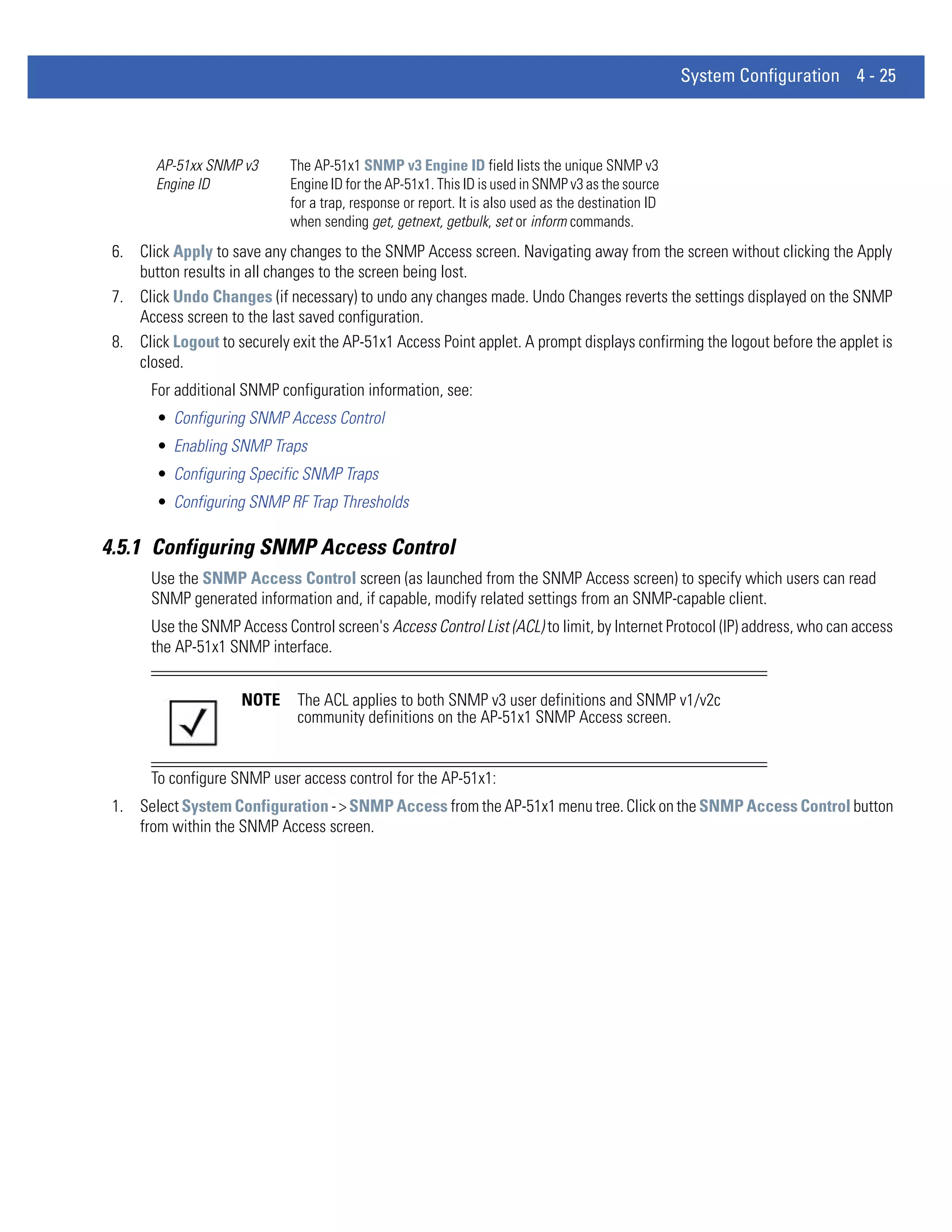 System Configuration 4 - 25



        AP-51xx SNMP v3      The AP-51x1 SNMP v3 Engine ID field lists the unique SNMP v3
        Engine ID            Engine ID for the AP-51x1. This ID is used in SNMP v3 as the source
                             for a trap, response or report. It is also used as the destination ID
                             when sending get, getnext, getbulk, set or inform commands.
 6. Click Apply to save any changes to the SNMP Access screen. Navigating away from the screen without clicking the Apply
    button results in all changes to the screen being lost.
 7. Click Undo Changes (if necessary) to undo any changes made. Undo Changes reverts the settings displayed on the SNMP
    Access screen to the last saved configuration.
 8. Click Logout to securely exit the AP-51x1 Access Point applet. A prompt displays confirming the logout before the applet is
    closed.
       For additional SNMP configuration information, see:
        • Configuring SNMP Access Control
        • Enabling SNMP Traps
        • Configuring Specific SNMP Traps
        • Configuring SNMP RF Trap Thresholds

4.5.1 Configuring SNMP Access Control
       Use the SNMP Access Control screen (as launched from the SNMP Access screen) to specify which users can read
       SNMP generated information and, if capable, modify related settings from an SNMP-capable client.
       Use the SNMP Access Control screen's Access Control List (ACL) to limit, by Internet Protocol (IP) address, who can access
       the AP-51x1 SNMP interface.


                     NOTE      The ACL applies to both SNMP v3 user definitions and SNMP v1/v2c
                               community definitions on the AP-51x1 SNMP Access screen.


       To configure SNMP user access control for the AP-51x1:
 1. Select System Configuration - > SNMP Access from the AP-51x1 menu tree. Click on the SNMP Access Control button
    from within the SNMP Access screen.
 