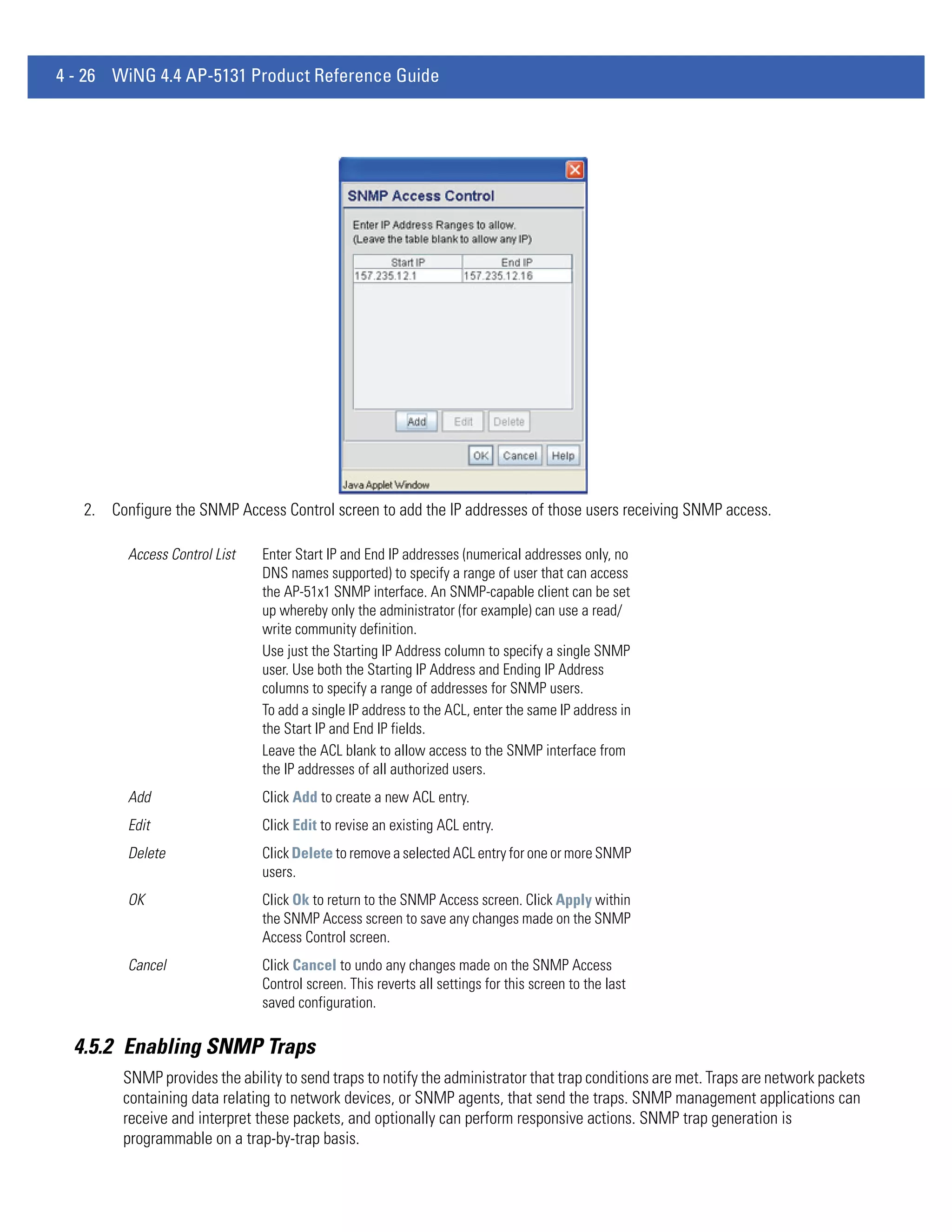 4 - 26 WiNG 4.4 AP-5131 Product Reference Guide




   2. Configure the SNMP Access Control screen to add the IP addresses of those users receiving SNMP access.

         Access Control List   Enter Start IP and End IP addresses (numerical addresses only, no
                               DNS names supported) to specify a range of user that can access
                               the AP-51x1 SNMP interface. An SNMP-capable client can be set
                               up whereby only the administrator (for example) can use a read/
                               write community definition.
                               Use just the Starting IP Address column to specify a single SNMP
                               user. Use both the Starting IP Address and Ending IP Address
                               columns to specify a range of addresses for SNMP users.
                               To add a single IP address to the ACL, enter the same IP address in
                               the Start IP and End IP fields.
                               Leave the ACL blank to allow access to the SNMP interface from
                               the IP addresses of all authorized users.
         Add                   Click Add to create a new ACL entry.
         Edit                  Click Edit to revise an existing ACL entry.
         Delete                Click Delete to remove a selected ACL entry for one or more SNMP
                               users.
         OK                    Click Ok to return to the SNMP Access screen. Click Apply within
                               the SNMP Access screen to save any changes made on the SNMP
                               Access Control screen.
         Cancel                Click Cancel to undo any changes made on the SNMP Access
                               Control screen. This reverts all settings for this screen to the last
                               saved configuration.

  4.5.2 Enabling SNMP Traps
        SNMP provides the ability to send traps to notify the administrator that trap conditions are met. Traps are network packets
        containing data relating to network devices, or SNMP agents, that send the traps. SNMP management applications can
        receive and interpret these packets, and optionally can perform responsive actions. SNMP trap generation is
        programmable on a trap-by-trap basis.
 