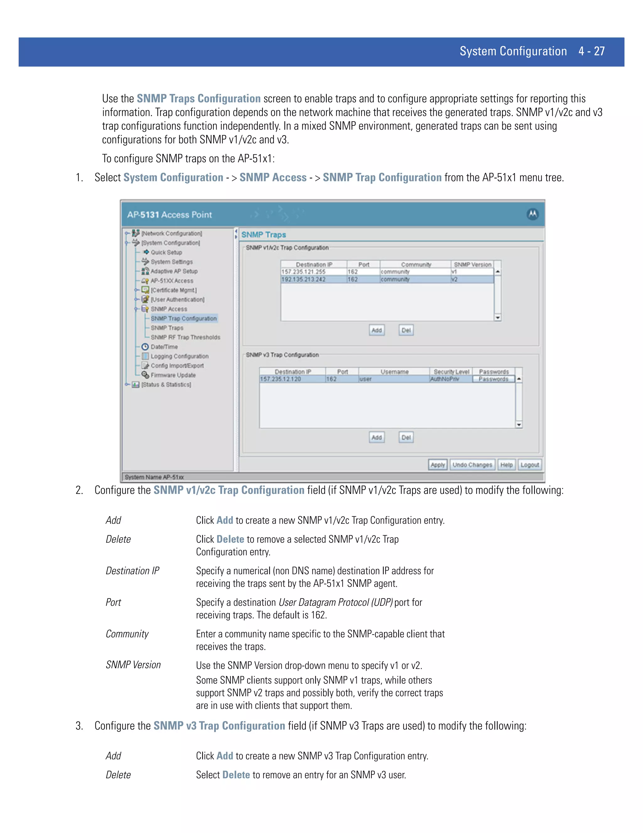System Configuration 4 - 27


     Use the SNMP Traps Configuration screen to enable traps and to configure appropriate settings for reporting this
     information. Trap configuration depends on the network machine that receives the generated traps. SNMP v1/v2c and v3
     trap configurations function independently. In a mixed SNMP environment, generated traps can be sent using
     configurations for both SNMP v1/v2c and v3.
     To configure SNMP traps on the AP-51x1:
1. Select System Configuration - > SNMP Access - > SNMP Trap Configuration from the AP-51x1 menu tree.




2. Configure the SNMP v1/v2c Trap Configuration field (if SNMP v1/v2c Traps are used) to modify the following:

      Add                  Click Add to create a new SNMP v1/v2c Trap Configuration entry.
      Delete               Click Delete to remove a selected SNMP v1/v2c Trap
                           Configuration entry.
      Destination IP       Specify a numerical (non DNS name) destination IP address for
                           receiving the traps sent by the AP-51x1 SNMP agent.
      Port                 Specify a destination User Datagram Protocol (UDP) port for
                           receiving traps. The default is 162.
      Community            Enter a community name specific to the SNMP-capable client that
                           receives the traps.
      SNMP Version         Use the SNMP Version drop-down menu to specify v1 or v2.
                           Some SNMP clients support only SNMP v1 traps, while others
                           support SNMP v2 traps and possibly both, verify the correct traps
                           are in use with clients that support them.
3. Configure the SNMP v3 Trap Configuration field (if SNMP v3 Traps are used) to modify the following:

      Add                  Click Add to create a new SNMP v3 Trap Configuration entry.
      Delete               Select Delete to remove an entry for an SNMP v3 user.
 
