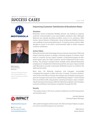 impact learning systems


SUCCESS CASES                                                                                      case #14




                                Improving Customer Satisfaction & Resolution Rates

                                Situation
                                Motorola’s Home & Networks Mobility Division was looking to improve
                                customer communication scores and problem resolution rates. Although
                                Motorola was already providing excellent service to its customers, Mike
                                Horton, Senior Director of Motorola’s Home & Networks Mobility Division
                                was unwilling to rest on past performance. To improve service metrics, Mike
                                decided to invest in his team’s communication skills to further improve
                                customer satisfaction.

                                Action Taken
                                Motorola turned to the Technology Services Industry Association (TSIA) and
                                Impact Learning Systems to design a learning program to achieve excel-
                                lence in customer service. Impact created a customized program for Mo-
                                torola based upon the TSIA’s Customer Service Professional (CSP-I) Certi-
                                fication. The program included online modules which allowed Motorola’s
                                employees to complete the initial training at their own pace. Impact worked
Mike Horton                     with Motorola to provide customized, facilitated sessions to reinforce the
Senior Director                 skills learned online.
Motorola
                                More than 150 Motorola engineers and managers successfully
“Winning at Motorola means
                                completed the program in little more than 10 weeks. To ensure reinforce-
that we are relentless in our
pursuit of improving customer   ment of the new skills on the job, the initiative also included a training pro-
satisfaction.”                  gram for managers and supervisors called Making It Happen™, which trained
                                them to reinforce skills using positive coaching techniques. Upon complet-
                                ing the learning and passing a skills test, Motorola engineers and managers
                                received certification and industry recognition through the TSIA.

                                Results
                                “The analysis shows a 10% rise in customer satisfaction and 56% improvement
                                call resolution rates.”

                                                                                            - Jennifer Edwards
                                                                                   Training Program Manager


info@impactlearning.com         “We couldn’t be happier with the results. The TSIA and Impact helped us surpass
                                our service commitment goal to our customers.”
 805-781-3283
Toll Free: 800-545-9003                                                                         - Mike Horton
www.impactlearning.com                                                                         Senior Director
 