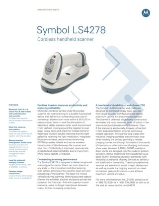 SPECifiCation ShEEt




                                Symbol LS4278
                                Cordless handheld scanner




fEatURES                        Cordless freedom improves productivity and              a new level of durability — and a lower tCo
                                protects profitability                                  The Symbol LS4278 scanner and cradle are
Bluetooth Class 2 v1.2
(Serial Port & hiD Profiles     Motorola’s cordless Symbol LS4278 provides              designed to withstand all day every day use,
with authentication             superior bar code scanning in a durable future-proof    from drops to spills, with features that deliver
and security)                   device that delivers an outstanding total cost of       maximum uptime and investment protection.
Cordless scanning with
secure wireless transmission    ownership. Workers can move within a 50 ft./15 m        The scanner’s patented single board construction
of data                         radius to scan items — and the elimination of           eliminates the most common point of failure — the
                                hazardous cables creates a safer work environment.      interconnection between multiple boards. Even
Multi-line rastering
scan pattern
                                From cashiers moving around the register to scan        if the scanner is accidentally dropped, a five-foot
Eliminates the need for         large, heavy items and check for missed items to        (1.5m) drop specification ensures continuous
exact aim and positioning for   healthcare workers double checking that the right       reliable operation. The scanner and cradle offer
superior scanning accuracy      patient is receiving the right medication, integrated   industrial charging contacts that eliminate wear
Remote scanner                  Bluetooth wireless personal area networking             when cradling the device, providing a reliable
management (RSM) ready          (WPAN) provides reliable and secure wireless            charging connection through hundreds of thousands
Discover, provision and         transmission of data between the scanner and            of insertions — other common charging techniques
upgrade devices from a
central remote location;
                                your host. Productivity is improved, revenues are       show wear between 5,000 to 10,000 insertions.
dramatically reduces            protected and potential liability due to injury from    Drain points are designed into the cradle to protect
management effort               lifting heavy objects is reduced.                       sensitive internal electronics from accidental liquid
and costs
                                                                                        spills. Built-in enterprise durability combines with
Long life industrial            outstanding scanning performance                        Motorola’s Enterprise Mobility Services to deliver a
charging contacts               The Symbol LS4278 is designed to deliver exceptional    low total cost of ownership. These comprehensive
Reliable performance, rated     scanning performance. Users can scan objects at         services are available to assist in rapid deployment
to 250,000+ insertions
                                any angle — the innovative multi-line rastering         as well as provide the ongoing support you need
Patented, single                scan pattern eliminates the need for exact aim and      to maintain peak performance — and achieve
circuit-board                   positioning of the scanner. The laser line moves        maximum uptime and value.
Lowers TCO by eliminating a
major source of vulnerability
                                vertically during scanning, allowing accurate capture
                                of even the smallest, stacked and poorly printed bar    For more information on the LS4278, contact us at
                                codes on the first scan. And with superior motion       +1.800.722.6234 or +1.631.738.2400, or visit us on
                                tolerance, users no longer need pause between           the web at: www.symbol.com/ls4278
                                scans, further increasing productivity.
 