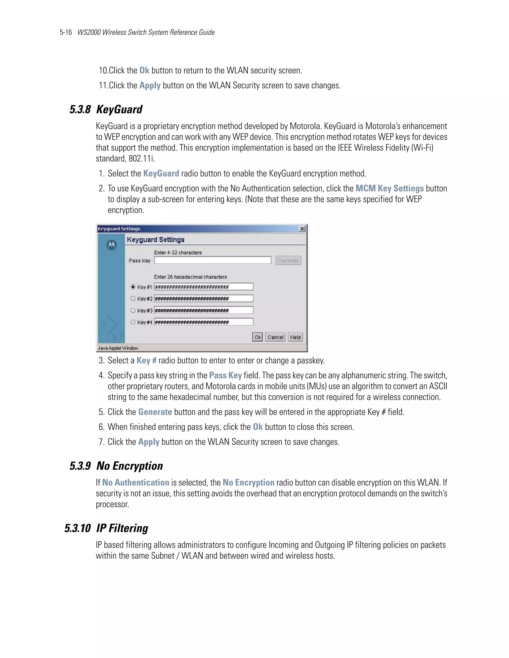 5-16 WS2000 Wireless Switch System Reference Guide




            10.Click the Ok button to return to the WLAN security screen.
            11.Click the Apply button on the WLAN Security screen to save changes.

   5.3.8 KeyGuard
           KeyGuard is a proprietary encryption method developed by Motorola. KeyGuard is Motorola’s enhancement
           to WEP encryption and can work with any WEP device. This encryption method rotates WEP keys for devices
           that support the method. This encryption implementation is based on the IEEE Wireless Fidelity (Wi-Fi)
           standard, 802.11i.
            1. Select the KeyGuard radio button to enable the KeyGuard encryption method.
            2. To use KeyGuard encryption with the No Authentication selection, click the MCM Key Settings button
               to display a sub-screen for entering keys. (Note that these are the same keys specified for WEP
               encryption.




            3. Select a Key # radio button to enter to enter or change a passkey.
            4. Specify a pass key string in the Pass Key field. The pass key can be any alphanumeric string. The switch,
               other proprietary routers, and Motorola cards in mobile units (MUs) use an algorithm to convert an ASCII
               string to the same hexadecimal number, but this conversion is not required for a wireless connection.
            5. Click the Generate button and the pass key will be entered in the appropriate Key # field.
            6. When finished entering pass keys, click the Ok button to close this screen.
            7. Click the Apply button on the WLAN Security screen to save changes.

   5.3.9 No Encryption
           If No Authentication is selected, the No Encryption radio button can disable encryption on this WLAN. If
           security is not an issue, this setting avoids the overhead that an encryption protocol demands on the switch’s
           processor.

 5.3.10 IP Filtering
           IP based filtering allows administrators to configure Incoming and Outgoing IP filtering policies on packets
           within the same Subnet / WLAN and between wired and wireless hosts.
 