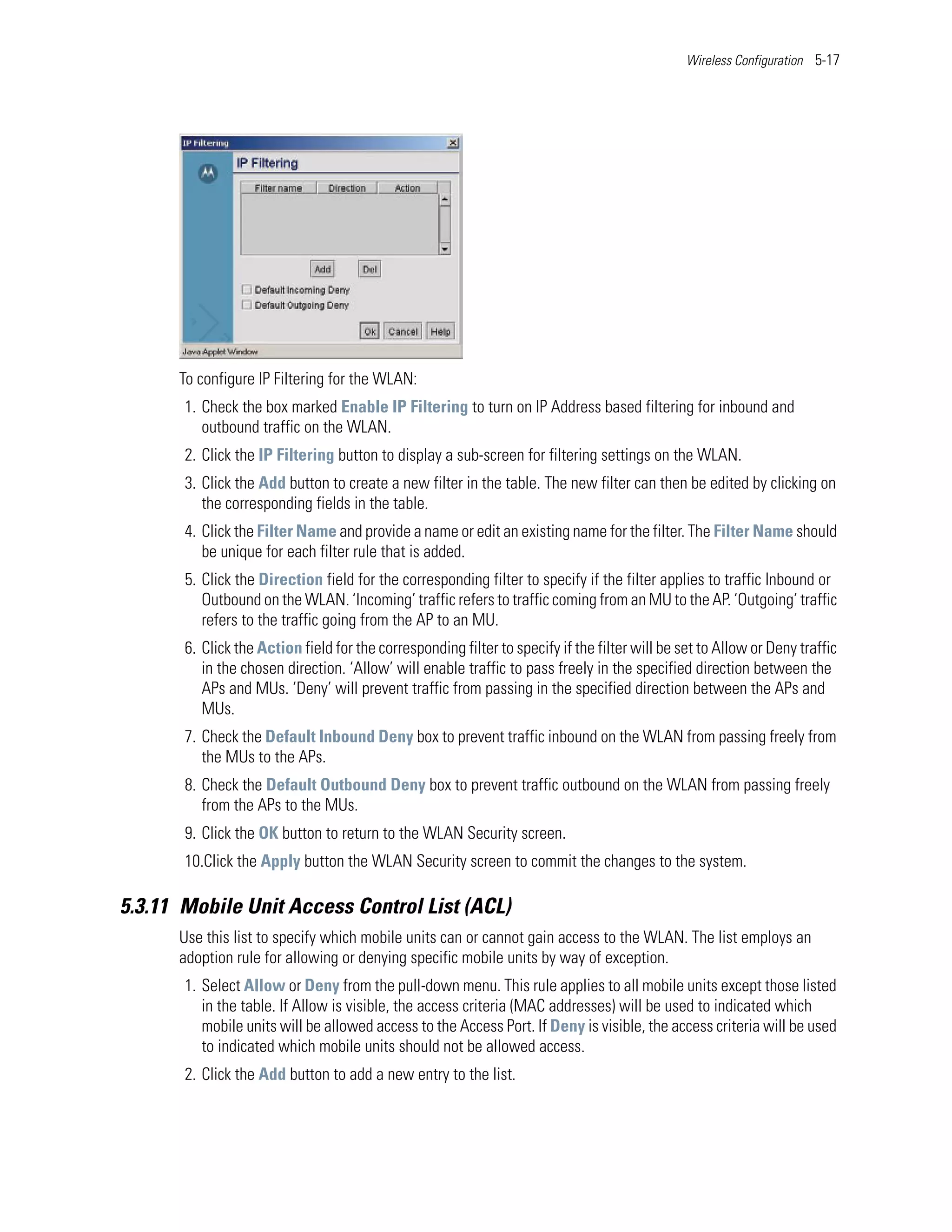 Wireless Configuration 5-17




      To configure IP Filtering for the WLAN:
       1. Check the box marked Enable IP Filtering to turn on IP Address based filtering for inbound and
          outbound traffic on the WLAN.
       2. Click the IP Filtering button to display a sub-screen for filtering settings on the WLAN.
       3. Click the Add button to create a new filter in the table. The new filter can then be edited by clicking on
          the corresponding fields in the table.
       4. Click the Filter Name and provide a name or edit an existing name for the filter. The Filter Name should
          be unique for each filter rule that is added.
       5. Click the Direction field for the corresponding filter to specify if the filter applies to traffic Inbound or
          Outbound on the WLAN. ‘Incoming’ traffic refers to traffic coming from an MU to the AP. ‘Outgoing’ traffic
          refers to the traffic going from the AP to an MU.
       6. Click the Action field for the corresponding filter to specify if the filter will be set to Allow or Deny traffic
          in the chosen direction. ‘Allow’ will enable traffic to pass freely in the specified direction between the
          APs and MUs. ‘Deny’ will prevent traffic from passing in the specified direction between the APs and
          MUs.
       7. Check the Default Inbound Deny box to prevent traffic inbound on the WLAN from passing freely from
          the MUs to the APs.
       8. Check the Default Outbound Deny box to prevent traffic outbound on the WLAN from passing freely
          from the APs to the MUs.
       9. Click the OK button to return to the WLAN Security screen.
       10.Click the Apply button the WLAN Security screen to commit the changes to the system.

5.3.11 Mobile Unit Access Control List (ACL)
      Use this list to specify which mobile units can or cannot gain access to the WLAN. The list employs an
      adoption rule for allowing or denying specific mobile units by way of exception.
       1. Select Allow or Deny from the pull-down menu. This rule applies to all mobile units except those listed
          in the table. If Allow is visible, the access criteria (MAC addresses) will be used to indicated which
          mobile units will be allowed access to the Access Port. If Deny is visible, the access criteria will be used
          to indicated which mobile units should not be allowed access.
       2. Click the Add button to add a new entry to the list.
 