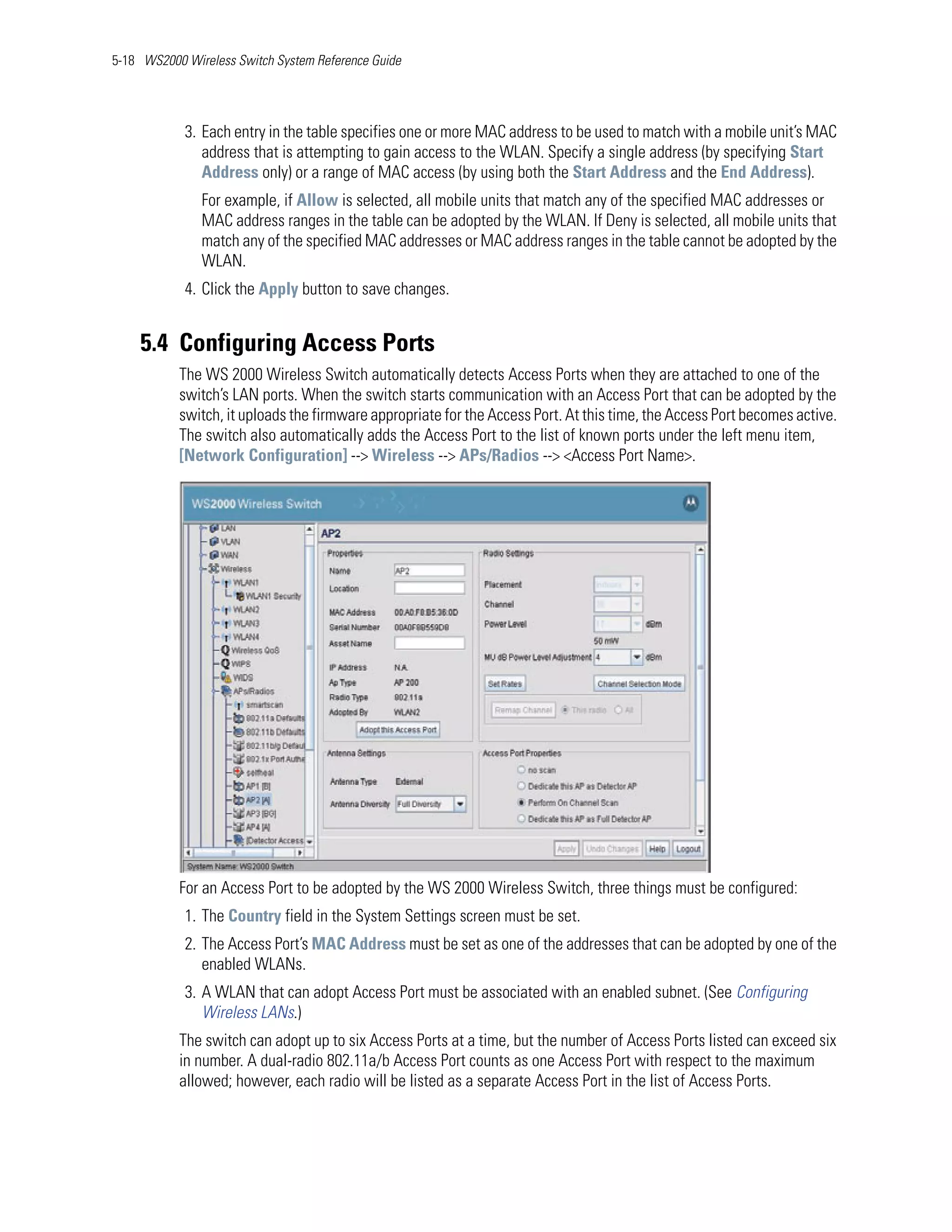 5-18 WS2000 Wireless Switch System Reference Guide




            3. Each entry in the table specifies one or more MAC address to be used to match with a mobile unit’s MAC
               address that is attempting to gain access to the WLAN. Specify a single address (by specifying Start
               Address only) or a range of MAC access (by using both the Start Address and the End Address).
               For example, if Allow is selected, all mobile units that match any of the specified MAC addresses or
               MAC address ranges in the table can be adopted by the WLAN. If Deny is selected, all mobile units that
               match any of the specified MAC addresses or MAC address ranges in the table cannot be adopted by the
               WLAN.
            4. Click the Apply button to save changes.


    5.4 Configuring Access Ports
           The WS 2000 Wireless Switch automatically detects Access Ports when they are attached to one of the
           switch’s LAN ports. When the switch starts communication with an Access Port that can be adopted by the
           switch, it uploads the firmware appropriate for the Access Port. At this time, the Access Port becomes active.
           The switch also automatically adds the Access Port to the list of known ports under the left menu item,
           [Network Configuration] --> Wireless --> APs/Radios --> <Access Port Name>.




           For an Access Port to be adopted by the WS 2000 Wireless Switch, three things must be configured:
            1. The Country field in the System Settings screen must be set.
            2. The Access Port’s MAC Address must be set as one of the addresses that can be adopted by one of the
               enabled WLANs.
            3. A WLAN that can adopt Access Port must be associated with an enabled subnet. (See Configuring
               Wireless LANs.)
           The switch can adopt up to six Access Ports at a time, but the number of Access Ports listed can exceed six
           in number. A dual-radio 802.11a/b Access Port counts as one Access Port with respect to the maximum
           allowed; however, each radio will be listed as a separate Access Port in the list of Access Ports.
 