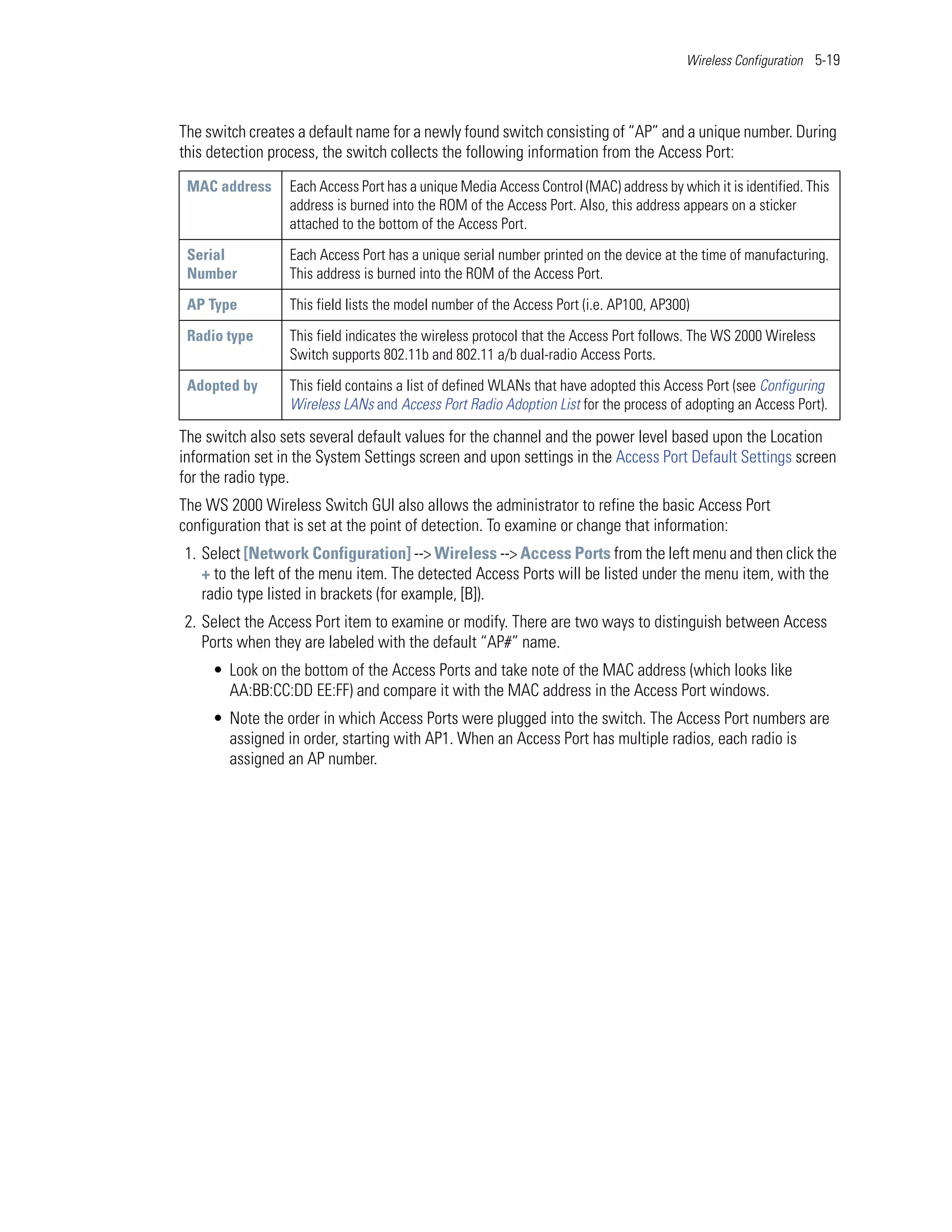 Wireless Configuration 5-19




The switch creates a default name for a newly found switch consisting of “AP” and a unique number. During
this detection process, the switch collects the following information from the Access Port:
 MAC address     Each Access Port has a unique Media Access Control (MAC) address by which it is identified. This
                 address is burned into the ROM of the Access Port. Also, this address appears on a sticker
                 attached to the bottom of the Access Port.

 Serial          Each Access Port has a unique serial number printed on the device at the time of manufacturing.
 Number          This address is burned into the ROM of the Access Port.

 AP Type         This field lists the model number of the Access Port (i.e. AP100, AP300)

 Radio type      This field indicates the wireless protocol that the Access Port follows. The WS 2000 Wireless
                 Switch supports 802.11b and 802.11 a/b dual-radio Access Ports.

 Adopted by      This field contains a list of defined WLANs that have adopted this Access Port (see Configuring
                 Wireless LANs and Access Port Radio Adoption List for the process of adopting an Access Port).

The switch also sets several default values for the channel and the power level based upon the Location
information set in the System Settings screen and upon settings in the Access Port Default Settings screen
for the radio type.
The WS 2000 Wireless Switch GUI also allows the administrator to refine the basic Access Port
configuration that is set at the point of detection. To examine or change that information:
1. Select [Network Configuration] --> Wireless --> Access Ports from the left menu and then click the
   + to the left of the menu item. The detected Access Ports will be listed under the menu item, with the
   radio type listed in brackets (for example, [B]).
2. Select the Access Port item to examine or modify. There are two ways to distinguish between Access
   Ports when they are labeled with the default “AP#” name.
     • Look on the bottom of the Access Ports and take note of the MAC address (which looks like
       AA:BB:CC:DD EE:FF) and compare it with the MAC address in the Access Port windows.
     • Note the order in which Access Ports were plugged into the switch. The Access Port numbers are
       assigned in order, starting with AP1. When an Access Port has multiple radios, each radio is
       assigned an AP number.
 