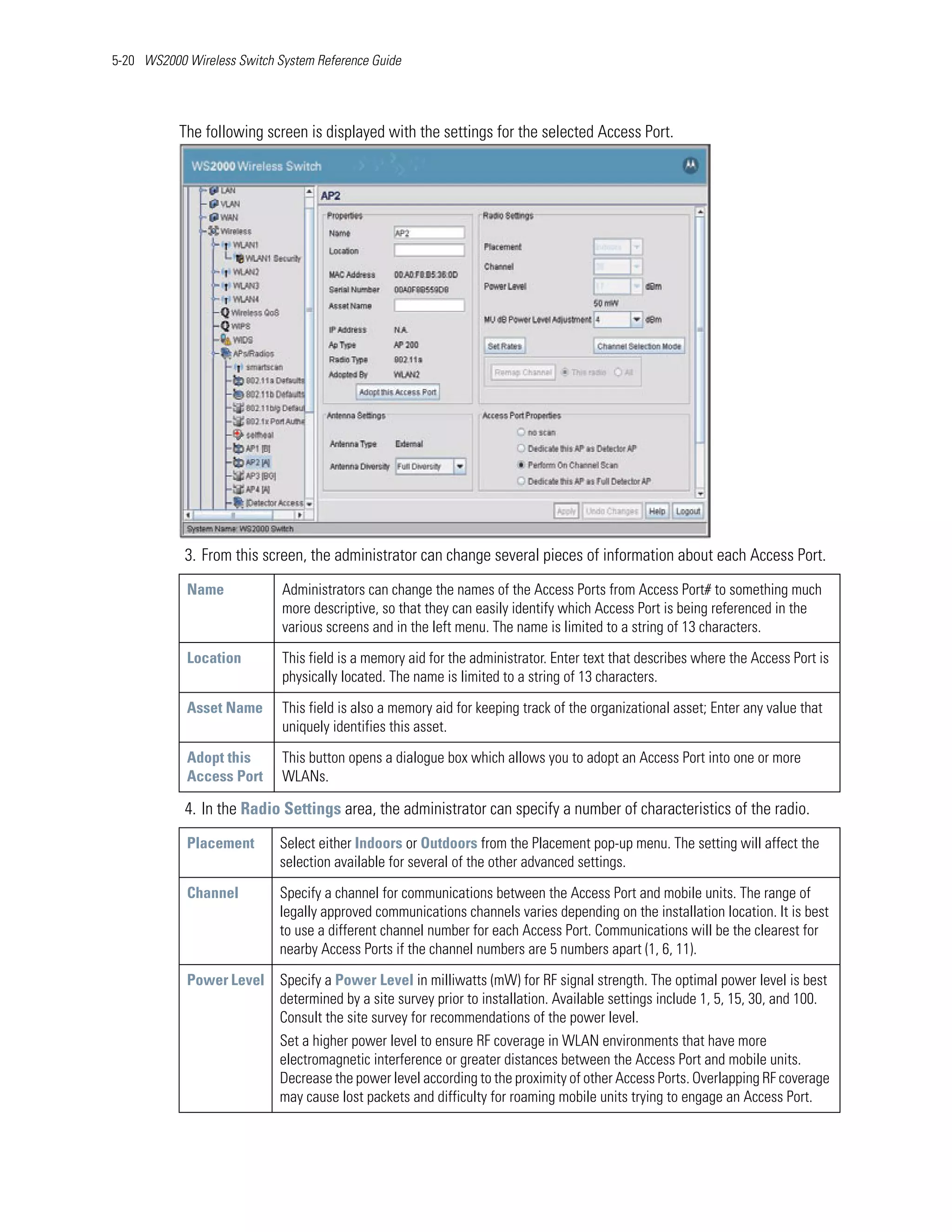 5-20 WS2000 Wireless Switch System Reference Guide




           The following screen is displayed with the settings for the selected Access Port.




            3. From this screen, the administrator can change several pieces of information about each Access Port.
            Name             Administrators can change the names of the Access Ports from Access Port# to something much
                             more descriptive, so that they can easily identify which Access Port is being referenced in the
                             various screens and in the left menu. The name is limited to a string of 13 characters.

            Location         This field is a memory aid for the administrator. Enter text that describes where the Access Port is
                             physically located. The name is limited to a string of 13 characters.

            Asset Name       This field is also a memory aid for keeping track of the organizational asset; Enter any value that
                             uniquely identifies this asset.

            Adopt this       This button opens a dialogue box which allows you to adopt an Access Port into one or more
            Access Port      WLANs.

            4. In the Radio Settings area, the administrator can specify a number of characteristics of the radio.
            Placement        Select either Indoors or Outdoors from the Placement pop-up menu. The setting will affect the
                             selection available for several of the other advanced settings.

            Channel          Specify a channel for communications between the Access Port and mobile units. The range of
                             legally approved communications channels varies depending on the installation location. It is best
                             to use a different channel number for each Access Port. Communications will be the clearest for
                             nearby Access Ports if the channel numbers are 5 numbers apart (1, 6, 11).

            Power Level Specify a Power Level in milliwatts (mW) for RF signal strength. The optimal power level is best
                        determined by a site survey prior to installation. Available settings include 1, 5, 15, 30, and 100.
                        Consult the site survey for recommendations of the power level.
                             Set a higher power level to ensure RF coverage in WLAN environments that have more
                             electromagnetic interference or greater distances between the Access Port and mobile units.
                             Decrease the power level according to the proximity of other Access Ports. Overlapping RF coverage
                             may cause lost packets and difficulty for roaming mobile units trying to engage an Access Port.
 