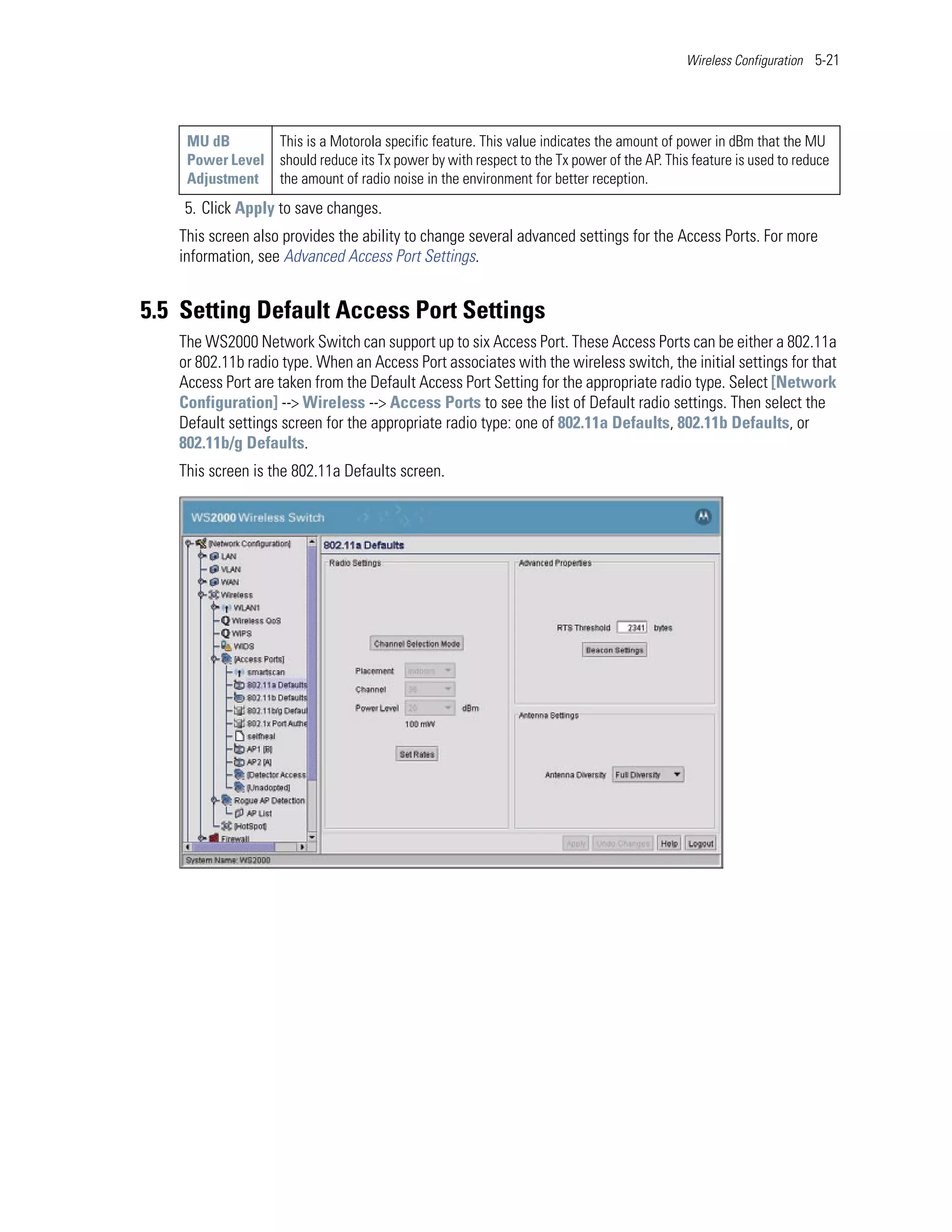 Wireless Configuration 5-21




    MU dB       This is a Motorola specific feature. This value indicates the amount of power in dBm that the MU
    Power Level should reduce its Tx power by with respect to the Tx power of the AP. This feature is used to reduce
    Adjustment the amount of radio noise in the environment for better reception.
    5. Click Apply to save changes.
   This screen also provides the ability to change several advanced settings for the Access Ports. For more
   information, see Advanced Access Port Settings.


5.5 Setting Default Access Port Settings
   The WS2000 Network Switch can support up to six Access Port. These Access Ports can be either a 802.11a
   or 802.11b radio type. When an Access Port associates with the wireless switch, the initial settings for that
   Access Port are taken from the Default Access Port Setting for the appropriate radio type. Select [Network
   Configuration] --> Wireless --> Access Ports to see the list of Default radio settings. Then select the
   Default settings screen for the appropriate radio type: one of 802.11a Defaults, 802.11b Defaults, or
   802.11b/g Defaults.
   This screen is the 802.11a Defaults screen.
 