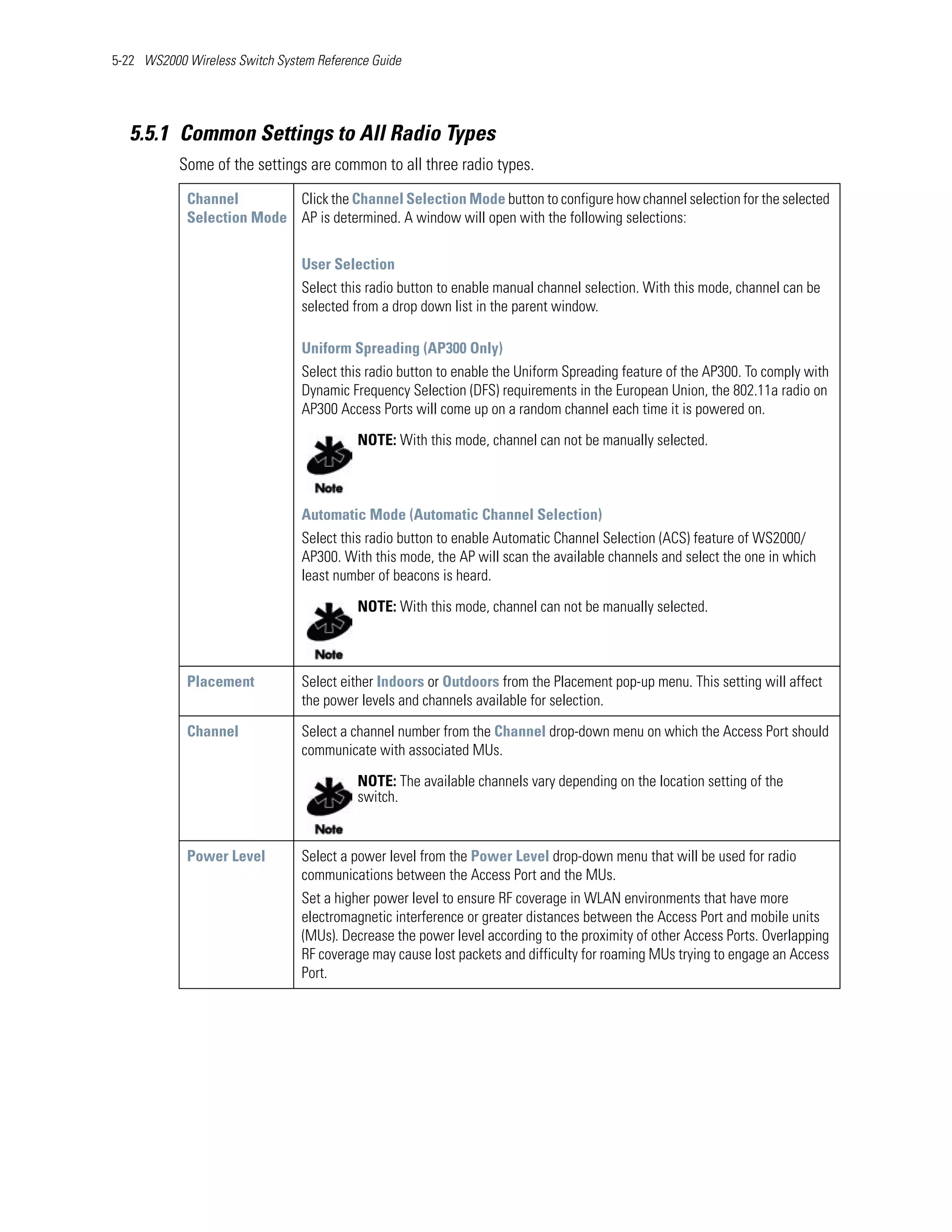 5-22 WS2000 Wireless Switch System Reference Guide




   5.5.1 Common Settings to All Radio Types
           Some of the settings are common to all three radio types.
            Channel        Click the Channel Selection Mode button to configure how channel selection for the selected
            Selection Mode AP is determined. A window will open with the following selections:


                                User Selection
                                Select this radio button to enable manual channel selection. With this mode, channel can be
                                selected from a drop down list in the parent window.

                                Uniform Spreading (AP300 Only)
                                Select this radio button to enable the Uniform Spreading feature of the AP300. To comply with
                                Dynamic Frequency Selection (DFS) requirements in the European Union, the 802.11a radio on
                                AP300 Access Ports will come up on a random channel each time it is powered on.

                                          NOTE: With this mode, channel can not be manually selected.



                                Automatic Mode (Automatic Channel Selection)
                                Select this radio button to enable Automatic Channel Selection (ACS) feature of WS2000/
                                AP300. With this mode, the AP will scan the available channels and select the one in which
                                least number of beacons is heard.

                                          NOTE: With this mode, channel can not be manually selected.



            Placement           Select either Indoors or Outdoors from the Placement pop-up menu. This setting will affect
                                the power levels and channels available for selection.

            Channel             Select a channel number from the Channel drop-down menu on which the Access Port should
                                communicate with associated MUs.

                                          NOTE: The available channels vary depending on the location setting of the
                                          switch.


            Power Level         Select a power level from the Power Level drop-down menu that will be used for radio
                                communications between the Access Port and the MUs.
                                Set a higher power level to ensure RF coverage in WLAN environments that have more
                                electromagnetic interference or greater distances between the Access Port and mobile units
                                (MUs). Decrease the power level according to the proximity of other Access Ports. Overlapping
                                RF coverage may cause lost packets and difficulty for roaming MUs trying to engage an Access
                                Port.
 