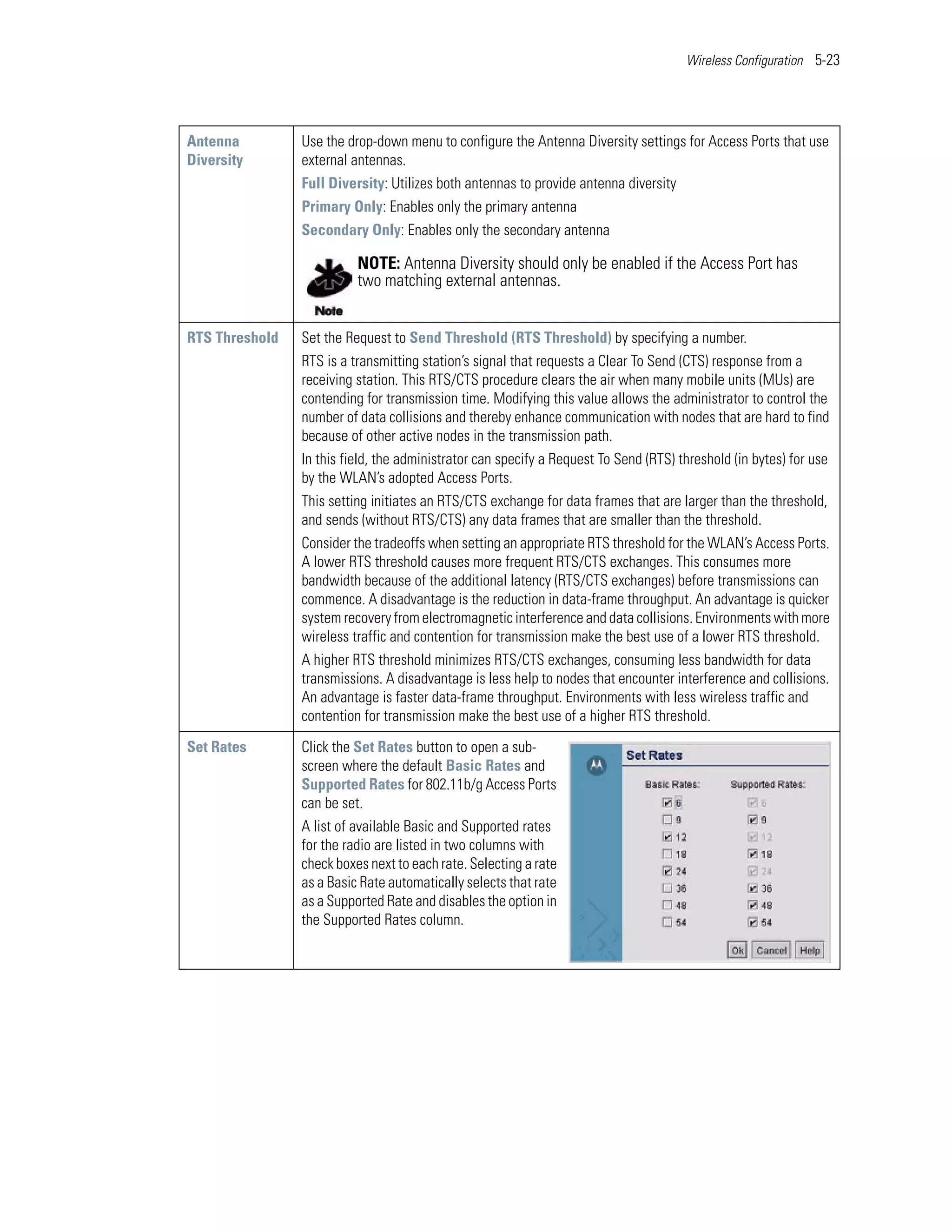 Wireless Configuration 5-23




Antenna         Use the drop-down menu to configure the Antenna Diversity settings for Access Ports that use
Diversity       external antennas.
                Full Diversity: Utilizes both antennas to provide antenna diversity
                Primary Only: Enables only the primary antenna
                Secondary Only: Enables only the secondary antenna

                          NOTE: Antenna Diversity should only be enabled if the Access Port has
                          two matching external antennas.


RTS Threshold   Set the Request to Send Threshold (RTS Threshold) by specifying a number.
                RTS is a transmitting station’s signal that requests a Clear To Send (CTS) response from a
                receiving station. This RTS/CTS procedure clears the air when many mobile units (MUs) are
                contending for transmission time. Modifying this value allows the administrator to control the
                number of data collisions and thereby enhance communication with nodes that are hard to find
                because of other active nodes in the transmission path.
                In this field, the administrator can specify a Request To Send (RTS) threshold (in bytes) for use
                by the WLAN’s adopted Access Ports.
                This setting initiates an RTS/CTS exchange for data frames that are larger than the threshold,
                and sends (without RTS/CTS) any data frames that are smaller than the threshold.
                Consider the tradeoffs when setting an appropriate RTS threshold for the WLAN’s Access Ports.
                A lower RTS threshold causes more frequent RTS/CTS exchanges. This consumes more
                bandwidth because of the additional latency (RTS/CTS exchanges) before transmissions can
                commence. A disadvantage is the reduction in data-frame throughput. An advantage is quicker
                system recovery from electromagnetic interference and data collisions. Environments with more
                wireless traffic and contention for transmission make the best use of a lower RTS threshold.
                A higher RTS threshold minimizes RTS/CTS exchanges, consuming less bandwidth for data
                transmissions. A disadvantage is less help to nodes that encounter interference and collisions.
                An advantage is faster data-frame throughput. Environments with less wireless traffic and
                contention for transmission make the best use of a higher RTS threshold.

Set Rates       Click the Set Rates button to open a sub-
                screen where the default Basic Rates and
                Supported Rates for 802.11b/g Access Ports
                can be set.
                A list of available Basic and Supported rates
                for the radio are listed in two columns with
                check boxes next to each rate. Selecting a rate
                as a Basic Rate automatically selects that rate
                as a Supported Rate and disables the option in
                the Supported Rates column.
 