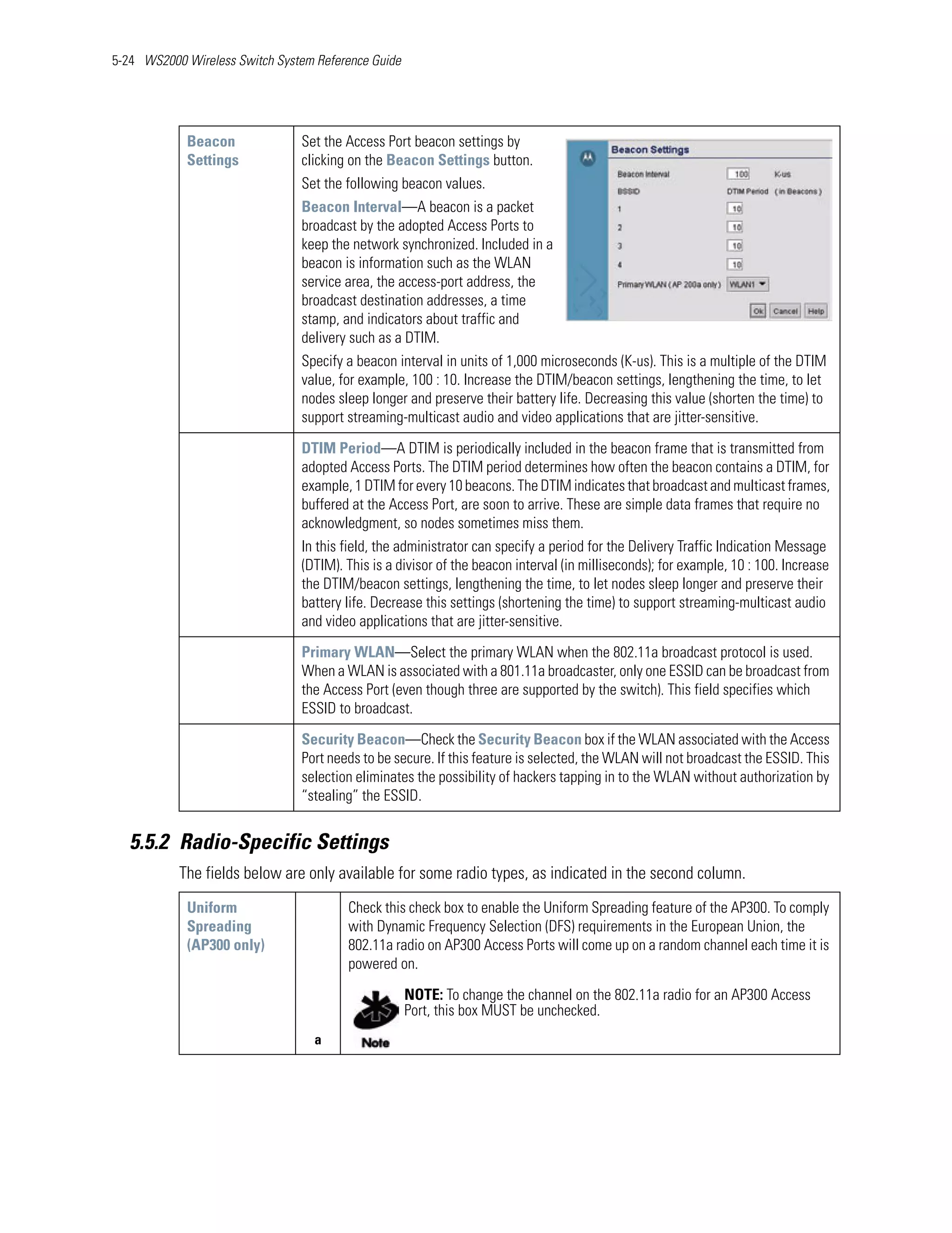 5-24 WS2000 Wireless Switch System Reference Guide




            Beacon              Set the Access Port beacon settings by
            Settings            clicking on the Beacon Settings button.
                                Set the following beacon values.
                                Beacon Interval—A beacon is a packet
                                broadcast by the adopted Access Ports to
                                keep the network synchronized. Included in a
                                beacon is information such as the WLAN
                                service area, the access-port address, the
                                broadcast destination addresses, a time
                                stamp, and indicators about traffic and
                                delivery such as a DTIM.
                                Specify a beacon interval in units of 1,000 microseconds (K-us). This is a multiple of the DTIM
                                value, for example, 100 : 10. Increase the DTIM/beacon settings, lengthening the time, to let
                                nodes sleep longer and preserve their battery life. Decreasing this value (shorten the time) to
                                support streaming-multicast audio and video applications that are jitter-sensitive.

                                DTIM Period—A DTIM is periodically included in the beacon frame that is transmitted from
                                adopted Access Ports. The DTIM period determines how often the beacon contains a DTIM, for
                                example, 1 DTIM for every 10 beacons. The DTIM indicates that broadcast and multicast frames,
                                buffered at the Access Port, are soon to arrive. These are simple data frames that require no
                                acknowledgment, so nodes sometimes miss them.
                                In this field, the administrator can specify a period for the Delivery Traffic Indication Message
                                (DTIM). This is a divisor of the beacon interval (in milliseconds); for example, 10 : 100. Increase
                                the DTIM/beacon settings, lengthening the time, to let nodes sleep longer and preserve their
                                battery life. Decrease this settings (shortening the time) to support streaming-multicast audio
                                and video applications that are jitter-sensitive.

                                Primary WLAN—Select the primary WLAN when the 802.11a broadcast protocol is used.
                                When a WLAN is associated with a 801.11a broadcaster, only one ESSID can be broadcast from
                                the Access Port (even though three are supported by the switch). This field specifies which
                                ESSID to broadcast.

                                Security Beacon—Check the Security Beacon box if the WLAN associated with the Access
                                Port needs to be secure. If this feature is selected, the WLAN will not broadcast the ESSID. This
                                selection eliminates the possibility of hackers tapping in to the WLAN without authorization by
                                “stealing” the ESSID.


   5.5.2 Radio-Specific Settings
           The fields below are only available for some radio types, as indicated in the second column.
            Uniform                     Check this check box to enable the Uniform Spreading feature of the AP300. To comply
            Spreading                   with Dynamic Frequency Selection (DFS) requirements in the European Union, the
            (AP300 only)                802.11a radio on AP300 Access Ports will come up on a random channel each time it is
                                        powered on.

                                                     NOTE: To change the channel on the 802.11a radio for an AP300 Access
                                                     Port, this box MUST be unchecked.
                                   a
 
